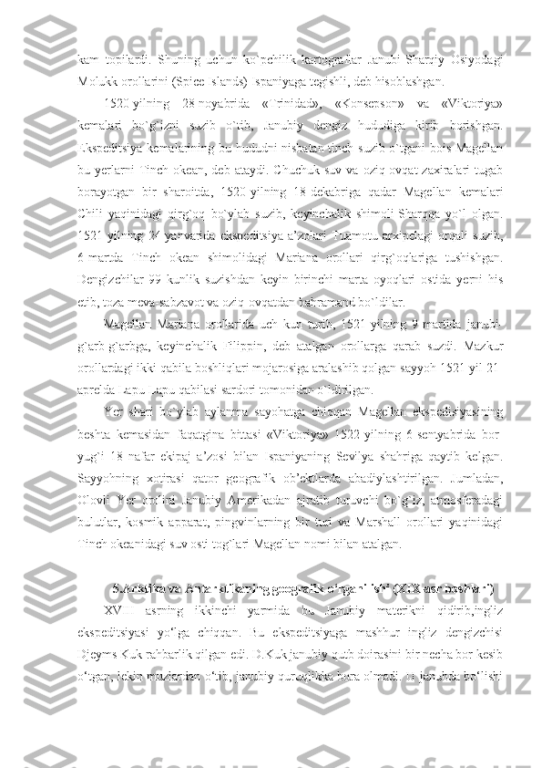 kam   topilardi.   Shuning   uchun   ko`pchilik   kartograflar   Janubi-Sharqiy   Osiyodagi
Molukk orollarini (Spice Islands) Ispaniyaga tegishli, deb hisoblashgan.
1520-yilning   28-noyabrida   «Trinidad»,   «Konsepson»   va   «Viktoriya»
kemalari   bo`g`izni   suzib   o`tib,   Janubiy   dengiz   hududiga   kirib   borishgan.
Ekspeditsiya kemalarining bu hududni nisbatan tinch suzib o`tgani bois Magellan
bu  yerlarni   Tinch  okean,   deb   ataydi.  Chuchuk   suv   va   oziq-ovqat   zaxiralari   tugab
borayotgan   bir   sharoitda,   1520-yilning   18-dekabriga   qadar   Magellan   kemalari
Chili   yaqinidagi   qirg`oq   bo`ylab   suzib,   keyinchalik   shimoli-Sharqqa   yo`l   olgan.
1521-yilning   24-yanvarida   ekspeditsiya   a’zolari   Tuamotu   arxipelagi   orqali   suzib,
6-martda   Tinch   okean   shimolidagi   Mariana   orollari   qirg`oqlariga   tushishgan.
Dengizchilar   99   kunlik   suzishdan   keyin   birinchi   marta   oyoqlari   ostida   yerni   his
etib, toza meva-sabzavot va oziq-ovqatdan bahramand bo`ldilar.
Magellan   Mariana   orollarida   uch   kun   turib,   1521-yilning   9-martida   janubi-
g`arb-g`arbga,   keyinchalik   Filippin,   deb   atalgan   orollarga   qarab   suzdi.   Mazkur
orollardagi ikki qabila boshliqlari mojarosiga aralashib qolgan sayyoh 1521-yil 21-
aprelda Lapu-Lapu qabilasi sardori tomonidan o`ldirilgan.
Yer   shari   bo`ylab   aylanma   sayohatga   chiqqan   Magellan   ekspedisiyasining
beshta   kemasidan   faqatgina   bittasi   «Viktoriya»   1522-yilning   6-sentyabrida   bor-
yug`i   18   nafar   ekipaj   a’zosi   bilan   Ispaniyaning   Sevilya   shahriga   qaytib   kelgan.
Sayyohning   xotirasi   qator   geografik   ob’ektlarda   abadiylashtirilgan.   Jumladan,
Olovli   Yer   orolini   Janubiy   Amerikadan   ajratib   turuvchi   bo`g`iz,   atmosferadagi
bulutlar,   kosmik   apparat,   pingvinlarning   bir   turi   va   Marshall   orollari   yaqinidagi
Tinch okeanidagi suv osti tog`lari Magellan nomi bilan atalgan.
5.Arktika va Antarktikaning geografik o‘rganilishi (XIX-asr boshlari)
XVIII   asrning   ikkinchi   yarmida   bu   Janubiy   materikni   qidirib,ingliz
ekspeditsiyasi   yo‘lga   chiqqan.   Bu   ekspeditsiyaga   mashhur   ingliz   dengizchisi
Djeyms Kuk rahbarlik qilgan edi. D.Kuk janubiy qutb doirasini bir necha bor kesib
o‘tgan, lekin muzlardan o‘tib, janubiy quruqlikka bora olmadi. U janubda bo‘lishi 