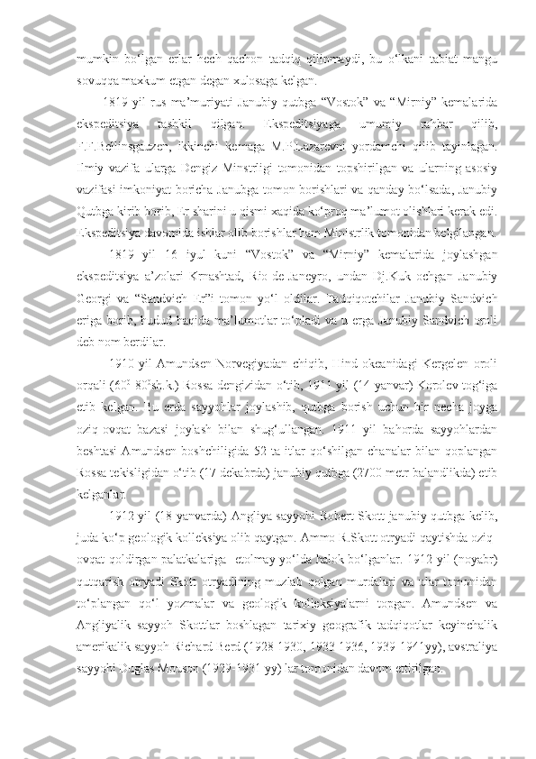 mumkin   bo‘lgan   erlar   hech   qachon   tadqiq   qilinmaydi,   bu   o‘lkani   tabiat   mangu
sovuqqa maxkum etgan degan xulosaga kelgan. 
1819   yil   rus   ma’muriyati   Janubiy   qutbga   “Vostok”   va   “Mirniy”   kemalarida
ekspeditsiya   tashkil   qilgan.   Ekspeditsiyaga   umumiy   rahbar   qilib,
F.F.Bellinsgauzen,   ikkinchi   kemaga   M.P.Lazarevni   yordamchi   qilib   tayinlagan.
Ilmiy   vazifa   ularga   Dengiz   Minstrligi   tomonidan   topshirilgan   va   ularning   asosiy
vazifasi imkoniyat boricha Janubga tomon borishlari va qanday bo‘lsada, Janubiy
Qutbga kirib borib, Er sharini u qismi xaqida ko‘proq ma’lumot olishlari kerak edi.
Ekspeditsiya davomida ishlar olib borishlar ham Ministrlik tomonidan belgilangan.
1819   yil   16   iyul   kuni   “Vostok”   va   “Mirniy”   kemalarida   joylashgan
ekspeditsiya   a’zolari   Krnashtad,   Rio-de-Janeyro,   undan   Dj.Kuk   ochgan   Janubiy
Georgi   va   “Sandvich   Er”i   tomon   yo‘l   oldilar.   Tadqiqotchilar   Janubiy   Sandvich
eriga   borib,  hudud  haqida  ma’lumotlar  to‘pladi   va  u  erga  Janubiy   Sandvich  oroli
deb nom berdilar.
1910   yil   Amundsen   Norvegiyadan   chiqib,   Hind   okeanidagi   Kergelen   oroli
orqali (60 0
-80 0
sh.k.) Rossa dengizidan o‘tib, 1911 yil (14 yanvar) Korolev tog‘iga
etib   kelgan.   Bu   erda   sayyohlar   joylashib,   qutbga   borish   uchun   bir   necha   joyga
oziq-ovqat   bazasi   joylash   bilan   shug‘ullangan.   1911   yil   bahorda   sayyohlardan
beshtasi   Amundsen   boshchiligida   52   ta   itlar   qo‘shilgan   chanalar   bilan   qoplangan
Rossa tekisligidan o‘tib (17 dekabrda) janubiy qutbga (2700 metr balandlikda) etib
kelganlar.
1912 yil (18 yanvarda) Angliya sayyohi  Robert Skott janubiy qutbga kelib,
juda ko‘p geologik kolleksiya olib qaytgan. Ammo R.Skott otryadi qaytishda oziq-
ovqat qoldirgan palatkalariga   etolmay yo‘lda halok bo‘lganlar. 1912 yil (noyabr)
qutqarish   otryadi   Skott   otryadining   muzlab   qolgan   murdalari   va   ular   tomonidan
to‘plangan   qo‘l   yozmalar   va   geologik   kolleksiyalarni   topgan.   Amundsen   va
Angliyalik   sayyoh   Skottlar   boshlagan   tarixiy   geografik   tadqiqotlar   keyinchalik
amerikalik sayyoh Richard Berd (1928-1930, 1933-1936, 1939-1941yy), avstraliya
sayyohi Duglas Mouson (1929-1931 yy) lar tomonidan davom ettirilgan. 