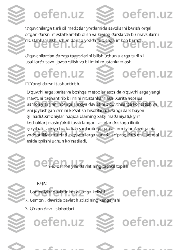                           
O’quvchilarga turli xil medotlar yordamida savollarni berish orqali 
o’tgan darsni mustahkamlab olish va keying darslarda bu mavzularni 
mustahkamlash uchun doimo yodda tutushga imkon beradi.
  
O’quvchilardan darsga tayyorlarini bilish uchun ularga turli xil 
usulllarda savol javob qilish va bilimini mustahkamlash.
    
           
III.Yangi darsni tushuntirish.
O’quvchilarga xarita va boshqa metodlar asosida o’quvchilarga yangi 
mavzuni tushuntirib bilimini mustahkamlash .Xarita asosida 
usmoniylar yani hozirgi Turkiya davlatini o’quvchilarga ko’rsatish va 
uni joylashgan o’rnini ko’satish hisoblanadi.Yangi dars bayon 
qilinadi.Usmoniylar haqida ularning xalqi madaniyati,kiyim 
kechaklari,mashg’uloti tasvirlangan rasmlar doskaga ilinib 
qo’yiladi.Turkiya hududida saqlanib qolgan usmoniylar davriga oid 
yodgorliklar rasmlari  o’quvchilarga yanada ko’proq dars mukammal 
esida qolishi uchun ko’rsatiladi.
                  19-§. Usmoniylar davlatining tashkil topishi 
           REJA;
1.  Usmoniylar davlatining vujudga kelishi.
2.  Usmon I davrida davlat hududining kengayishi
3.  O’rxon davri islohotlari  