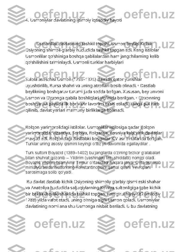                           
4.  Usmoniylar davlatining ijtimoiy iqtisodiy hayoti
      
           Usmonlilar davlatining tashkil topishi. Usmon beyligi Kichik 
Osiyoning shimoli-g‘arbiy hududida tashkil topgan edi. Keng istilolar 
Usmonlilar qo‘shiniga boshqa qabilalardan ham jangchilarning kelib 
qo‘shilishini ta’minlaydi. Usmonli turklar harbiylari
Sulola asoschisi Usmon (1299–1326) davrida qator yurishlar 
uyushtirilib, Bursa shahri va uning atroflari bosib olinadi. • Dastlab 
beylikning boshqaruv tuzumi juda sodda bo‘lgan. Xususan, bey unvoni 
Usmon va O‘rxonga qabila boshliqlari yig‘inida berilgan. • O‘rxonning 
boshqaruvi paytida ilk bor vazir lavozimi ta’sis etiladi. Tanga pul zarb 
qilinib, davlat yerlari ma’muriy birliklarga bo‘linadi.
Bolqon yarimorolidagi istilolar. Usmonlilar istilosiga qadar Bolqon 
yarimorolida: Vizantiya, Serbiya, Bolgariya, Bosniya kabi yirik davlatlar 
mavjud edi. Bolqondagi dastlabki bosqinlar XIV asr o‘rtalarida bo‘lgan.
Turklar uning asosiy qismini keyingi o‘ttiz yil davomida egallaydilar .
Turk sultoni Boyazid (1389–1402) bu janglarda o‘zining tezkor g‘alabalari 
bilan shuhrat qozonib – Yildirim (yashinday tez, shiddatli) nomini oladi. 
Boyazid Yildirim bilan Amir Temur o‘rtasidagi Anqara jangi. O‘rta asr arab 
miniatyurasidanSultonning Konstantinopolni qamal qilishi Yevropani 
sarosimaga solib qo‘yadi. 
  Bu davlat dastlab kichik Osiyoning shimoliy g‘arbiy qismi eski shahar 
va Anatoliya hududida saljuqiylarning Ko‘niya sultonligiga tobe kichik 
bir beklik (beylik) shaklida tashkil topgan. Erto‘g‘rul hijriy 687 (milodiy 
1288) yilda vafot etadi, uning o‘rniga o‘g‘li Usmon qoladi. Usmoniylar 
davlatining nomi ana shu Usmonga nisbat beriladi. U bu davlatning  