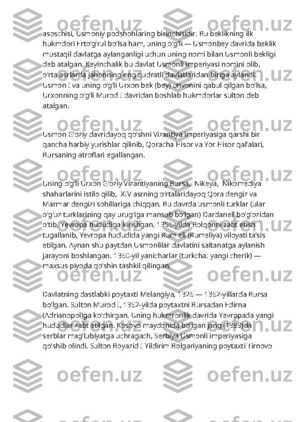                           
asoschisi, Usmoniy podshohlaring birinchisidir. Bu beklikning ilk 
hukmdori Erto‘g‘rul bo‘lsa ham, uning o‘g‘li — Usmonbey davrida beklik
mustaqil davlatga aylanganligi uchun uning nomi bilan Usmonli bekligi
deb atalgan. Keyinchalik bu davlat Usmonli imperiyasi nomini olib, 
o‘rta asrlarda jahonning eng qudratli davlatlaridan biriga aylandi. 
Usmon I va uning o‘g‘li Urxon bek (bey) unvonini qabul qilgan bo‘lsa, 
Urxonning o‘g‘li Murod I davridan boshlab hukmdorlar sulton deb 
atalgan.
Usmon G‘oziy davridayoq qo‘shni Vizantiya imperiyasiga qarshi bir 
qancha harbiy yurishlar qilinib, Qoracha Hisor va Yor Hisor qal’alari, 
Bursaning atroflari egallangan.
Uning o‘g‘li Urxon G‘oziy Vizantiyaning Bursa,  Nikeya,  Nikomediya 
shaharlarini istilo qilib,  XIV asrning o‘rtalaridayoq Qora dengiz va 
Marmar dengizi sohillariga chiqqan. Bu davrda usmonli turklar (ular 
o‘g‘uz turklarining qay urug‘iga mansub bo‘lgan) Dardanell bo‘g‘ozidan 
o‘tib, Yevropa hududiga kirishgan. 1356-yilda Bolqonni zabt etish 
tugallanib, Yevropa hududida yangi Rum eli (Rumeliya) viloyati ta’sis 
etilgan. Aynan shu paytdan Usmonlilar davlatini saltanatga aylanish 
jarayoni boshlangan. 1360-yil yanicharlar (turkcha: yangi cherik) — 
maxsus piyoda qo‘shin tashkil qilingan.
Davlatning dastlabki poytaxti Melangiya, 1326 — 1362-yillarda Bursa 
bo‘lgan. Sulton Murod I, 1362-yilda poytaxtni Bursadan Edirna 
(Adrianopol)ga ko‘chirgan. Uning hukmronlik davrida Yevropada yangi 
hududlar zabt etilgan. Kosovo maydonida bo‘lgan jang (1389)da 
serblar mag‘lubiyatga uchragach, Serbiya Usmonli imperiyasiga 
qo‘shib olindi. Sulton Boyazid I Yildirim Bolgariyaning poytaxti Tirnovo  