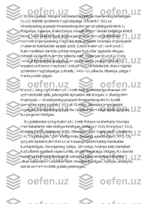                           
(1393)ni egallab, Nikopol ostonalarida salibchi risarlarning birlashgan 
60.000 kishilik qo‘shinini mag‘lubiyatga uchratdi (1396) va 
Vizantiyaning poytaxti Konstantinopolni qamal qilishga kirishdi. U 
Bolgariya, Valaxiya, Makedoniya, Fessaliyani o‘z davlati tarkibiga kiritdi.
Biroq, 1402-yilda bo‘lgan Anqara jangi Amir Temur qo‘shinidan 
Usmonli imperiyasining mag‘lubiyatga uchrashi Vizantiya imperiyasini 
mu й arrar halokatdan saqlab qoldi. Sulton Mahmud I va Murod II 
hukmronliklari davrida qo‘ldan ketgan hududlar qaytarib olingan. 
Adolatli va insofli hukmdor sifatida nom chiqargan Murod II G‘oziy 
1422-yil Konstantinopolga hujum qiladi. Varna yaqini (1444-yil 10-
noyabr) va Kosovo maydoni (1448-yil 17— 19 dekabr)da chex-mojarlar 
qo‘shinini mag‘lubiyatga uchratib, 1449—50-yillarda Albaniya ustiga 2 
marta yurish qilgan.
Murod II ning o‘g‘li Mahmud II Fotih turk qo‘shinlariga shaxsan o‘zi 
qo‘mondonlik qilib, jahongirlik siyosatini olib borgan. U Sharqiy Rim 
imperiyasi — Vizantiyaning poytaxti Konstantinopolni 40 kunlik 
qamaldan so‘ng egallab (1453-yil 29-may), Vizantiya imperiyasini 
tugatgan. Konstantinopol turkcha Istanbul nomi bilan atalib, poytaxt 
bu yerga ko‘chirilgan.             
     Bu g‘alabadan so‘ng Mahmud II Fotih Bolqon va Markaziy Yevropa 
mamlakatlarini zabt etishga kirishgan. Serbiya (1459), Moraviya (1460), 
Bosniya (1463), Valaxiya (1476), Albaniya (1479) Trapezund — Trabzon 
(1461) egallangan. Qrim xonligi tobe davlatga aylantirilgan (1475). Oq 
qo‘yunli davlati hukmdori Uzun Hasanga qarshi harbiy harakatlar 
kuchaytirilgan. Yevropaning Italiya, Olmoniya, Avstriya kabi davlatlari 
hududlarini egallash rejasi tuzilib, amaliy harakatga o‘tilgan. Bu davrda
harbiy va ma’muriy boshqaruv sohasida katta islohotlar o‘tkazilib, 
ulkan saltanatni mustahkamlash choralari ko‘rilgan. Ayniqsa, adabiyot, 
san’at va me’morchilik gullab-yashnagan. 