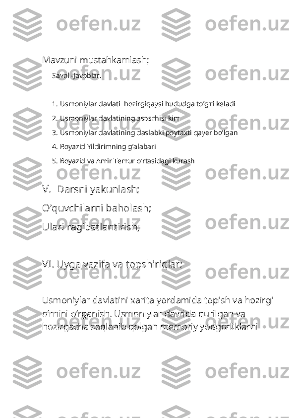                           
  
Mavzuni mustahkamlash;
Savol -Javoblar.
1. Usmoniylar davlati  hozirgiqaysi hududga to’g’ri keladi
2. Usmoniylar davlatining asoschisi kim 
3. Usmoniylar davlatining daslabki poytaxti qayer bo’lgan
4. Boyazid Yildirimning g’alabari
5. Boyazid va Amir Temur o’rtasidagi kurash 
   
V.     Darsni yakunlash;
O’quvchilarni baholash;
Ulari rag’batlantirish;
VI. Uyga vazifa va topshiriqlar;
Usmoniylar davlatini xarita yordamida topish va hozirgi
o’rnini o’rganish. Usmoniylar davrida qurilgan va 
hozirgacha saqlanib qolgan memoriy yodgorliklarni  