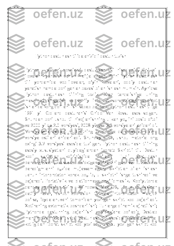 Python dasturlash tilida chiziqli dastur tuzish
Python   -   yuqori   bosqichli   dasturlash   tili   hisoblanib,   tirli   xil
ilovalarni  yaratish  uchun  mo’ljallangan.  Ya'ni  Python  dasturlash
tili   yordamida   veb-ilovalar,   o’yin   ilovalari,   oddiy   dasturlar
yaratish hamda berilganlar bazasi bilan ishlash mumkin. Ayniqsa
Python   dasturlash   tilining   tezlik   bilan   tarqalishiga   uning
mashinali   o’rgatish   va   sun'iy   intellekt   sohalaridagi   tadqiqot
ishlarida keng qo’llanilishi sabab bo’lgan. Python dasturlash tiliga
1991   yil   Golland   dasturchisi   Grido   Van   Rossu   asos   solgan.
Shundan   beri   ushbu   til   rivojlanishning   ulkan   yo„lini   bosib   o’tdi
va 2000 yilda 2.0 versiyasi, 2008 yil esa 3.0 versiyalari chiqarildi.
Versiyalar   orasidagi   muddatning   uzoqligiga   qaramasdan   doima
versiya   ostilari   chiqariladi.   Shunday   qilib,   ushbu   material   eng
oxirgi   3.7   versiyasi   asosida   tuzilgan.   Python   dasturlash   tilining
asosiy   xususiyatlari   quyidagilardan   iborat:   Skriptli   til.   Dastur
kodi   skriptlar   ko’rinishida   bo’ladi;   Turli   dasturlash
paradigmlarni,   xususan   ob'ektga   yo’naltirilgan   va   funksional
paradigmlarni   o„zida   mujassamlagan;   Skriptlar   bilan   ishlash
uchun   interpretator   kerak   bo„lib,   u   skriptni   ishga   tushiradi   va
bajaradi.   Portativlik   va   platformaga   bog’liqmaslik.   Kop'yuterda
qanday   operasion   tizim   -   Windows,   Mac   OS,   Linux   bo„lishidan
qat'iy   nazar,   ushbu   operasion   tizimda   interpretator   mavjud
bo’lsa,   foydalanuvchi   tomonidan   yozilgan   skript   kod   bajariladi.
Xotiraning avtomatik boshqarilishi; Turlarga dinamik ajratilishi;
Pythonda   dasturning   bajarilishi   quyidagicha   bo’ladi:   Dastlab
mant   muharririda   ushbu   dasturlash   tili   asosida   ifodalar   ketma-
ketligidan   iborat   skript   kod   yoziladi.   Ushbu   yozilgan   skript   kod 