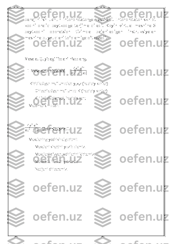 barajirilish   uchun   interpretatorga   uzatiladi.   Interpretator   skript
kodni   oraliq   baytkodga   tarjima   qiladi.   Keyin   virtual   mashina   5
baytkodni   operatsion   tizimda   bajariladigan   instruksiyalar
mashina buyruqlari to’plamiga o’tkazadi.
Masala. Quyidagi ifodani hisoblang.
   1 Masalani qo’ yilishi      4 y 2
∙ e 3 x
8 z 3
+ ln	| xz	|
     Kiritiladigan ma’lumotlar: y,x,z (haqiqiy sonlar)
Chiqariladigan ma’lumot: K (haqiqiy sonlar)
K-ifodani qiymati, haqiqiy son;
    Matematik modeli:
4 y 2
∙ e 3 x
8 z 3
+ ln	
| xz	| -ifodani qiymati.
    Masalaning yechish algoritmi:
Masalani shartini yozib olamiz.
Masalani o’zgaruvchilarini kiritamiz.
Masalada ifodani yozamiz.
Natijani chiqaramiz.
   