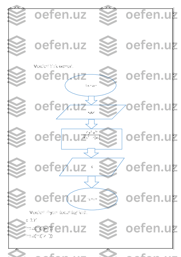        Masalani blok sxemasi.
   Masalani Phyton dasturidagi kodi.
e=2.71
input(int("y="))
input(int("z=")) Boshlash
x,y,z
4 y 2
∙ e 3 x
8 z 3
+ ln| xz	|
K
Tamom 