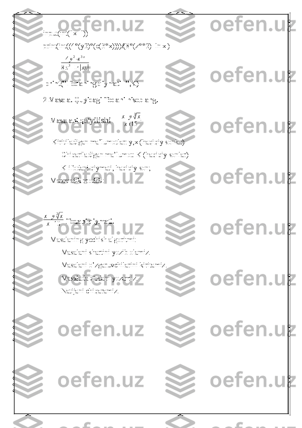 input(int("x="))
print(int((4*(y2)*(e(3*x))))/(8*(z**2)+ln|x|)
           4 y 2
∙ e 3 x
8 z 3
+ ln| xz	|
 print("Ifodaning qiymati=",K)
2 Masala. Quyidagi ifodani hisoblang.
    Masalani qo’ yilishi    	
  x + y 2	√
x
x + 10
     Kiritiladigan ma’lumotlar: y,x (haqiqiy sonlar)
Chiqariladigan ma’lumot: K (haqiqiy sonlar)
K-ifodani qiymati, haqiqiy son;
    Matematik modeli:
x + y 2	
√
x
x + 10 -ifodani qiymati.
    Masalaning yechish algoritmi:
Masalani shartini yozib olamiz.
Masalani o’zgaruvchilarini kiritamiz.
Masalada ifodani yozamiz.
Natijani chiqaramiz.
   