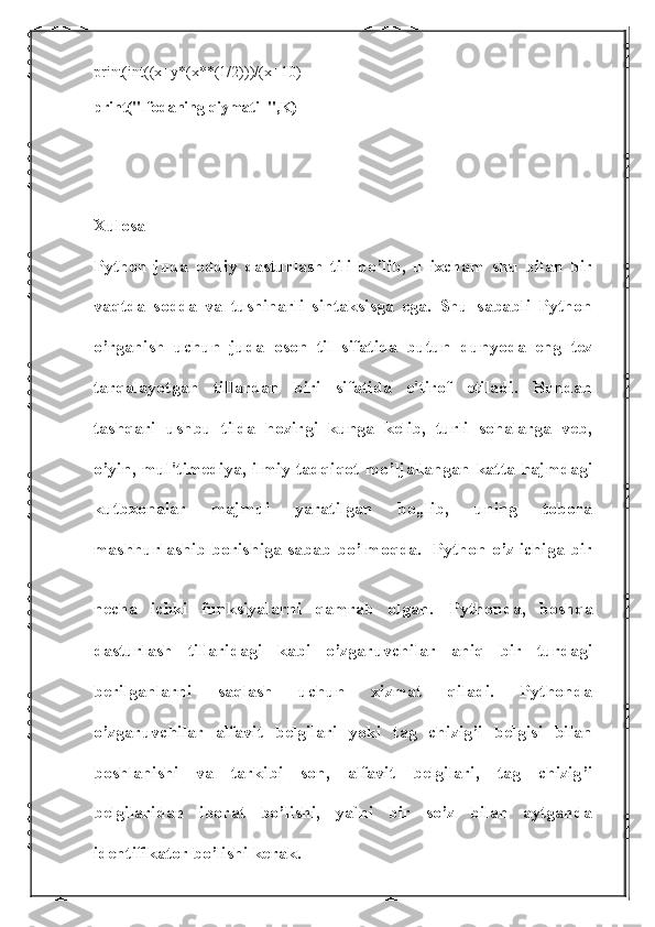 print(int((x+y*(x**(1/2)))/(x+10)
print("Ifodaning qiymati=",K)
Xulosa 
Python   juda   oddiy   dasturlash   tili   bo’lib,   u   ixcham   shu   bilan   bir
vaqtda   sodda   va   tushinarli   sintaksisga   ega.   Shu   sababli   Python
o’rganish   uchun   juda   oson   til   sifatida   butun   dunyoda   eng   tez
tarqalayotgan   tillardan   biri   sifatida   e'tirof   etiladi.   Bundan
tashqari   ushbu   tilda   hozirgi   kunga   kelib,   turli   sohalarga   veb,
o’yin, mul'timediya, ilmiy tadqiqot mo’ljallangan katta hajmdagi
kutbxonalar   majmui   yaratilgan   bo„lib,   uning   tobora
mashhurlashib borishiga sabab bo’lmoqda.   Python o’z ichiga bir
necha   ichki   funksiyalarni   qamrab   olgan.   Pythonda,   boshqa
dasturlash   tillaridagi   kabi   o’zgaruvchilar   aniq   bir   turdagi
berilganlarni   saqlash   uchun   xizmat   qiladi.   Pythonda
o’zgaruvchilar   alfavit   belgilari   yoki   tag   chizig’i   belgisi   bilan
boshlanishi   va   tarkibi   son,   alfavit   belgilari,   tag   chizig’i
belgilaridan   iborat   bo’lishi,   ya`ni   bir   so’z   bilan   aytganda
identifikator bo’lishi kerak.  