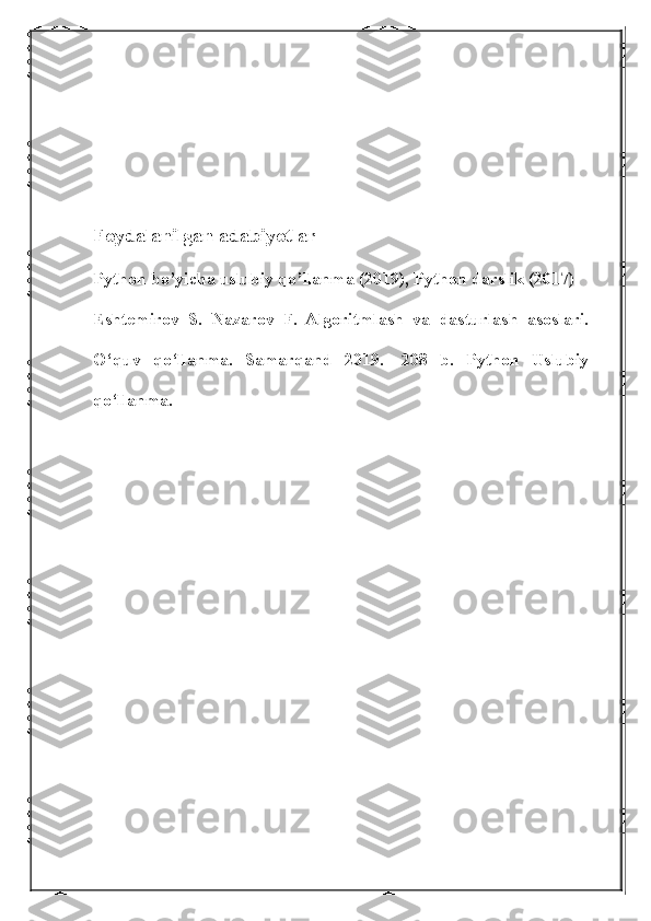 Foydalanilgan adabiyotlar
Python bo’yicha uslubiy qo’llanma (2019), Python darslik (2017)
Eshtemirov   S.   Nazarov   F.   Algoritmlash   va   dasturlash   asoslari.
O‘quv   qo‘llanma.   Samarqand   2019.   -208   b.   Python   Uslubiy
qo‘llanma.   