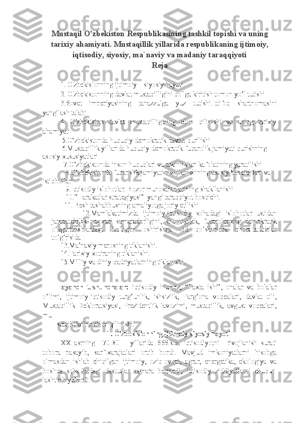 Mustaqil O'zbekiston Respublikasining tashkil topishi va uning
tarixiy ahamiyati. Mustaqillik yillarida respublikaning ijtimoiy,
iqtisodiy, siyosiy, ma`naviy va madaniy taraqqiyoti
Reja
1. O'zbekislonning ijtimoiy—siyosiy hayoti
2. O'zbekistonning davlat mustaqilligini qo'lga kiritish tomon yo’l tutishi
3.Sovet   imperiyasining   tanazzulga   yuz   tutishi.Ittifoq   shartnomasini
yangilash talabi
4.   O'zbekiston   davlat   mustaqilligining   e'lon   qilinishi   va   uning   tarixiy
ahamiyati
           5.O‘zbekistonda huquqiy demokratik davlat qurilishi 
           6.Mustaqillik yillarida huquqiy demokratik f uqarolik jamiyati  qurishning 
asosiy xususiyatlari 
            7.O‘zbekistonda inson huquqlari va erkinliklari kafolatining yaratilishi
             8.O‘zbekistonda fuqarolik jamiyati rivojlanishining asosiy bosqichlari va 
istiqbollari
             9. Iqtisodiy islohotlar. Bozor munosabatlarining shakllanishi
        10.”Harakatlar strategiyasi”  yangi taraqqiyot bosqichi.
       11.  Besh tashabbusning amaliyotga joriy etilishi
              12.Mamlakatimizda   ijtimoiy-iqtisodiy   sohadagi   islohotlar   ustidan
jamoatchilik   nazorati   samaradorligini,   shuningdek,   fuqarolarning   demokratik
o zgartirishlardagi   faolligini   oshirishga   oid   qo shimcha   chora-tadbirlarʻ ʻ
to g risida
ʻ ʻ
      13. Ma’naviy merosning tiklanishi.
  14.Tarixiy xotiraning tiklanishi.
     15.Milliy va diniy qadriyatlarning tiklanishi. 
Tayanch   tushunchalar:   iqtisodiy   inqiroz,   “Paxta   ishi”,   onalar   va   bolalar
o’limi,   ijtimoiy-iqtisodiy   turg’unlik,   ishsizlik,   Farg’ona   voqealari,   davlat   tili,
Mustaqillik   Dekloratsiyasi,   Prezidentlik   lavozimi,   mustaqillik,   avgust   voqealari,
mu
staqillikning e’lon qilinishi. 
1. O'zbekislonning ijtimoiy-siyosiy hayoti
XX   asrning     70-80—   yillarida   SSSRda   iqtisodiyotni     rivojlanish   surati
tobora   pasayib,   sarf-xarajatlari   ortib   bordi.   Mavjud   imkoniyatlarni   hisobga
olmasdan   ishlab   chiqilgan   ijtimoiy,   oziq-ovqat,   agrar,   energetika,   ekologiya   va
boshqa   soha-lardagi   dasturlar   samara   bermadi,   iqtisodiy   ziddiyatlarni   chuqur-
lashtirib yubordi. 