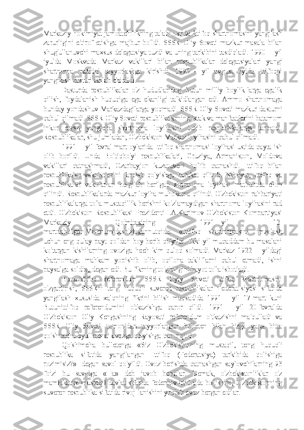 Markaziy hokimiyat jamoatchilikning talabi ostida Ittifoq shartnomasini yangilash
zarurligini   e'tirof   etishga   majbur   bo'ldi.   SSSR   Oliy   Soveti   mazkur   masala   bilan
shug'ullanuvchi maxsus delegatsiya tuzdi va uning tarkibini tasdiqladi. 1990— yil
iyulda   Moskvada   Markaz   vakillari   bilan   respublikalar   delegatsiyalari   yangi
shartnoma   matnini   tayyorlashga   kirishdi.   1990—   yil   avgust   oyida   Ittifoqni
yangilash dasturi ishlab chiqildi.
Dasturda   respublikalar   o'z   hududlaridagi   butun   milliy   boylik-larga   egalik
qilish,   foydalanish   huquqiga   ega   ekanligi   ta'kidlangan   edi.   Ammo   shartnomaga
bunday yondashuv Markazdagilarga yoqmadi. SSSR Oliy Soveti mazkur dasturni
qabul qilmadi. SSSR Oliy Soveti respublikalarning istak va manfaatlarini batamom
inkor   etgan   yangicha   shartnoma   loyihasini   tuzib   respublikalarga   tarqatdi.
Respublikalar, shu jumladan, O'zbekiston Markaz loyihasini qabul qilmadi.
1991— yil fevral-mart oylarida Ittifoq shartnomasi loyihasi ustida qayta ish
olib   borildi.   Unda   Boltiqbo'yi   respublikalari,   Gruziya,   Armaniston,   Moldova
vakillari   qatnashmadi,   Ozarbayjon   kuzatuvchi   bo'lib   qatnashdi.   Ittifoq   bilan
respublikalar   vakolatlarini   farqlab   qo'yishga   harakat   qilindi.   Nihoyat,   Ittifoq   va
respublikalar   vakolatlari   belgilab   berilgan   shartnoma   loyihasi   matbuotda   e'lon
qilindi. Respublikalarda mazkur loyiha muhokama qilindi. O'zbekiston rahbariyati
respublikalarga to'la mustaqillik berishni ko'zlamaydigan shartnoma loyihasini rad
etdi.   O'zbekiston   Respublikasi   Prezidenti   I.A.Karimov   O'zbekiston   Kompartiyasi
Markaziy   Qo'mitasining   1991—yil   12-
martdabo'lganIVplenumidaso'zlagannutqida:   «Ittifoq   shartnomasini   imzolash
uchun eng qulay payt qo'ldan boy berib qo'yildi. Ikki yil  muqaddam bu masalani
ko'targan   kishilarning   ovoziga   hech   kim   quloq   solmadi.   Markaz   1922—   yildagi
shartnomaga   mahkam   yopishib   olib,   oqilona   takliflarni   qabul   etmadi,   ishni
paysalga soldi»,-degan edi. Bu fikrning to'g'riligini hayot to'la isbotladi.
Butunittifoq   referendum   SSSR   Oyiy   Soveti   ittifoq   shartnomasini
o'zgartirish,   SSSRni   teng   huquqli   suveren   respublikalar   Federat-siyasi   sifatida
yangilash   xususida   xalqning   fikrini   bilish   maqsadida   1991—   yil   17-mart   kuni
Butunittifoq   referendumini   o'tkazishga   qaror   qildi.   1991—   yil   20-fevralda
O'zbekiston   Oliy   Kengashning   Rayosati   referendum   o'tkazishni   ma'qulladi   va
SSSR   Oliy   Soveti   tomonidan   tayyorlangan   bulleten   bilan   birga   yana   bitta
qo'shimcha byulletenni ovozga qo'yishga qaror qildi.
Qo'shimcha   bulletenga   «Siz   O'zbekistonning   mustaqil,   teng   huquqli
respublika   sifatida   yangilangan   Ittifoq   (Federatsiya)   tarkibida   qolishiga
rozimisiz?»-   degan   savol   qo'yildi.   Ovoz   berishda   qatnashgan   saylovchilarning   93
foizi   bu   savolga   «Ha»   deb   javob   berdilar.   Demak,   o'zbekistonliklar   o'z
mamlakatini mustaqil davlat sifatida federativ ittifoqda bo'lishini, O'zbekistonning
suveren respublika sifatida rivoj-lanishini yoqlab ovoz bergan edilar. 