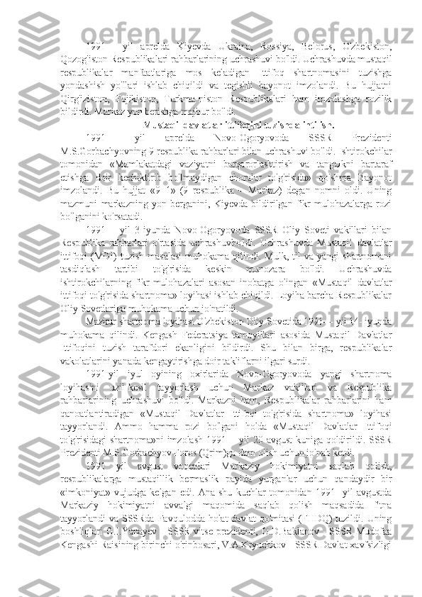 1991—   yil   aprelda   Kiyevda   Ukraina,   Rossiya,   Belorus,   O'zbekiston,
Qozog'iston Respublikalari rahbarlarining uchrashuvi bo'ldi. Uchrashuvda mustaqil
respublikalar   manfaatlariga   mos   keladigan   Ittifoq   shartnomasini   tuzishga
yondashish   yo'llari   ishlab   chiqildi   va   tegishli   bayonot   imzolandi.   Bu   hujjatni
Qirg'iziston,   Tojikiston,   Turkma-niston   Respublikalari   ham   imzolashga   rozilik
bildirdi. Markaz yon berishga majbur bo'ldi.
Mustaqil davlatlar ittifoqini tuzishda intilish.
1991—   yil   aprelda   Novo-Ogoryovoda   SSSR   Prezidenti
M.S.Gorbachyovning 9 respublika rahbarlari bilan uchrashuvi bo'ldi. Ishtirokchilar
tomonidan   «Mamlakatdagi   vaziyatni   barqarorlashtirish   va   tangUkni   bartaraf
etishga   doir   kechiktirib   bo'lmaydigan   choralar   to'g'risida»   qo'shma   Bayonot
imzolandi.   Bu   hujjat   «9+1»   (9   respublika   +   Markaz)   degan   nomni   oldi.   Uning
mazmuni   markazning   yon   berganini,   Kiyevda   bildirilgan   fikr-mulohazalarga   rozi
bo'lganini ko'rsatadi.
1991—   yil   3-iyunda   Novo-Ogoryovoda   SSSR   Oliy   Soveti   vakillari   bilan
Respublika   rahbarlari   o'rtasida   uchrashuvbo'ldi.   Uchrashuvda   Mustaqil   davlatlar
ittifoqi   (MDI)  tuzish   masalasi  muhokama  qilindi.  Mulk,  til  va  yangi  shartnomani
tasdiqlash   tartibi   to'g'risida   keskin   munozara   bo'ldi.   Uchrashuvda
ishtirokchilarning   fikr-mulohazalari   asosan   inobatga   olingan   «Mustaqil   davlatlar
ittifoqi to'g'risida shartnoma» loyihasi ishlab chiqildi. Loyiha barcha Respublikalar
Oliy Sovetlariga muhokama uchun jo'natildi.
Mazkur shartnoma loyihasi O'zbekiston Oliy Sovetida 1991— yil 14- iyunda
muhokama   qilindi.   Kengash   Federatsiya   tamoyillari   asosida   Mustaqil   Davlatlar
Ittifoqini   tuzish   tarafdori   ekanligini   bildirdi.   Shu   bilan   birga,   respublikalar
vakolatlarini yanada kengaytirishga doir takliflarni ilgari surdi.
1991-yil   iyul   oyining   oxirlarida   Novo-Ogoryovoda   yangi   shartnoma
loyihasini   uzil-kesil   tayyorlash   uchun   Markaz   vakillari   va   Respublika
rahbarlarining   uchrashuvi   bo'ldi.   Markazni   ham,   Respublikalar   rahbarlarini   ham
qanoatlantiradigan   «Mustaqil   Davlatlar   Ittifoqi   to'g'risida   shartnoma»   loyihasi
tayyorlandi.   Ammo   hamma   rozi   bo'lgani   holda   «Mustaqil   Davlatlar   Ittifoqi
to'g'risidagi shartnoma»ni imzolash 1991— yil 20-avgust  kuniga qoldirildi. SSSR
Prezidenti M.S.Gorbachyov Foros (Qrim)ga dam olish uchun jo'nab ketdi.
1991   yil   avgust   voqealari   Markaziy   hokimiyatni   saqlab   qolish,
respublikalarga   mustaqillik   bermaslik   payida   yurganlar   uchun   qandaydir   bir
«imkoniyat»   vujudga   kelgan   edi.   Ana   shu   kuchlar   tomonidan   1991-   yil   avgustda
Markaziy   hokimiyatni   avvalgi   maqomida   saqlab   qolish   maqsadida   fitna
tayyorlandi  va  SSSRda  Favqulodda holat  davlat  qo'mitasi  (FHDQ)  tuzildi. Uning
boshliqlari  G.I.Yanayev  -  SSSR vitse-prezidenti,  O.D.Baklanov  -  SSSR  Mudofaa
Kengashi Raisining birinchi o'rinbosari, V.A.Kryuchkov - SSSR Davlat xavfsizligi 