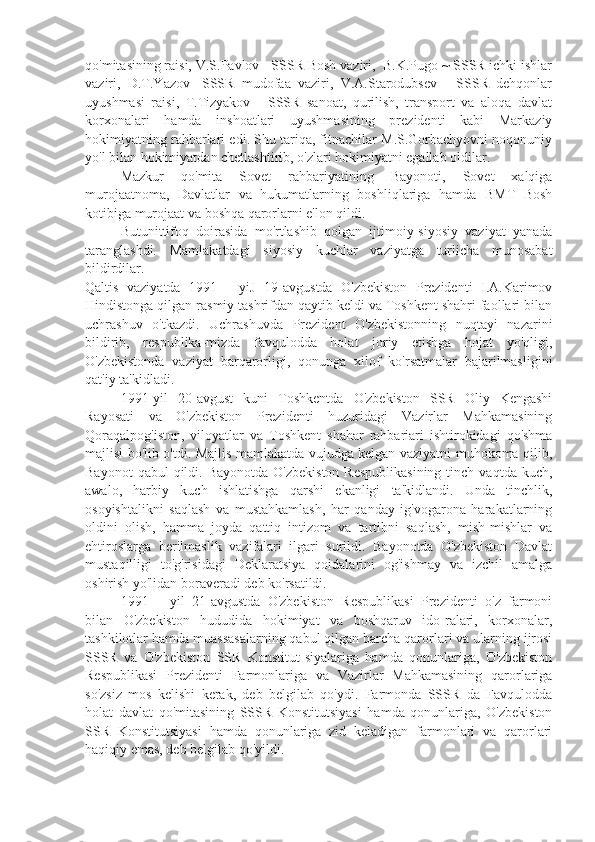 qo'mitasining raisi, V.S.Pavlov - SSSR Bosh vaziri,  B.K.Pugo ~ SSSR ichki ishlar
vaziri,   D.T.Yazov   -SSSR   mudofaa   vaziri,   V.A.Starodubsev   -   SSSR   dehqonlar
uyushmasi   raisi,   T.Tizyakov   -   SSSR   sanoat,   qurilish,   transport   va   aloqa   davlat
korxonalari   hamda   inshoatlari   uyushmasining   prezidenti   kabi   Markaziy
hokimiyatning rahbarlari edi. Shu tariqa, fitnachilar M.S.Gorbachyovni noqonuniy
yo'l bilan hokimiyatdan chetlashtirib, o'zlari hokimiyatni egallab oldilar.
Mazkur   qo'mita   Sovet   rahbariyatining   Bayonoti,   Sovet   xalqiga
murojaatnoma,   Davlatlar   va   hukumatlarning   boshliqlariga   hamda   BMT   Bosh
kotibiga murojaat va boshqa qarorlarni e'lon qildi.
Butunittifoq   doirasida   mo'rtlashib   qolgan   ijtimoiy-siyosiy   vaziyat   yanada
taranglashdi.   Mamlakatdagi   siyosiy   kuchlar   vaziyatga   turlicha   munosabat
bildirdilar.
Qaltis   vaziyatda   1991—   yiJ   19-avgustda   O'zbekiston   Prezidenti   I.A.Karimov
Hindistonga qilgan rasmiy tashrifdan qaytib keldi va Toshkent shahri faollari bilan
uchrashuv   o'tkazdi.   Uchrashuvda   Prezident   O'zbekistonning   nuqtayi   nazarini
bildirib,   respublika-mizda   favqulodda   holat   joriy   etishga   hojat   yo'qligi,
O'zbekistonda   vaziyat   barqarorligi,   qonunga   xilof   ko'rsatmalar   bajarilmasligini
qat'iy ta'kidladi.
1991-yil   20-avgust   kuni   Toshkentda   O'zbekiston   SSR   Oliy   Kengashi
Rayosati   va   O'zbekiston   Prezidenti   huzuridagi   Vazirlar   Mahkamasining
Qoraqalpog'iston,   viloyatlar   va   Toshkent   shahar   rahbariari   ishtirokidagi   qo'shma
majlisi bo'lib o'tdi. Majlis mamlakatda vujudga kelgan vaziyatni muhokoma qilib,
Bayonot   qabul  qildi.  Bayonotda  O'zbekiston  Respublikasining  tinch  vaqtda kuch,
awalo,   harbiy   kuch   ishlatishga   qarshi   ekanligi   ta'kidlandi.   Unda   tinchlik,
osoyishtalikni   saqlash   va   mustahkamlash,   har   qanday   ig'vogarona   harakatlarning
oldini   olish,   hamma   joyda   qattiq   intizom   va   tartibni   saqlash,   mish-mishlar   va
ehtiroslarga   berilmaslik   vazifalari   ilgari   surildi.   Bayonotda   O'zbekiston   Davlat
mustaqilligi   to'g'risidagi   Deklaratsiya   qoidalarini   og'ishmay   va   izchil   amalga
oshirish yo'lidan boraveradi deb ko'rsatildi.
1991—   yil   21-avgustda   O'zbekiston   Respublikasi   Prezidenti   o'z   farmoni
bilan   O'zbekiston   hududida   hokimiyat   va   boshqaruv   ido-ralari,   korxonalar,
tashkilotlar hamda muassasalarning qabul qilgan barcha qarorlari va ularning ijrosi
SSSR   va   O'zbekiston   SSR   Konstitut-siyalariga   hamda   qonunlariga,   O'zbekiston
Respublikasi   Prezidenti   Farmonlariga   va   Vazirlar   Mahkamasining   qarorlariga
so'zsiz   mos   kelishi   kerak,   deb   belgilab   qo'ydi.   Farmonda   SSSR   da   Favqulodda
holat   davlat   qo'mitasining   SSSR   Konstitutsiyasi   hamda   qonunlariga,   O'zbekiston
SSR   Konstitutsiyasi   hamda   qonunlariga   zid   keladigan   farmonlari   va   qarorlari
haqiqiy emas, deb belgilab qo'yildi. 