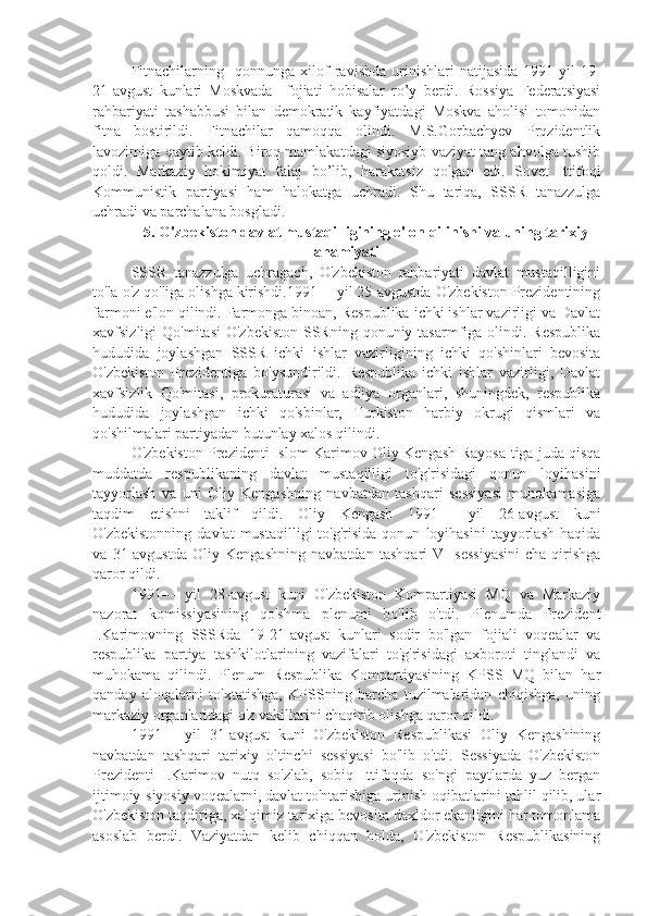 Fitnachilarning     qonnunga   xilof   ravishda   urinishlari   natijasida   1991-yil   19-
21-avgust   kunlari   Moskvada     fojiati   hobisalar   ro’y   berdi.   Rossiya   Federatsiyasi
rahbariyati   tashabbusi   bilan   demokratik   kayfiyatdagi   Moskva   aholisi   tomonidan
fitna   bostirildi.   Fitnachilar   qamoqqa   olindi.   M.S.Gorbachyev   Prqzidentlik
lavozimiga qaytib keldi. Biroq mamlakatdagi siyosiyb vaziyat tang ahvolga tushib
qoldi.   Markaziy   hokimiyat   falaj   bo’lib,   harakatsiz   qolgan   edi.   Sovet   Ittifoqi
Kommunistik   partiyasi   ham   halokatga   uchradi.   Shu   tariqa,   SSSR   tanazzulga
uchradi va parchalana bosgladi.
5. O'zbekiston davlat mustaqilligining e'lon qilinishi va uning tarixiy
ahamiyati
SSSR   tanazzulga   uchragach,   O'zbekiston   rahbariyati   davlat   mustaqilligini
to'la o'z qo'liga olishga kirishdi.1991— yil 25-avgustda O'zbekiston Prezidentining
farmoni e'lon qilindi. Farmonga binoan, Respublika ichki ishlar vazirligi va Davlat
xavfsizligi  Qo'mitasi  O'zbekiston  SSRning  qonuniy tasarmfiga olindi. Respublika
hududida   joylashgan   SSSR   ichki   ishlar   vazirligining   ichki   qo'shinlari   bevosita
O'zbekiston   Prezidentiga   bo'ysundirildi.   Respublika   ichki   ishlar   vazirligi,   Davlat
xavfsizlik   Qo'mitasi,   prokuraturasi   va   adliya   organlari,   shuningdek,   respublika
hududida   joylashgan   ichki   qo'sbinlar,   Turkiston   harbiy   okrugi   qismlari   va
qo'shilmalari partiyadan butunlay xalos qilindi.
O'zbekiston Prezidenti Islom Karimov Oliy Kengash Rayosa-tiga juda qisqa
muddatda   respublikaning   davlat   mustaqilligi   to'g'risidagi   qonun   loyihasini
tayyorlash   va   uni   Oliy   Kengashning   navbatdan   tashqari   sessiyasi   muhokamasiga
taqdim   etishni   taklif   qildi.   Oliy   Kengash   1991—   yil   26-avgust   kuni
O'zbekistonning   davlat   mustaqilligi   to'g'risida   qonun   loyihasini   tayyorlash   haqida
va   31-avgustda   Oliy   Kengashning   navbatdan   tashqari   VI   sessiyasini   cha-qirishga
qaror qildi.
1991—   yil   28-avgust   kuni   O'zbekiston   Kompartiyasi   MQ   va   Markaziy
nazorat   komissiyasining   qo'shma   plenumi   bo'lib   o'tdi.   Plenumda   Prezident
I.Karimovning   SSSRda   19-21-avgust   kunlari   sodir   bo'lgan   fojiali   voqealar   va
respublika   partiya   tashkilotlarining   vazifalari   to'g'risidagi   axboroti   tinglandi   va
muhokama   qilindi.   Plenum   Respublika   Kompartiyasining   KPSS   MQ   bilan   har
qanday   aloqalarni   to'xtatishga,   KPSSning   barcha   tuzilmalaridan   chiqishga,   uning
markaziy organlaridagi o'z vakillarini chaqirib olishga qaror qildi.
1991—   yil   31-avgust   kuni   O'zbekiston   Respublikasi   Oliy   Kengashining
navbatdan   tashqari   tarixiy   oltinchi   sessiyasi   bo'lib   o'tdi.   Sessiyada   O'zbekiston
Prezidenti   I.Karimov   nutq   so'zlab,   sobiq   Ittifoqda   so'ngi   paytlarda   yuz   bergan
ijtimoiy-siyosiy voqealarni, davlat to'ntarishiga urinish oqibatlarini tahlil qilib, ular
O'zbekiston taqdiriga, xalqimiz tarixiga bevosita daxldor ekanligini har tomonlama
asoslab   berdi.   Vaziyatdan   kelib   chiqqan   holda,   O'zbekiston   Respublikasining 