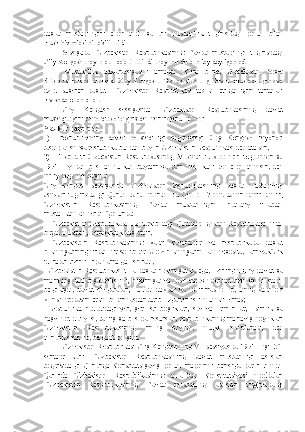 davlat   mustaqilligini   e'lon   qildi   va   uni   mustaqillik   to'g'risidagi   qonun   bilan
mustahkamlashni taklif qildi.
Sessiyada   "O'zbekiston   Respublikasining   Davlat   mustaqilligi   to'g'risidagi
Oliy Kengash Bayonoti" qabul qilindi. Bayonotda bunday deyilgan edi:
"Mustaqillik   deklaratsiyasini   amalga   oshira   borib,   O'zbekiston   Sovet
Sotsialistik   Respublikasi   Oliy   Kengashi   O'zbekistonning   Davlat   mustaqilligini   va
ozod   suveren   davlat   -   O'zbekiston   Respublikasi   tashkil   etilganligini   tantanali
ravishda e'lon qiladi".
Oliy   Kengash   sessiyasida   "O'zbekiston   Respublikasining   davlat
mustaqilligini e'lon qilish to'g'risida" qaror qabul qilindi.
Mazkur qarorda:
1)     respublikaning   davlat   mustaqilligi   to'g'risidagi   Oliy   Kengash   bayonoti
tasdiqlansin va resrublika bundan buyon O'zbekiston Respublikasi deb atalsin;
2)       1-sentabr   O'zbekiston   Respublikasining   Mustaqillik   kuni   deb   belgilansin   va
1991—   yildan   boshlab   bu   kun   bayram   va   dam   olish   kuni   deb   e'lon   qilinsin,   deb
qat'iy belgilab qo'yildi.
Oliy   Kengash   sessiyasida   "O'zbekiston   Respublikasining   Davlat   mustaqilligi
asoslari   to'g'risida"gi   Qonun   qabul   qilindi.  Bu   Qonun   17  moddadan   iborat   bo'lib,
O'zbekiston   Respublikasining   Davlat   mustaqilligini   huquqiy   jihatdan
mustahkamlab berdi. Qonunda:
•     O'zbekiston   Respublikasi   o'z   tarkibidagi   Qoraqalpog'iston   Respublikasi   bilan
birga, mustaqil, demokratik davlatdir;
•   O'zbekiston   Respublikasining   xalqi   suverendir   va   respublikada   davlat
hokimiyatining birdan-bir sohibidir. U o'z hokimiyatini ham bevosita, ham vakOlik
idoralari tizimi orqali amalga oshiradi;
• O'zbekiston Respublikasi to'la davlat hokimiyatiga ega, o'zining milliy davlat va
ma'muriy-hududiy tuzilishini, hokimiyat va bosh-qaruv idoralari tizimini mustaqil
belgilaydi,   davlat   chegaralari,   hududi   daxlsiz   va   bo'linmas   bo'lib,   uning   xalqi   o'z
xohish-irodasini erkin bildirmasdan turib o'zgartirilishi mumkin emas;
•   Respublika   hududidagi   yer,   yer   osti   boyliklari,   suv   va   o'rmon-lar,   o'simlik   va
hayvonot dunyosi, tabiiy va boshqa resurslar, respub-likaning ma'naviy boyliklari
O'zbekiston   Respublikasining   milliy   boyligi,   mulki   hisoblanadi,   deb
qonunlashtirilib, belgilab qo'yildi.
O'zbekiston Respublikasi Oliy Kengashining VII sessiyasida 1991— yil 30-
sentabr   kuni   "O'zbekiston   Respublikasining   Davlat   mustaqilligi   asoslari
to'g'risida"gi   Qonunga   Konstitutsiyaviy   qonun   maqomini   berishga   qaror   qilindi.
Qarorda   O'zbekiston   Respublikasining   amaldagi   Konstitutsiyasi   moddalari
"O'zbekiston   Respublikasining   Davlat   mustaqilligi   asoslari   to'g(risida"gi 