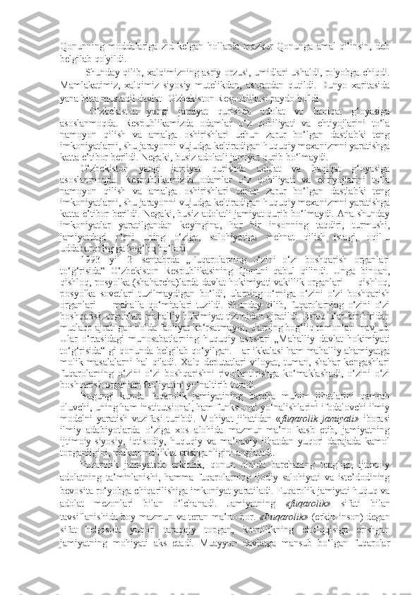 Qonunning   moddalariga   zid   kelgan   hollarda   mazkur   Qonunga   amal   qilinsin,   deb
belgilab qo'yildi.
Shunday qilib, xalqimizning asriy orzusi, umidlari ushaldi, ro'yobga chiqdi.
Mamlakatimiz,   xalqimiz   siyosiy   mutelikdan,   asoratdan   qutildi.   Dunyo   xaritasida
yana bitta mustaqil davlat -O'zbekiston Respublikasi paydo bo'ldi.
  O‘zbekiston   yangi   jamiyat   qurishda   adolat   va   haqiqat   g‘oyasiga
asoslanmoqda.   Respublikamizda   odamlar   o‘z   qobiliyati   va   ehtiyojlarini   to‘la
namoyon   qilish   va   amalga   oshirishlari   uchun   zarur   bo‘lgan   dastlabki   teng
imkoniyatlarni, shu jarayonni vujudga keltiradigan huquqiy mexanizmni yaratishga
katta e’tibor berildi. Negaki, busiz adolatli jamiyat qurib bo‘lmaydi. 
O‘zbekiston   yangi   jamiyat   qurishda   adolat   va   haqiqat   g‘oyasiga
asoslanmoqda.   Respublikamizda   odamlar   o‘z   qobiliyati   va   ehtiyojlarini   to‘la
namoyon   qilish   va   amalga   oshirishlari   uchun   zarur   bo‘lgan   dastlabki   teng
imkoniyatlarni, shu jarayonni vujudga keltiradigan huquqiy mexanizmni yaratishga
katta e’tibor berildi. Negaki, busiz adolatli jamiyat qurib bo‘lmaydi. Ana shunday
imkoniyatlar   yaratilgandan   keyingina,   har   bir   insonning   taqdiri,   turmushi,
jamiyatdagi   o‘rni   uning   o‘ziga,   salohiyatiga   mehnat   qilish   istagi,   oqil-u
uddaburonligiga bog‘liq bo‘ladi.
1993-   yil   2-   sentabrda   „Fuqarolarning   o‘zini   o‘zi   boshqarish   organlari
to‘g‘risida“   O‘zbekiston   Respublikasining   Qonuni   qabul   qilindi.   Unga   binoan,
qishloq, posyolka (shaharcha)larda davlat hokimiyati vakillik organlari — qishloq,
posyolka   sovetlari   tuzilmaydigan   bo‘ldi,   ularning   o‘rniga   o‘zini   o‘zi   boshqarish
organlari   —   mahalla   qo‘mitalari   tuzildi.   Shunday   qilib,   fuqarolarning   o‘zini   o‘zi
boshqarish organlari mahalliy hokimiyat tizimidan ajratildi. Biroq ular bir-biridan
mutlaqo ajratilgan holda faoliyat ko‘rsatmaydi, ularning bog‘liq tomonlari mavjud.
Ular   o‘rtasidagi   munosabatlarning   huquqiy   asoslari   „Mahalliy   davlat   hokimiyati
to‘g‘risida“ gi qonunda belgilab qo‘yilgan. Har ikkalasi ham mahalliy ahamiyatga
molik   masalalarni   hal   qiladi.   Xalq   deputatlari   viloyat,   tuman,   shahar   kengashlari
fuqarolarning   o‘zini   o‘zi   boshqarishni   rivojlantirishga   ko‘maklashadi,   o‘zini   o‘zi
boshqarish organlari faoliyatini yo‘naltirib turadi.
Bugungi   kunda   fuqarolik   jamiyatining   barcha   muhim   jihatlarini   qamrab
oluvchi, uning ham institutsional, ham funksional yo‘nalishlarini ifodalovchi ilmiy
modelni   yaratish   vazifasi   turibdi.   Mohiyat   jihatidan   « fuqarolik   jamiyati»   iborasi
ilmiy   adabiyotlarda   o‘ziga   xos   alohida   mazmun-ma’no   kasb   etib,   jamiyatning
ijtimoiy-siyosiy,   iqtisodiy,   huquqiy   va   ma’naviy   jihatdan   yuqori   darajada   kamol
topganligini, mukammallikka erishganligini anglatadi. 
Fuqarolik   jamiyatida   erkinlik,   qonun   oldida   barchaning   tengligi,   ijtimoiy
adolatning   ta’minlanishi,   hamma   fuqarolarning   ijodiy   salohiyati   va   iste’dodining
bevosita ro‘yobga chiqarilishiga imkoniyat yaratiladi. Fuqarolik jamiyati huquq va
adolat   mezonlari   bilan   o‘lchanadi.   Jamiyatning   «fuqarolik»   sifati   bilan
tavsiflanishida boy mazmun va teran ma’no bor.   «Fuqarolik»   (erkin inson) degan
sifat   belgisida   yuqori   taraqqiy   topgan,   komillikning   cho‘qqisiga   erishgan
jamiyatning   mohiyati   aks   etadi.   Muayyan   davlatga   mansub   bo‘lgan   fuqarolar 