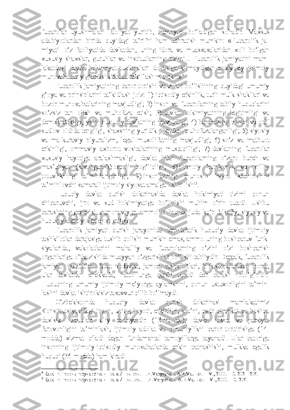 fuqarolar   uyushmalari   faoliyat   yuritib,   namoyon   bo‘ladigan   sohadir.   Maxsus
adabiyotlardan   birida   quyidagi   ta’rifni   ham   uchratish   mumkin:   «Fuqarolik   ja -
miyati–   o‘z   faoliyatida   davlatdan,   uning   idora   va   muassasalaridan   xoli   bo‘lgan
xususiy   shaxslar,   guruhlar   va   institutlarning   tizimi...   Fuqarolik   jamiyatini   mam -
lakatdagi   davlat-hokimiyat   tuzilmalari   doirasiga   kirmaydigan   nosiyosiy   ijtimoiy
munosabatlar yig‘indisi sifatida ta’riflash mumkin» 4
Fuqarolik   jamiyatining   qaror   topishi   va   zohir   bo‘lishining   quyidagi   umumiy
g‘oya  va prinsiplarini  ta’kidlash joiz:  1)   iqtisodiy erkinlik, turli  mulk shakllari  va
bozor   munosabatlarining   mavjudligi;   2)   inson   va   fuqarolarning   tabiiy   huquqlarini
so‘zsiz   tan   olish   va   muhofaza   etish;   3)   davlat   hokimiyatining   legitimligi   va
demokratikligi, ya’ni huquqiy davlatning mavjudligi; 4)   barchaning qonun va odil
sudlov   oldida   tengligi,   shaxsning   yuridik   jihatdan   muhofazalanganligi;   5)   siyosiy
va   mafkuraviy   plyuralizm,   legal   muxolifatning   mavjudligi;   6)   so‘z   va   matbuot
erkinligi,   ommaviy   axborot   vositalarining   mustaqilligi;   7)   davlatning   fuqarolar
xususiy   hayotiga   aralashmasligi,   davlat   bilan   fuqarolarning   o‘zaro   burch   va
mas’uliyat   (javobgarlik)   orqali   bog‘liqligi;   8)   ijtimoiy   hamkorlik   va   milliy
totuvlikning   ta’minlanganligi;   9)   insonlarning   munosib   hayot   kechirishini
ta’minlovchi samarali ijtimoiy siyosat amalga oshirilishi 5
.
Huquqiy   davlat   qurish   doktrinasida   davlat   hokimiyati   tizimi   qonun
chiqaruvchi,   ijro   va   sud   hokimiyatiga   bo‘linishi   muhim   o‘rin   tutadi.   Ushbu
qarashning genezisi, zamonaviy muammolari haqida juda ko‘p falsafiy, siyosiy va
huquqiy adabiyotlar chop etilgan.
Fuqarolik   jamiyati   qurish   jarayonida   demokratik   huquqiy   davlat   ijtimoiy
tashkilotlar darajasiga tushib qolishi mumkin emas, ammo uning boshqaruv funk -
siyalarida,   vakolatlarini   mahalliy   va   fuqarolarning   o‘zini   o‘zi   boshqarish
organlariga o‘tkazishida muayyan o‘zgarishlar bo‘lishi tabiiydir. Demak, fuqarolik
jamiyati   institutlari   faqat   nodavlat,   jamoat   tashkilotlari,   birlashmalaridan   iborat,
ular   davlatdan   chekkada,   hatto   unga   qarshi   turadi   deb   qarash   noto‘g‘ridir.
Huquqning   umumiy   ijtimoiy   me’yorga   aylanishini,   qonun   ustuvorligini   ta’min -
lashni davlat ishtirokisiz tasavvur qilib bo‘lmaydi.
O‘zbekistonda   huquqiy   davlat   qurish   doktrinasi   mamlakatimiz
Konstitutsiyasidagi  inson, uning hayoti, erkinligi, sha’ni, qadr-qimmati va boshqa
daxlsiz   huquqlari   oliy   qadriyatdir   (13-modda),   davlat   inson   va   jamiyat
farovonligini   ta’minlash,   ijtimoiy   adolat   va   qonuniylikni   qaror   toptirishga   (14-
modda)   xizmat   qiladi   degan   fundamental   tamoyillarga   tayanadi.   Ular   qatoriga
insonning   ijtimoiy-iqtisodiy   munosabatlarda   erkin   qatnashishi,   mulkka   egalik
huquqi (36-modda) ham kiradi.
4
  Қаранг: Теория государства и права / Под ред. Н.И.Матузова и А.В.Малько.   –   М., 2000.   –   С.   202   –   206.
5
 Қаранг: Теория государства и права / Под. ред. Н.И.Матузова и А.В.Малько.   –   М., 2000.   –   С.   206. 