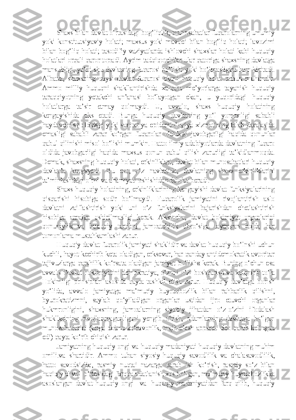 Shaxs bilan davlat o‘rtasidagi bog‘liqlik, munosabatlar fuqarolarning umumiy
yoki   konstitutsiyaviy   holati;   maxsus   yoki   mavqei   bilan   bog‘liq   holati;   lavozimi
bilan   bog‘liq   holati;   tasodifiy   vaziyatlarda   ishlovchi   shaxslar   holati   kabi   huquqiy
holatlari orqali qaror topadi. Ayrim tadqiqotchilar ular qatoriga shaxsning davlatga
mansubligi, ya’ni shu davlatning fuqarosi bo‘lishi yoki bo‘lmasligini ham kiritadi.
Albatta,   shaxsning   qaysi   davlat   fuqarosi   ekani   huquqiy   holat   uchun   muhimdir.
Ammo   milliy   huquqni   shakllantirishda   xalqaro   me’yorlarga   tayanish   huquqiy
taraqqiyotning   yetakchi   an’anasi   bo‘layotgan   ekan,   u   yuqoridagi   huquqiy
holatlarga   ta’sir   etmay   qolmaydi.   U,   avvalo,   shaxs   huquqiy   holatining
kengayishida   aks   etadi.   Bunga   huquqiy   davlatning   yo‘l   yomonligi   sababli
haydovchilar oldidagi yoki sanitariya-epidemiologiya xizmatining talab darajasida
emasligi   sababli   zarar   ko‘rgan   fuqarolar   oldidagi   javobgarligi   haqida   qonunlar
qabul qilinishi misol bo‘lishi mumkin. Hatto ilmiy adabiyotlarda davlatning fuqaro
oldida   javobgarligi   haqida   maxsus   qonun   qabul   qilish   zarurligi   ta’kidlanmoqda.
Demak, shaxsning huquqiy holati, erkinliklari, davlat bilan munosabatlari huquqiy
davlatda   kengayadi.   Bu   esa,   o‘z   navbatida,   davlatning   shaxs   erkinliklarini
ta’minlashdagi o‘rni va ahamiyati oshishidan dalolat beradi.
Shaxs huquqiy holatining, erkinliklarining kengayishi davlat funksiyalarining
qisqarishi   hisobiga   sodir   bo‘lmaydi.   Fuqarolik   jamiyatini   rivojlantirish   aslo
davlatni   zaiflashtirish   yoki   uni   o‘z   funksiyalarini   bajarishdan   chetlashtirish
hisobiga   amalga   oshirilmasligi   kerak.   Aksincha,   davlat   hokimiyat   organlarini
qonuniylik   va   huquqiy   tartibni   jamoatchilik   obro‘siga   tayangan   holda   har
tomonlama mustahkamlashi zarur.
Huquqiy davlat fuqarolik jamiyati shaklidir va davlat huquqiy bo‘lnshi uchun
kuchli, hayot kechirib keta oladigan, erksevar, har qanday antidemokratik avtoritar
tajivuzlarga qarshilik ko‘rsata oladigan jamiyat bo‘lish« kerak. Buning o‘chun esa
avvalo Davlat hokimiyatini demokratiya, o‘znni o‘zi boshqarish va xalqning to‘la
Hokimligi   prinsiplari   asosida   qayta   tashkil   etish   zarur.   Huquqiy   davlatga   borish
yo‘lida,   avvalo   jamiyatga   ma’muriy   buyruqbozlik   bilan   rahbarlik   qilishni,
byurokratizmni,   saylab   qo‘yiladigan   organlar   ustidan   ijro   etuvchi   organlar
hukmronligini,   shaxsning,   jamoalarning   siyoeiy   jihatdan   o‘z-o‘zini   ifodalash
shakllarining   rivojlanmaganligani   yengib   o‘tish,   odamlarning   davlatga   bo‘lgan
munosabatlarini (unga doimo zo‘ravonlik, majburlash apparati deb qarab kelingan
edi) qayta ko‘rib chiqish zarur. 
Jamiyatning huquqiy ongi va huquqiy madaniyati huquqiy davlatning muhim
omili.va   shartidir.   Ammo   tuban   siyosiy-huquqiy   savodlilik   va   chalasavodlilik,
hatto   savodsizliq,   rasmiy   nuqtai   nazarga   qarab   ish   ko‘rish,   rasmiy   so‘z   bilan
haqiqiy ahvol    o‘rtasidagi farqqa odatlanish xos bo‘lgan, ma’muriy-buyruqbozlikka
asoslangan   davlat   huquqiy   ongi       va     huquqiy   madaniyatidan   farq   qilib,   huquqiy 