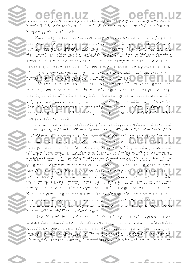 davlat madaniyati va Huquqiy ongi uchun: yuqori siyosiy va huquqiy savodxonlik
hamda   faollik   zo‘ravonlik   va   huquq   buzilishlariga   qarshi   tura   olish   qobiliyati   va
bunga tayyorlik xos bo‘ladi. 
Fuqarolik jamiyati - bu shunday jamiyatki, unda kishilar o‘zaro bog‘liqdirlar
hamda   bir-birlari   va   davlat   bilan   mustaqil   ravishda   munosabatda   bo‘ladilar.
Bunday   jamiyatda   ijtimoiy,   ma’naviy   va   madaniy   hayotni   ta’minlash,   uni
rivojlantirib,   avloddan-avlodga   yetkazish   davlat   bilan   jamoat   birlashmalarining,
shaxs   bilan   jamoaning   munosabatlarini   ma’lum   darajada   mustaqil   ravishda   olib
borish   orqali   amalga   oshiriladi.   Bunday   jamiyatda  shaxs   ijtimoiy  munosabatlarda
o‘zining shaxsiy xususiyatlarini yo‘qotmasdan ishtirok etadi, har bir shaxs o‘zligini
namoyon qilib, faoliyatining shakl va turlarini erkin tanlaydi. 
Mustaqil demokratik yo‘ldan dadil odimlayotgan O‘zbekistonning eng ulug‘
maqsadi,   avvalo,   xalqimiz   manfaatlari   ko‘zlangan   islohotlarni   amalga   oshirishga
qaratilgani   bilan   e’tiborlidir.   Bu   jihatlar   Konstitutsiyamizda   ham   mustahkamlab
qo‘yilgan.   Jumladan,   Bosh   Qomusimizning   II   bob   13   moddasida   “O‘zbekiston
Respublikasida   demokratiya   umuminsoniy   printsiplarga   asoslanadi,   ularga   ko‘ra
inson,   uning   hayoti,   erkinligi,   sha’ni,   qadr-qimmati   va   boshqa   daxlsiz   huquqlari
oliy qadriyat hisoblanadi.
Bugungi   kunda   mamlakatimizda   qo‘lga   kiritilayotgan   yutuqlar,   olamshumul
va tarixiy o‘zgarishlarni tahlil etar ekanmiz, mustaqillikning ilk kunlaridan boshlab
O‘zbekiston   o‘z   taraqqiyot   yo‘lini   naqadar   to‘g‘ri   tanlaganligiga   yana   bir   bora
ishonch   hosil   qilamiz.   Islohotlar   izchil,   tizimli   va   bosqichma-bosqich   olib
borilayotganligi,   har   bir   o‘zgarish   aniq   maqsadni   ko‘zlagan   holda,   mukammal
ishlangan konsepsiya va dasturlar asosida amalga oshirilayotganligi o‘z samara va
natijalarini bermoqda. Istiqlol yillarida mamlakatimizning sud-huquq tizimi tubdan
yangilandi.   Mamlakatimizda   amalga   oshirilayotgan   islohotlarning   bosh   maqsadi
demokratik   huquqiy   davlat   qurish   va   fuqarolik   jamiyatini   barpo   etishdan   iborat.
Ushbu   asosiy   maqsaddan   kelib   chiqib,   sud-huquq   tizimidagi   islohotlar
insonlarning   shaxsiy,   ijtimoiy,   iqtisodiy   va   siyosiy   huquq   hamda   erkinliklarini
himoya   qilinishini   ta’minlashga   va   kafolatlashga   xizmat   qiladi.   Bu
Konstitutsiyamizning   44-moddasida   “Har   bir   shaxsga   o‘z   huquq   va   erkinliklarini
sud   orqali   himoya   qilish,   davlat   organlari,   mansabdor   shaxslar,   jamoat
birlashmalarining   g‘ayriqonuniy   xatti-harakatlari   ustidan   sudga   shikoyat   qilish
huquqi kafolatlanishi” mustahkamlangan.
Respublikamizda   sud-huquq   islohotlarining   konstitutsiyaviy   asosi
O‘zbekiston   Respublikasi   Konstitutsiyasining   11-moddasida   “O‘zbekiston
Respublikasi   davlat   hokimiyatining   tizimi   hokimiyatning   qonun   chiqaruvchi,   ijro
etuvchi   va   sud   hokimiyatiga   bo‘lininshi   prinsipiga   asoslanishi”   belgilangan.
Shuningdek,  Konstitutsiyaning   106-moddasida   sud   hokimiyati   qonun   chiqaruvchi 