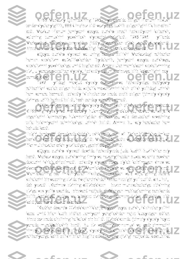 KPSS   Markaziy   Qo'mitasining   1985—   yil   aprelda   bo'lgan   Plenumi   noxush
tendensiyalar yig'ilib, SSSR inqiroz oldi vaziyatga tushib qolganligini ilk bor etirof
etdi.   Mazkur   Plenum   jamiyatni   «qayta   qurish»   orqali   iqtisodiyotni   ko'tarish,
xalqning   turmushini   yaxshilash   siyosatini   belgiladi.   1985-1986—   yillarda
Markazdagi   rahbariyat   tomonidan   jiddiy   o'zgarishlar   qilish   zarurligi   anglandi.
Biroq ahvolning nihoyatda murakkabligi hali to'la idrok etilmagan edi.
«Qayta   qurish»   siyosati   va   uning   barbod   bo'Iishi   Markazdagi   rahbarlar
hamon   sotsializm   «afzallik»laridan   foydalanib,   jamiyatni   «qayta   qurish»ga,
sotsializmni yaxshilashga umid bog'lar edi. Ammo ular mamlakatni sotsializmning
o'zi,   u   yaratgan   totalitar   siyosiy,   iqtisodiy   tuzum   inqirozga   olib   kelganligini   pay-
qamagan edi.
1987—   yildagi   mavjud   siyosiy   tuzumni   va   iqtisodiyotga   partiyaviy
rahbarlikni saqlab qolgan holda xo'jalik mexanizmini isloh qilish yo'lidagi urinish
ham   samara   bermadi.   Iqtisodiy   islohotlar   tez   orada   qotib   qolgan   ijtimoiy-siyosiy
tizimga urilib barbod bo'Idi, hech qanday samara bermadi.
1980— yillarning oxirlarida siyosiy tizimni isloh qilishga, birinchi navbatda
KPSSning   siyosiy   va   mafkuraviy   hukmronligini   cheklashga,   davlat   va   xo'jalik
organlarini   kompartiya   hukmronligidan   chiqarishga,   xalq   deputatlari   sovetining
to'la   hokimiyatini   ta'minlashga   urinish   bo'Idi.   Ammo   bu   sa'y-harakatlar   ham
behuda ketdi.
To'g'ri, jamiyatni demokratlashtirish, oshkoralik, turli xil fikrlar bildirishga imkon
berish tomon ijobiy qadamlar  qo'yildi. Matbuotda,  radio va televidenieda turli xil
fikr-mulohazalar erkin yoziladigan, gapiriladigan bo'Idi.
«Qayta   qurish»   siyosati   davrida   iqtisodiyotda   juda   kuchli   buzilishlar   ro'y
berdi. Markaz «qayta qurish»ning ilmiy va nazariyjihatdan puxta va aniq-ravshan
dasturini   ishlab   chiqolmadi.   Iqtisodiy   siyosat   puxta   o'ylab   ko'rilmagan   sinov   va
eksperimentlaiga   asoslangan   edi.   Mamlakat   sinovlar   va   xatoiar   bijan   siljib   bordi.
Mamlakatning   real   imkoniyatlari   hisobga   olinmasdan   xalq   xo'jaligining   barcha
sohalarini bir vaqtning o'zida rivojlantirishdan iborat noto'g'ri yo'l tutildi. «Bu hoi,-
deb   yozadi   I.Karimov   o'zining   «O'zbekiston   -   bozor   munosabatlariga   o'tishning
o'ziga   xos   yo'li»  asarida,   -pirovard   natijada.cheklangan   mablag'larning   parokanda
bo'lib   ketishiga,   moliya   va   ta'minot   tizimining   batamom   izdan   chiqishiga   olib
keldi, inqirozni chuqurlashtirdi».
" К adrlar desanti» O'zbekistonliklar jamiyatni qayta qurish, islohotlar yo'lini
katta   umid   bilan   kutib   oidilar.   Jamiyatni   yangilashdan   najot   kutayotgan   edilar.
Biroq tez orada aholining hafsalasi pir bo'Idi. O'zbekistonda ijtimoiy-siyosiy hayot
yanada   murakkablashib   bordi.   Bu   o'z   xalqining   or-nomusi   va   qadr-qimmatini
himoya   qilishga   qodir   bo'lmagan,   siyosiy   irodasi   bo'sh   kishilarning   respublika
rahbariyatiga kelib qolishi bilan bog'liq edi. Ularning ojizligi natijasida Respublika 