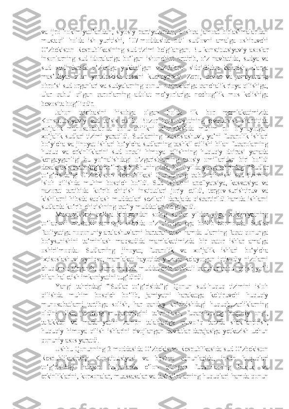 va   ijro   hokimiyatilaridan,   siyosiy   partiyalardan,   boshqa   jamoat   birlashmalaridan
mustaqil   holda   ish   yuritishi,   107-moddasida   odil   sudlovni   amalga   oshiruvchi
O‘zbekiston   Respublikasining   sud   tizimi   belgilangan.   Bu   konstitutsiyaviy   asoslar
insonlarning   sud   idoralariga   bo‘lgan   ishonchini   orttirib,   o‘z   navbatida,   sudya   va
sud   xodimlarida   o‘zlariga   yuklatilgan   vazifalarni   sidqidildan   bajarish,   ularga
mas’uliyat   bilan   yondoshish   hissini   kuchaytiradi.   Zero,   davlat   va   jamiyatning
obro‘si sud organlari va sudyalarning qonun normalariga qanchalik rioya qilishiga,
ular   qabul   qilgan   qarorlarning   adolat   me’yorlariga   nechog‘lik   mos   kelishiga
bevosita bog‘liqdir.
Jahon   tajribasini   hisobga   olgan   holda   ilk   bor   mamlakatimizda
Konstitutsiyaviy   sud   ta’sis   etildi.   Bozor   iqtisodiyotining   rivojlanish   sharoitida
xo‘jalik   munosabatlarida   qonunchilikni   ta’minlashda   muhim   rol   o‘ynayotgan
xo‘jalik   sudlari   tizimi   yaratildi.   Sudlarning   ixtisoslashuvi,   ya’ni   fuqarolik   ishlari
bo‘yicha va jinoyat ishlari  bo‘yicha sudlarning tashkil  etilishi  bilan fuqarolarning
huquq   va   erkinliklarini   sud   orqali   himoya   qilishning   huquqiy   doirasi   yanada
kengayganligi   bu   yo‘nalishdagi   o‘zgarishlarning   asosiy   omillaridan   biri   bo‘ldi
desak, aslo mubolag‘a bo‘lmaydi. Shuningdek, 2000 yilda yangi tahrirdagi “Sudlar
to‘g‘risida”gi   O‘zbekiston   Respublikasi   Qonunining   qabul   qilinishi   sud   tizimini
isloh   qilishda   muhim   bosqich   bo‘ldi.   Sud   ishlarini   apellyatsiya,   kassatsiya   va
nazorat   tartibida   ko‘rib   chiqish   institutlari   joriy   etildi,   tergov-surishtiruv   va
kishilarni   hibsda  saqlash   muddatlari  sezilarli  darajada   qisqartirildi   hamda  ishlarni
sudlarda ko‘rib chiqishning qat’iy muddatlari belgilandi.
Mustaqillikni   qo‘lga   kiritgandan   so‘ng   sudlar   yildan-yilga   hokimiyatning
to‘laqonli   mustaqil   tarmog‘i   sifatida   o‘z   o‘rniga   ega   bo‘lib   bormoqda.   Sudlar
faoliyatiga noqonuniy aralashuvlarni  bartaraf etish hamda ularning faqat qonunga
bo‘ysunishini   ta’minlash   maqsadida   mamlakatimizda   bir   qator   ishlar   amalga
oshirilmoqda.   Sudlarning   jinoyat,   fuqarolik   va   xo‘jalik   ishlari   bo‘yicha
ixtisoslashuvi   ayniqsa,   mamlakat   hayotida   yuzaga   kelayotgan   iqtisodiy   nizolarni
chuqurroq o‘rganib, ularni maqbul muddatlarda adolatli qarorlar qabul qilish yo‘li
bilan hal etish imkoniyatini tug‘dirdi.
Yangi   tahrirdagi   “Sudlar   to‘g‘risida”gi   Qonun   sud-huquq   tizimini   isloh
qilishda   muhim   bosqich   bo‘lib,   jamiyatni   harakatga   keltiruvchi   huquqiy
munosabatlarni   tartibga   solish,   har   qanday   ko‘rinishdagi   huquqbuzarliklarning
oldini   olish,   jazoning   muqarrarligini   ta’minlash,   fuqarolarning   huquqiy   ongi,
tafakkuri   va   madaniyatini   zamon   talablariga   muvofiq   tarzda   shakllantirish,
huquqiy   himoya   qilish   ishlarini   rivojlangan   davlatlar   darajasiga   yetkazish   uchun
qonuniy asos yaratdi.
Ushbu Qonunning 2-moddasida O‘zbekiston Respublikasida sud O‘zbekiston
Respublikasining   Konstitutsiyasi   va   boshqa   qonunlarida,   inson   huquqlari
to‘g‘risidagi   halqaro   hujjatlarda   e’lon   qilingan   fuqarolarning   huquq   va
erkinliklarini, korxonalar, muassasalar va tashkilotlarning huquqlari hamda qonun 