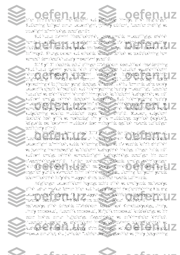 bilan   qo‘riqlanadigan   manfaatlarini   sud   yo‘li   bilan   himoya   qilish   belgilangan.
Sudlarning   faoliyati   qonun   ustuvorligini,   ijtimoiy   adolatni,   fuqarolar   tinchligi   va
totuvligini ta’minlashga qaratilgandir.
Sud-huquq   tizimini   liberallashtirish,   uning   amalda   mustaqilligiga   erishish
hamda   bu   sohada   qonun   ustuvorligini   ta’minlashda   o‘z   kasbini   vijdonan   qadrlay
oladigan,   har   tomonlama   yetuk   professional   sudya   kadrlarsiz   tasavvur   etib
bo‘lmaydi.   Shunga   asosan   sud   sohasida   kadrlarni   tanlash   va   tasdiqlashning   ham
samarali demokratik huquqiy mexanizmi yaratildi.
2016 yil 21 oktabrda qabul qilingan O‘zbekiston R espublikasi Prezidentining
“Sud-huquq   tizimini   yanada   isloh   qilish,   fuqarolar   huquqlari   va   erkinliklarini
ishonchli   himoyalash   kafolatlarini   kuchaytirish   bo’yicha   chora-tadbirlar
to’g’risida”gi   PF-4850-sonli   farmoni   bilan   sud-huquq   sohasidagi   davlat
siyosatining sifat jihatdan yangi darajaga ko‘tarildi. Ushbu farmonda uchta asosiy
ustuvorlik   ajratib   ko’rsatiladi:   sud   hokimiyatining   haqiqiy   mustaqilligi;   fuqarolar
huquqlari va erkinliklarini ishonchli himoyalash kafolatlarini kuchaytirish; va odil
sudlovni   amalga   oshirish   darajasini   kuchaytirish.   Sud   hokimiyatining   haqiqiy
mustaqilligini   ta’minlash,   kasb   obro’-e’tiborini   oshirish,   yuqori   malakali   va
samarali faoliyat yuritadigan sud korpusini tashkil qilish maqsadida birinchi marta
sudyalarning   vakolat   muddatlari   qayta   ko’rib   chiqildi.   Xususan,   sudyalarni
dastlabki   besh   yillik   va   navbatdagi   o’n   yillik   muddatlarga   tayinlash   (saylash),
kelgusida   esa   lavozimni   muddatsiz   davr   mobaynida   egallash   nazarda   tutiladigan
tartib joriy qilindi.
Shu   bilan   birga,   farmon   orqali   2017   yil   1   apreldan   jinoiy,   jinoiy-prosessual,
fuqarolik   prosessual   va   boshqa   qonun   hujjatlariga   inson   huquqlari   va   erkinliklari
ustuvorligini  ta’minlash,  sudda ishlarning adolatli  va o’z vaqtida ko’rib chiqilishi
va   jazoning   insonparvarligi   kafolatlarini   kuchaytirish   hisobga   olingan   holda   odil
sudlovni   amalga   oshirish   samaradorligini   kuchaytirishga   qaratilgan   bir   qator
o’zgartirishlar   kiritildi.   Bundan   tashqari,   mamlakatda   amalga   oshirilayotgan
islohotlar   qonuniyligini   va   samarali   realizasiya   qilinishini   ta’minlashda   davlat
organlari yuridik xizmatlari rolini oshirish maqsadida, ularning faoliyatini yanada
takomillashtirish bo’yicha muayyan chora-tadbirlar nazarda tutilmoqda.
Belgilangan   ustuvorliklarni   hayotga   tatbiq   qilish   va   amaliyotda   realizatsiya
qilish uchun mazkur farmon bilan sud-huquqiy tizimini rivojlantirishning 8 ta eng
ustuvor   sohasi   bo’yicha   45   ta   muayyan   chora-tadbirlar   realizatsiya   qilinishini
nazarda   tutadigan   kompleks   chora-tadbirlar   dasturi   tasdiqlandi.   Farmonni
realizatsiya   qilish   doirasida   O’zbekiston   Respublikasi   Konstitutsiyasiga,   Jinoiy,
Jinoiy-protsessual, Fuqarolik protsessual,  Xo’jalik protsessual  kodekslariga va bir
qator   boshqa   qonun   hujjatlariga   o’zgartirishlar   va   qo’shimchalar   kiritiladi.
Fuqarolar   huquqlari   va   erkinliklarini   himoyalash   tizimini   takomillashtirish   va
kuchaytirish   maqsadida,   umumiy   e’tirof   qilingan   xalqaro   standartlar   asosida
maxsus   qonunlar,   shu   jumladan   “Jabrlanuvchilar,   guvohlar   va   jinoiy   jarayonning 