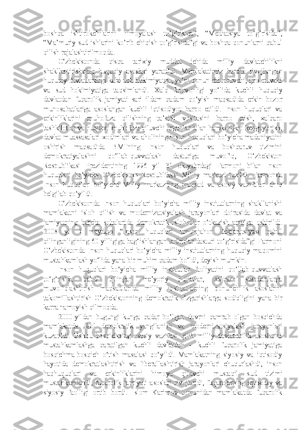 boshqa   ishtirokchilarini   himoyalash   to’g’risida”,   “Mediatsiya   to’g’risida”,
“Ma’muriy sud  ishlarini   ko’rib chiqish  to’g’risida”gi   va  boshqa  qonunlarni   qabul
qilish rejalashtirilmoqda.
O‘zbekistonda   qisqa   tarixiy   muddat   ichida   milliy   davlatchilikni
shakllantirishning   huquqiy   asoslari   yaratildi.   Mamlakatimiz   barcha   rivojlangan
huquqiy davlatlardagi kabi uch hokimiyatga, ya’ni qonun chiqaruvchi, ijro etuvchi
va   sud   hokimiyatiga   taqsimlandi.   Xalq   farovonligi   yo‘lida   kuchli   huquqiy
davlatdan   fuqarolik   jamiyati   sari   ildam   qadam   qo‘yish   maqsadida   erkin   bozor
munosabatlariga   asoslangan   kuchli   iqtisodiyot   barpo   etildi.   Inson   huquqlari   va
erkinliklarini   muhofaza   qilishning   ta’sirli   vositasini   barpo   etish,   xalqaro
tashkilotlar va huquqni muhofaza qiluvchi organlar bilan hamkorlikni kengaytirish,
davlat muassasalari xodimlari va aholining inson huquqlari bo‘yicha madaniyatini
oshirish   maqsadida   BMTning   Inson   huquqlari   va   boshqaruv   tizimini
demokratiyalashni   qo‘llab-quvvatlash   dasturiga   muvofiq,   O‘zbekiston
Respublikasi   Prezidentining   1996   yil   31   oktyabrdagi   Farmoni   bilan   Inson
huquqlari   bo‘yicha   O‘zbekiston   Respublikasi   Milliy   markazi   tuzildi.   Farmonda
Inson   huquqlari   bo‘yicha   Milliy   markazning   maqsad   va   asosiy   vazifalari   aniq
belgilab qo‘yildi.
O‘zbekistonda   Inson   huquqlari   bo‘yicha   milliy   institutlarning   shakllanishi
mamlakatni   isloh   qilish   va   modernizatsiyalash   jarayonlari   doirasida   davlat   va
jamiyatning   barcha   sohalarida   demokratik   islohotlar   o‘tkazish   amalga   oshirildi.
2008   yil   1   maydagi   “Inson   huquqlari   umumjahon   deklaratsiyasi   qabul
qilinganligining 60 yilligiga bag‘ishlangan tadbirlar dasturi to‘g‘risida”gi Farmoni
O‘zbekistonda   Inson   huquqlari   bo‘yicha   milliy   institutlarning   huquqiy   maqomini
mustahkamlash yo‘lida yana bir muhim qadam bo‘ldi, deyish mumkin. 
Inson   huquqlari   bo‘yicha   milliy   institutlar   faoliyatini   qo‘llab-quvvatlash
to‘g‘risida   qabul   qilingan   me’yoriy   hujjatlar,   xalqaro   standartlarga
muvofiqlashtirish   maqsadlarida   milliy   institutlarning   qonunchilik   asoslarini
takomillashtirish   O‘zbekistonning   demokratik   o‘zgarishlarga   sodiqligini   yana   bir
karra namoyish qilmoqda. 
2000-yildan   bugungi   kunga   qadar   bo‘lgan   davrni   qamrab   olgan   bosqichda
mamlakatda   faol   demokratik   yangilanish   va   modernizatsiyalash   jarayonlari
kuzatildi.   Ushbu   bosqichning   asosiy   vazifasi   qilib   milliy   davlatchilik   asoslarini
mustahkamlashga   qaratilgan   kuchli   davlatdan   –   kuchli   fuqarolik   jamiyatiga
bosqichma-bosqich   o‘tish   masalasi   qo‘yildi.   Mamlakatning   siyosiy   va   iqtisodiy
hayotida   demokratlashtirish   va   liberallashtirish   jarayonlari   chuqurlashdi,   inson
haqhuquqlari   va   erkinliklarini   himoya   qiluvchi   mustaqil   sud   tizimi
mustahkamlandi,   fuqarolik   jamiyati   asoslari   rivojlandi,  fuqarolarning   iqtisodiy   va
siyosiy   faolligi   ortib   bordi.   Islom   Karimov   tomonidan   mamlakatda   fuqarolik 