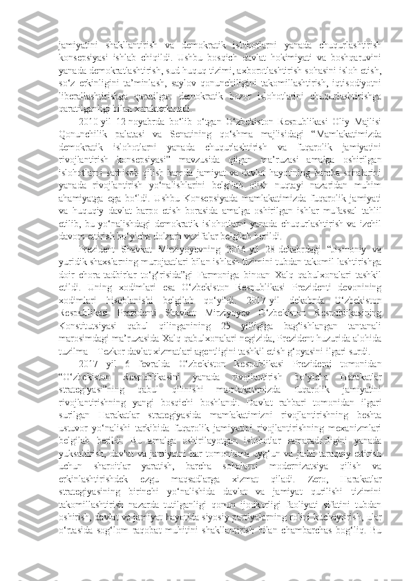 jamiyatini   shakllantirish   va   demokratik   islohotlarni   yanada   chuqurlashtirish
konsepsiyasi   ishlab   chiqildi.   Ushbu   bosqich   davlat   hokimiyati   va   boshqaruvini
yanada demokratlashtirish, sud-huquq tizimi, axborotlashtirish sohasini isloh etish,
so‘z   erkinligini   ta’minlash,   saylov   qonunchiligini   takomillashtirish,   iqtisodiyotni
liberallashtirishga   qaratilgan   demokratik   bozor   islohotlarini   chuqurlashtirishga
qaratilganligi bilan xarakterlanadi.
2010-yil   12-noyabrda   bo‘lib   o‘tgan   O‘zbekiston   Respublikasi   Oliy   Majlisi
Qonunchilik   palatasi   va   Senatining   qo‘shma   majlisidagi   “Mamlakatimizda
demokratik   islohotlarni   yanada   chuqurlashtirish   va   fuqarolik   jamiyatini
rivojlantirish   konsepsiyasi”   mavzusida   qilgan   ma’ruzasi   amalga   oshirilgan
islohotlarni   sarhisob   qilish   hamda   jamiyat   va   davlat   hayotining   barcha   sohalarini
yanada   rivojlantirish   yo‘nalishlarini   belgilab   olish   nuqtayi   nazaridan   muhim
ahamiyatga   ega   bo‘ldi.   Ushbu   Konsepsiyada   mamlakatimizda   fuqarolik   jamiyati
va   huquqiy   davlat   barpo   etish   borasida   amalga   oshirilgan   ishlar   mufassal   tahlil
etilib,   bu   yo‘nalishdagi   demokratik   islohotlarni   yanada   chuqurlashtirish   va   izchil
davom ettirish bo‘yicha dolzarb vazifalar belgilab berildi.
Prezident   Shavkat   Mirziyoyevning   2016-yil   28-dekabrdagi   “Jismoniy   va
yuridik shaxslarning murojaatlari bilan ishlash tizimini tubdan takomil lashtirishga
doir   chora-tadbirlar   to‘g‘risida”gi   Farmoniga   binoan   Xalq   qabulxonalari   tashkil
etildi.   Uning   xodimlari   esa   O‘zbekiston   Respublikasi   Prezidenti   devonining
xodimlari   hisoblanishi   belgilab   qo‘yildi.   2017-yil   dekabrda   O‘zbekiston
Respublikasi   Prezidenti   Shavkat   Mirziyoyev   O‘zbekiston   Respublikasining
Konstitutsiyasi   qabul   qilinganining   25   yilligiga   bag‘ishlangan   tantanali
marosimdagi ma’ruzasida Xalq qabulxonalari negizida, Prezident huzurida alohida
tuzilma – Tezkor davlat xizmatlari agentligini tashkil etish g‘oyasini ilgari surdi.
2017   yil   6   fevralda   O‘zbekiston   Respublikasi   Prezidenti   tomonidan
“O‘zbekiston   Respublikasini   yanada   rivojlantirish   bo‘yicha   Harakatlar
strategiyasi”ning   qabul   qilinishi   mamlakatimizda   fuqarolik   jamiyatini
rivojlantirishning   yangi   bosqichi   boshlandi.   Davlat   rahbari   tomonidan   ilgari
surilgan   Harakatlar   strategiyasida   mamlakatimizni   rivojlantirishning   beshta
ustuvor   yo‘nalishi   tarkibida   fuqarolik   jamiyatini   rivojlantirishning   mexanizmlari
belgilab   berildi.   Bu   amalga   oshirilayotgan   islohotlar   samaradorligini   yanada
yuksaltirish,   davlat   va   jamiyatni   har   tomonlama   uyg‘un   va   jadal   taraqqiy   ettirish
uchun   sharoitlar   yaratish,   barcha   sohalarni   modernizatsiya   qilish   va
erkinlashtirishdek   ezgu   maqsadlarga   xizmat   qiladi.   Zero,   Harakatlar
strategiyasining   birinchi   yo‘nalishida   davlat   va   jamiyat   qurilishi   tizimini
takomillashtirish   nazarda   tutilganligi   qonun   ijodkorligi   faoliyati   sifatini   tubdan
oshirish, davlat va jamiyat hayotida siyosiy partiyalarning rolini kuchaytirish, ular
o‘rtasida   sog‘lom   raqobat   muhitini   shakllantirish   bilan   chambarchas   bog‘liq.   Bu 