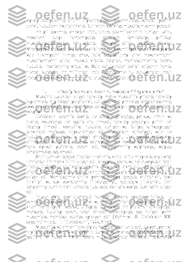 siyosiy   partiyalarning   aholini   o‘ylantirayotgan   muammolarga   samarali   yechim
topish, hududlarni rivojlantirishda faol ishtirok etishiga mustahkam zamin yaratadi.
Bir   yil   davomida   sinovdan   o‘tib,   tobora   takomillashtirilib   borilgan   ushbu
mexanizm   dunyo   hamjamiyatiga   chinakam   demokratiya   yo‘lidagi
muvaffaqiyatlarimizdan   biri   sifatida   namoyish   etildi.   Prezident   Shavkat
Mirziyoyev Birlashgan Millatlar Tashkiloti Bosh Assambleyasining 72-sessiyasida
xalq   hokimiyatini   nomiga   emas,   balki   amalda   joriy   qilish   mexanizmlarini
mustahkamlashni   global   maqsad   sifatida   belgilab,   mamlakatimizning   barcha
hududida   Prezidentning   virtual   va   Xalq   qabulxonalari   tashkil   etilganini   hamda
hozirgi   kungacha   bir   milliondan   ortiq   fuqarolarimiz   bu   qabulxonalar   orqali
o‘zlarining dolzarb muammolarini hal qilganini ta’kidlab o‘tdi.
1. Iqtisodiy islohotlar. Bozor munosabatlarining shakllanishi
Mustabid   tuzumdan   qolgan   iqtisodiy   meros   mustaqillik   yillarida   iqtisodiy
hayotimizda   ro'y   bergan   yangilanish,   tub   o'zgarishni   yoritishga   kirishar   ekanmiz,
avvalo, eski mustabid tuzumdan bizga qanday iqtisodiyot meros bo'lib qolganligini
eslaylik. 
O'zbekiston   qaramlik   davrida   o'z   tabiiy   boyliklarjga,   yer-suv,   o'rmon   va
boshqa   resurslariga   o'zi   egalik   qila   olmasdi,   iqtisodiy   taraqqiyot   yo'lini   o'zi
belgilay   olmasdi.   Respublika   hududida   qurilgan   va   faoliyat   ko'rsatayotgan
korxonalar   markazga   bo'ysundirilgan   edi.   O'zbekiston   rahbariyati,   xalqi   o'z
hududida   qancha   mahsulot   ishlab   chiqarilayotgani,   ular   qayerga   realizatsiya
qilinayotgani   va   qancha   daromad   keltirayotganidan   bexabar   edi.   Moliya-kredit,
bank   siyosati   yuritishda   qaram   edi,   o'zining   milliy   valyiitasiga,   valyuta
jamg'armasiga ega emasdi.
Aholi turmush darajasi jihatidan nochorlik, sobiq Ittifoq miqyosida eng oxirgi
o'rinlardan biri meros bo'lib qolgan edi. Rossiya, Ukraina va Belorussiyadan farqli
o'laroq,  O'zbekiston   aholisining  deyarlik  uchdan  ikki   qismi  qo'l  uchida   tirikchilik
qilardi. Eski mustabid tuzurndan o'tkir ijtimoiy, ekologik muammolar meros bo'lib
qolgan   edi.   Mamlakatimiz   aholisi   yerning   nihoyat   darajada   sho'rlanishi,   havo
bo'shlig'i   va   suv   zaxiralarining   ifloslanganligi,   radioaktiv   jfloslanish,   Orol
dengizining qurib borishi  oqibatida juda katta  ekologik xavfga  duch kelib qolgan
edi.
"Bugun   o'sha   davr   to'grisitadi   haqiqatni   xolisona   aytadigan   bo'lsak,     u
zamondagi   hayotimizni   jahon   tarixi   va   amaliyoti   bilan   taqqoslaydigan   bo'lsak,
shumi   ochiq   aytish   kerakki,   u   paytda   O'zbekiston   bir   yoqlama   iqtisodiyotga-
markazda   butunlay   qaram,   izdan   chiqqan   iqtisodiyotga   ega   bo'lgan   yarim
mustamlaka   mamlakat   qatoriga   aylangan   edi"   (Karimov   I.A.   O'zbekiston   XXI
asrga intilmoqda. T.: "O'zbekiston", 1999, 6-bet).
Mustaqillik xalqimizni iqtisodiy zulm, mutelikdan ozod etdi, o'z yeri, yer osti
boyliklari,   suv,   o'simlik   va   hayvonot   dunyosi   va   boshqa   tabiiy   zaxiralariga   tola
egalik   qilish   huquqini   berdi.   Barcha   mulk,   korxonalar   O'zbekiston   tasarrufiga 