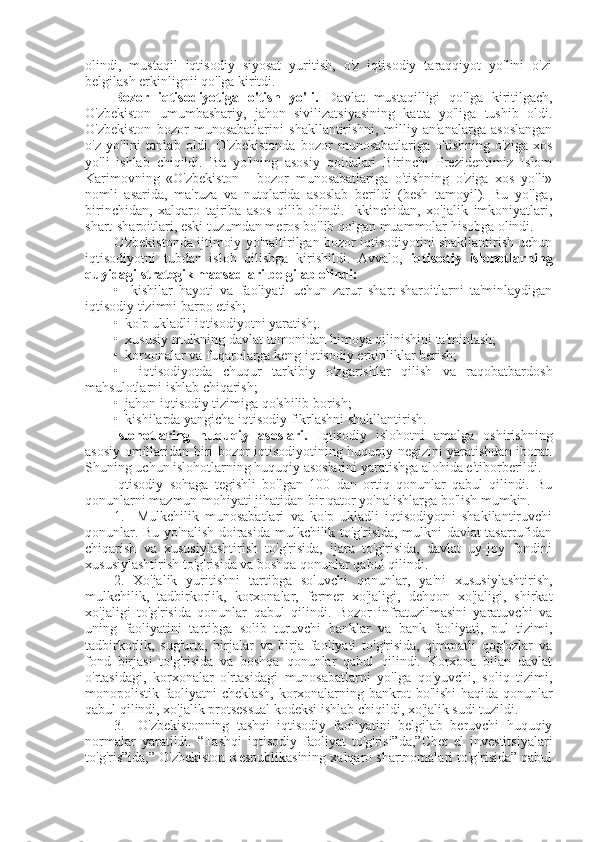 olindi,   mustaqil   iqtisodiy   siyosat   yuritish,   o'z   iqtisodiy   taraqqiyot   yo'lini   o'zi
belgilash erkinlignii qo'lga kiritdi.
B о zor   iqtisodiyotiga   o'tish   yo'li.   Davlat   mustaqilligi   qo'lga   kiritilgach,
O'zbekiston   umumbashariy,   jahon   sivilizatsiyasining   katta   yo'liga   tushib   oldi.
O'zbekiston   bozor   munosabatlarini   shakllantirishni,   milliy   an'analarga   asoslangan
o'z   yo'lini   tanlab   oldi.   O'zbekistonda   bozor   munosabatlariga   o'tishning   o'ziga   xos
yo'li   ishlab   chiqildi.   Bu   yo'lning   asosiy   qoidalari   Birinchi   Prezidentimiz   Islom
Karimovning   «O'zbekiston   -   bozor   munosabatlariga   o'tishning   o'ziga   xos   yo'li»
nomli   asarida,   ma'ruza   va   nutqlarida   asoslab   berildi   (besh   tamoyil).   Bu   yo'lga,
birinchidan,   xalqaro   tajriba   asos   qilib   olindi.   Ikkinchidan,   xo'jalik   imkoniyatlari,
shart-sharoitlari, eski tuzumdan meros bo'lib qolgan muammolar hisobga olindi.
O'zbekistonda ijtimoiy yo'naltirilgan bozor iqtisodiyotini shakllantirish uchun
iqtisodiyotni   tubdan   isloh   qilishga   kirishildi.   Avvalo,   iqtisodiy   islohotlarning
quyidagi strategik maqsadlari belgilab olindi:
•     kishilar   hayoti   va   faoliyati   uchun   zarur   shart-sharoitlarni   ta'minlaydigan
iqtisodiy tizimni barpo etish;
•  ko'p ukladli iqtisodiyotni yaratish;.
•  xususiy mulkning davlat tomonidan himoya qilinishini ta'minlash;
•  korxonalar va fuqarolarga keng iqtisodiy erkinliklar berish;
•     iqtisodiyotda   chuqur   tarkibiy   o'zgarishlar   qilish   va   raqobatbardosh
mahsulotlarni ishlab chiqarish;
•  jahon iqtisodiy tizimiga qo'shilib borish;
•  kishilarda yangicha iqtisodiy fikrlashni shakllantirish.
Islohotlaring   huquqiy   asoslari.   Iqtisodiy   islohotni   amalga   oshirishning
asosiy omillaridan biri bozor iqtisodiyotining huquqiy negizini yaratishdan iborat.
Shuning uchun islohotlarning huquqiy asoslarini yaratishga alohida e'tiborberildi.
Iqtisodiy   sohaga   tegishli   bo'lgan   100   dan   ortiq   qonunlar   qabul   qilindi.   Bu
qonunlarni mazmun-mohiyati jihatidan bir qator yo'nalishlarga bo'lish mumkin.
1.     Mulkchilik   munosabatlari   va   ko'p   ukladli   iqtisodiyotni   shakilantiruvchi
qonunlar. Bu yo'nalish doirasida mulkchilik to'g'risida, mulkni davlat tasarrufidan
chiqarish   va   xususiylashtirish   to'g'risida,   ijara   to'g'risida,   davlat   uy-joy   fondini
xususiylashtirish to'g'risida va boshqa qonunlar qabul qilindi.
2.   Xo'jalik   yuritishni   tartibga   soluvchi   qonunlar,   ya'ni   xususiylashtirish,
mulkchilik,   tadbirkorlik,   korxonalar,   fermer   xo'jaligi,   dehqon   xo'jaligi,   shirkat
xo'jaligi   to'g'risida   qonunlar   qabul   qilindi.   Bozor   infratuzilmasini   yaratuvchi   va
uning   faoliyatini   tartibga   solib   turuvchi   banklar   va   bank   faoliyati,   pul   tizimi,
tadbirkorlik,   sug'urta,   birjalar   va   birja   faoliyati   to'g'risida,   qimmatli   qog'ozlar   va
fond   birjasi   to'g'risida   va   boshqa   qonunlar   qabul   qilindi.   Korxona   bilan   davlat
o'rtasidagi,   korxonalar   o'rtasidagi   munosabatlarni   yo'lga   qo'yuvchi,   soliq   tizimi,
monopolistik faoliyatni cheklash, korxonalarning bankrot bo'lishi haqida qonunlar
qabul qilindi, xo'jalik protsessual kodeksi ishlab chiqildi, xo'jalik sudi tuzildi.
3.     O'zbekistonning   tashqi   iqtisodiy   faoliyatini   belgilab   beruvchi   huquqiy
normalar   yaratildi.   “Tashqi   iqtisodiy   faoliyat   to'g'risi”da,”Chet   el   investitsiyalari
to'g'ris”ida,” O'zbekiston Respublikasining xalqaro shartnomalari to'g'risida” qabul 