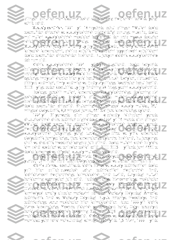 qilingan   qonunlar   mamlakatimiz   tashqi   aloqalarining   rivojlanishi   tarixida   yangi
sahifa ochdi.
Xususiylashtirish.   1991—yil   18-noyabrda   qabul   qilingan   “Mulkni   davlat
tasarrufidan   chiqarish   va   xususiylashtirish   to'g'risida”gi   qonunga   muvofiq,   davlat
mol-mulkni   xususiylashtirish   masalalari   bo'yicha   20   dan   ortiq   maxsus   dasturlar
ishlab   chiqildi   va   ularni   amalga   oshirishga   davlat   boshchilik   qildi.
Xususiylashtirish jarayoni umumiy uy-joy fondini, savdo, mahalliy sanoat, xizmat
ko'rsatish   korxonalarini,   qishloq   xo'jalik   mahsulotlarini   tayyorlovchi   xo'jaliklarni
davlat   tasarrufidan   chiqarishdan   boshlandi.   Bu   jarayon   «kichik   xususiylashtirish»
deb nom oldi.
Kichik   xususiylashtirish   1994—   yildayoq   tugallandi.   Davlat   ixtiyorida
bo'lgan   bir   milliondan   ortiq   kvartira   yoki   davlat   uy-joy   fondining   95   foizdan
ortiqrog'i fuqarolarning xususiy mulki bo'lib qoldi. Bunda har 3 kvartiraning bittasi
egalariga imtiyozli shartlar bilan yoki bepul berildi. Urush faxriylari, o'qituvchilar,
tibbiyot   xodimlari,   ilmiy   xodimlar   va   ijodiy   ziyolilarga   kvartiralar   bepul   berildi.
2002—yilga qadar Respublika uy-joy fondining 98 foizga yaqini xususiylashtirildi.
Davlatga   qarashli   mulkni,   korxonalarni   xususiylashtirishga   davlatning   o'zi
tashabbuskor   bo'ldi   va   boshchilik   qildi.   Davlat   mulkini   xususiylashtirish
boshlangandan keyin to 1994— yil oxirigacha 54 mingga yaqin korxona va obyekt
davlat   tasarrufidan   chiqarildi.   Shularning   18,4   mingtasi   xususiy   mulkka,   26,1
mingtasi aksiyadorlik, 8,7 mingtasi jamoa, 661 tasi ijara korxonalariga aylandi.
1994-yil   21-yanvarda   e'lon   qilingan   «Iqtisodiy   islohotlarni   yanada
chuqurlashtirish chora-tadbirlari to'g'risida»gi va 1994-yil 16-martda e'lon qilingan
«Mulkni   davlat   tasarrufidan   chiqarish   va   xususiylashtirish   jarayonini   yanada
rivojlantirishning   ustivor   yo'nalishlari   to'g'risida»gi   Prezident   farmonlari
xususiylashtirish   jarayoniga   yangi   turtki   bo'ldi.   O‘rta   va   yirik   korxonalar
aksiyadorlik   jamiyat-lariga,   ijara   korxonalariga   aylantira   boshlandi,   bu   jarayonga
aholi va chet ellik investorlar kengroq jalb qilindi. Davlat mulkini sotish bo'yicha
kim oshdi savdolari va tanlovlar tashkil etildi. 2000-2005— yillarda jami 4660 ta
davlat korxonasi va ob‘yekti  xususiy mulkdorlarga sotildi.
2004-yil boshlarida respublikamizda 1800 ta aksiyadorlik jamiyatlari faoliyat
yuritdi, 1,2 mln.dan ortiq fuqaro aksiyalarga ega bo'ldi va ulardan daromad oldi.
Kichik   biznes.   Respublikada   kichik   biznes   va   xususiy   tadbirkorlikni   davlat
yo'li   bilan   qo'llab-quvvatlash   uchun   tadbirkorlikni   rivojlantirish   fondi,
kichikbiznesni   rivojlantirishga   ko'maklashish   fondi   tuzildi,   dunyodagi   nufuzli
banklarning   sarmoyalari   jalb   etildi.   Tadbirkorlar   va   biznesmenlarga   maslahatlar
bilan   ko'maklashish   maqsadida   nemis   texnikaviy   ko'maklashuv   jamiyati
O'zbekistonda kichik biznesni qo'llab-quvvatlash markazini, Yevropa hamjamiyati
komissiyasi   amaliy   aloqalar   markazini   ochdilar.   Markaziy   Osiyodagi   Amerika
tadbirkorlik   fondi   va   Markaziy   Osiyodagi   Buyuk   Britaniya   investitsiya   fondi
tadbirkorlarga   zarur   maslahatlar   bilan   ko'maklashdilar.   Faqat   1999-yili   kichik
biznes   korxonalariga   Yevropa   tiklanish   va   taraqqiyot   banki,   Osiyo   taraqqiyot
banki,   Germaniya   tiklanish   bankining   200   mln.   AQSH   dollaridan   ortiq   kredit
mablag'lari   jalb   etildi   va   o'zlashtirildi.   Kichik   biznes   va   xususiy   tadbirkorlikning
mamlakat yalpi ichki mahsulotidagi salmog'i  1991- yilda 1,5 foizni, 1999— yilda 