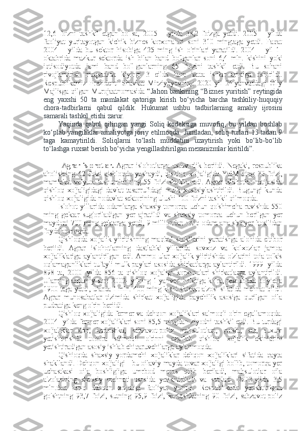 12,6   foizni   tashkil   etgan   bo'lsa,   2005—   yilda   38,2   foizga   yetdi.   2005—   yilda
faoliyat   yuritayotgan   kichik   biznes   korxonalari   soni   310   mingtaga   yetdi.   Faqat
2004—   yilda   bu   sektor   hisobiga   425   ming   ish   o'rinlari   yaratildi.   2004—   yil   1-
oktabrida   mazkur   sektorda   ish   bilan   band   bo'lganlar   soni   6,4   mln.   kishini   yoki
iqtisodiyotda   jami   band   bo'l-ganlarning   65   foizini   tashkil   etdi.   Bu   sohani
rivojlantirish   maqsadida   kiyingi   3   eilda   ham   katta   ishlar   amalga   oshirildi.
Respublikamiz   Prezidenti   Shavkat   Mirziyoyevning   2020   yil   24-yanvardagi   Oliy
Majlisga qilgan Murojaatnomasida “ Jahon bankining “Biznes  yuritish” reytingida
eng   yaxshi   50   ta   mamlakat   qatoriga   kirish   bo‘yicha   barcha   tashkiliy-huquqiy
chora-tadbirlarni   qabul   qildik.   Hukumat   ushbu   tadbirlarning   amaliy   ijrosini
samarali tashkil etishi zarur.
Yaqinda   qabul   qilingan   yangi   Soliq   kodeksiga   muvofiq,   bu   yildan   boshlab
ko‘plab yangiliklar amaliyotga joriy etilmoqda. Jumladan, soliq turlari 13 tadan 9
taga   kamaytirildi.   Soliqlarni   to‘lash   muddatini   uzaytirish   yoki   bo‘lib-bo‘lib
to‘lashga ruxsat berish bo‘yicha yengillashtirilgan mexanizmlar kiritildi”.
  Agrar   islohotlar.   Agrar   islohotlarga   ustuvorlik   beriidi.   Negaki,   respublika
aholisining   62   foizi   qishloqda   yashaydi,   qishloq   xo'jaligida   YalM   ning   30   foizi,
mamlakat   valyuta   tushumlarining  55   foizi   shakllanadi.   Agrar   islohotlar   natijasida
qishloq   xo'jaligidagi   davlat   tasarrufidagi   mulk   xususiylashtirildi.   Bugungi   kunda
qishloq xo'jaligida nodavlat sektorining ulushi 100 foizni tashkil qilmoqda.
Islohot   yillarida  odamlarga  shaxsiy  tomorqa  uchun  qo'shimcha   ravishda  550
ming   gektar   sug'oriladigan   yer   ajratildi   va   shaxsiy   tomorqa   uchun   berilgan   yer
maydoni 700 ming gektarga yetdi, 9 milliondan ortiq odam ana shu yer hosilidan
foydalanmoqda.
Qishloqda   xo'jalik   yiiritishning   maqbul   shakllarini   yaratishga   alohida   e'tibor
beriidi.   Agrar   islohotlarning   dastlabki   yillarida   sovxoz   va   kolxozlar   jamoa
xo'jaliklariga   aylantirilgan   edi.   Ammo   ular   xo'jalik   yiiritishda   o'zlarini   toia-to'kis
oqlamaganliklari tufayli mulk paylari asosida shirkatlarga aylantirildi. 1999- yilda
898   ta,   2000-   yilda   856   ta   qishloq   xo'jaligi   korxonalari   shirkatlarga   aylantirildi.
Ularning umumiy soni 2002- yilning 1 yanvari holatiga ko'ra, respublika bo'yicha
1900 taga yetdi, ularda I mln. 400 ming kishi shirkat a'zosi  sifatida mehnat qildi.
Agrar   munosabatlar   tizimida   shirkat   xo'jaligida   paychilik   asosiga   qurilgan   oila
pudratiga keng o'rin beriidi.
Qishloq xo'jaligida fermer va dehqon xo'jaliklari salmoqli o'rin egallamoqda.
2004-  yilda fermer  xo'jaliklari  soni  85,5 mingdan ziyodni tashkil etdi. Bu turdagi
xo'jaliklar   don,   kartoshka,   sabzavot-poliz   mahsulotlari,   go'sht,   sut,   tuxum
yetishtirishda   tobora   salmoqli   o'rinni   egaflab   qishloq   xo'jalik   ekinlarini
yetishtiradigan asosiy ishlab chiqaruvchilarga aylanmoqda.
Qishioqda   shaxsiy   yordamchi   xo'jaliklar   dehqon   xo'jaliklari   sifatida   qayta
shakllandi. Dehqon xo'jaligi - bu oilaviy mayda tovar xo'jaligi bo'lib, tomorqa yer
uchastkasi   oila   boshlig'iga   umrbod   meros   qilib   beriladi,   mahsulotlar   oila
a'zolarining   shaxsiy   mehnati   asosida   yetishtiriladi   va   sotiladi.   2003-yilda   3,5
mln.dan   ortiq   dehqon   xo'jaligi   faoliyat   yuritdi.   Respublikada   yetishtirilgan
go'shtning   93,7   foizi,   sutning   95,9   foizi,   kartoshkaning   90   foizi,   sabzavot-poliz 