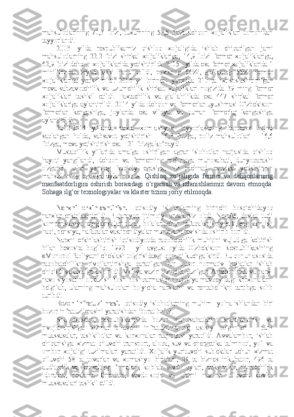 mahsulotlarining   70,3   foizi,   tuxumning   53,5   foizi   dehqon   xo'jaliklari   tomonidan
tayyorlandi.
2003-   yilda   respublikamiz   qishloq   xo'jaligida   ishlab   chiqarilgan   jami
mahsulotlarning   22.2   foizi   shirkal   xo'jaliklariga,   14,9   loizi   fermer   xo'jaliklariga,
62,9 foizi dehqon xo'jaliklarida yetishtirildi. 2005 - yilda esa fermer xo'jaliklarida 1
minilliondan   ziyod   kishi   hand   bo'ldi,   paxtanng   66%i,   g'allaning   55%i   fermer
xo'jaliklarida   yetishlirildi.   2006   yil   birinchi   yarmida   210   ta   ixtisoslashitiriilgah
meva-sabzavotchilik   va   uzumchilik   shirkat   xo'jaliklari   nogizida   39   ming   fermer
xo'jaliklari   tashkil   etildi.   Paxtachilik   va   g'allahilikda   esa   447   shirkal   fermer
xo'jaliklariga aylantirildi. 2014-yilda dehqon va fermerlar  uyushmasi  O‘zbekiston
fermerlar   kengashiga,   joylarda   esa   viloyat   va   tuman   fermerlar   kengashiga
aylantirildi.
2012-2014   yillarda   paxta   xom-ashyosi   tayyorlashning   barqaror   hajmi
saqlangan   holda,   sabsavot   yetishtirish   –   16,3   foizga,   poliz   mahsulotlari   –   16,6
foizga, meva yetishtirish esa – 21 foizga ko‘paydi. 
Mustaqillik   yillarida   amalga   oshirilgan   agrar   islohotlar   natijasida   qishloq
hayoti   yangilandi,   dehqon   va   fermerning   mehnatga   munosabati,   dunyoqarashi
o'zgardi.   Ular   yerning   haqiqiy   egasiga,   o'z   mehnati   evaziga   yetishtirgan
mahsulotning   egasiga   aylanmoqda.   Qishloq   xo‘jaligida   fermer   va   dehqonlarning
manfaatdorligini oshirish borasidagi o‘rganish va izlanishlarimiz davom etmoqda.
Sohaga ilg‘or texnologiyalar va klaster tizimi joriy etilmoqda.
Narxni   erkinlashtirish.   Iqtisodiy   islohotlarning   birinchi   bosqichidayoq
narxlar   erkinlashtirildi.   Bujarayon   ijtimoiy   larzalarsiz   o'tdi.   Negaki,   davlat   turli
kompensatsiya jamg'armalari tuzdi, bolalar uchun nafaqalar joriy etdi, eng kam ish
haqi, pensiya, nafaqalar vastipcndiyalar muntazam ravishda oshirib borildi.
Narxni   erkinlashtirish   iqtisodiyotda   raqobatchilik   muhitini   vujud-ga   keltirish
bilan   bevosita   bog'liq.   1992—   yil   avgust   oyida   O'zbekiston   Respublikasining
«Monopol faoliyatni cheklash to'g'risida»gi qonuni kuchga kirdi. Bu qonun asosida
raqobatchilikni   rivojlantirishga   qaratilgan   bir   qator   normativ   hujjatlar   ishlab
chiqildi va amalga oshirildi. Moliya vaziri tizimida tuzilgan Antimonopol va narx-
navo siyosatini o'tkazish Bosh Boshqarmasi monopoliya mavqeyidagi korxonalarni
belgilab,   ularning   mahsulotlari   bo'yicha   narxlarni   va   rentabellikni   tartibga   solib
turibdi.
Bozor   infratuzilmasi.   Iqtisodiy   islohotlarning   muhim     yo'naIishlandan   biri
bozor infratuzilmasini yaratishdan iborat bo'ldi.
Shu   boisdan,   respublikamizda   bozor   munosabatlarini   shakllantirish   va
rivojlantirishga   xizmat   qiluvchi   infratuzilmaning   asosiy   bo'g'inlari   -   turli
muassasalar,   tashkilotlar   va   korxonalar   raajmuasi   yaratildi.   Avvalambor,   ishlab
chiqarishga   xizmat   qiiuvchi   transport,   aloqa,   suv   va   energetika   ta'minoti,   yo'l   va
ombor   xo'jaligi   tuzilmalari   yaratildi.   Xo'jalik   yurituvchi   sub'ektlar   uchun   xizmat
qiluvchi   58   ta   tovarlar   va   xomashyo   birjalari,   24   ta   biznes   inkubator,   496   ta
auditorlik   va   konsalting   firmalari,   ko'plab   savdo   uylari,   auksionlar,   tijoratchilik
idoralari,   reklama   firmaiari,   savdo-sotiq   va   ularni   nazorat   qiluvchi   davlat
muassasalari tashkil etildi. 