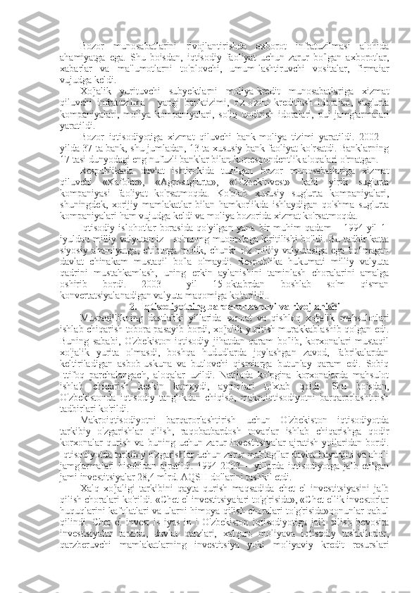 Bozor   munosabatlarini   rivojlantirishda   axborot   infratuzilmasi   alohida
ahamiyatga   ega.   Shu   boisdan,   iqtisodiy   faoliyat   uchun   zarur   bo'lgan   axborotlar,
xabarlar   va   ma'lumotlarni   to'plovchi,   umum-lashtiruvchi   vositalar,   firmaiar
vujudga keldi.
Xo'jalik   yurituvchi   subyektlarni   moliya-kredit   munosabatlariga   xizmat
qiluvchi   infratuzilma   -   yangi   banktizimi,   o'z-o'zini   kreditlash   idoralari,   sug'urta
kompaniyalari,   moliya   kompaniyalari,   soliq   undirish   idoralari,   pul   jamg'armalari
yaratildi.
Bozor   iqtisodiyotiga   xizmat   qiluvchi   bank-moliya   tizimi   yaratildi.   2002—
yilda 37 ta bank, shu jumladan, 13 ta xususiy bank faoliyat ko'rsatdi. Banklarning
17 tasi dunyodagi eng nufuzli banklar bilan korrespondentlik aloqalari o'rnatgan.
Respublikada   davlat   ishtirokida   tuzilgan   bozor   munosabatlariga   xizmat
qiluvchi   «Kafolat»,   «Agrosug'urta»,   «O'zbekinvest»   kabi   yirik   sug'urta
kompaniyasi   faoliyat   ko'rsatmoqda.   Ko'plab   xususiy   sug'urta   kompaniyalari,
shuningdek,   xorijiy   mamlakatlar   bilan   hamkorlikda   ishlaydigan   qo'shma   sug'urta
kompaniyalari ham vujudga keldi va moliya bozorida xizmat ko'rsatmoqda.
Iqtisodiy   islohotlar   borasida   qo'yilgan   yana   bir   muhim   qadam   –   1994-yil   1-
iyuldan milliy valyutamiz - so'mnmg muomalaga kiritilishi bo'ldi. Bu tadbir katta
siyosiy   ahamiyatga,   e'tiborga   molik,   chunki   o'z   milliy   valyutasiga   ega   bo'lmagan
davlat   chinakam   mustaqil   bo'la   olmaydi.   Respublika   hukumati   milliy   valyuta
qadrini   mustahkamlash,   uning   erkin   aylanishini   taminlash   choralarini   amalga
oshirib   bordi.   2003—   yil   15-oktabrdan   boshlab   so'm   qisman
konvertatsiyalanadigan valyuta maqomiga ko'tarildi..
2.  Iqtisodiyotning barqarorlashuvi va rivojlanishi
Mustaqillikning   dastlabki   yillarida   sanoat   va   qishloq   xo'jalik   mahsulotlari
ishlab chiqarish tobora pasayib bordi, xo'jalik yuritish murakkablashib qolgan edi.
Buning   sababi,   O'zbekiston   iqtisodiy   jihatdan   qaram   bo'lib,   korxonalari   mustaqil
xo'jalik   yurita   olmasdi,   boshqa   hududlarda   joylashgan   zavod,   fabrikalardan
keltiriladigan   asbob-uskuna   va   butlovchi   qismiarga   butunlay   qaram   edi.   Sobiq
Ittifoq   parchalangach,   aloqalar   uzildi.   Natijada   ko'pgina   korxonalarda   mahsulot
ishlab   chiqarish   keskin   kamaydi,   ayrimlari   to'xtab   qoldi.   Shu   boisdan,
O'zbekistonda   iqtisodiy   tanglikdan   chiqish,   makroiqtisodiyotni   barqarorlashtirish
tadbirlari ko'rildi.
Makroiqtisodiyotni   barqarorlashtirish   uchun   O'zbekiston   iqtisodiyotda
tarkibiy   o'zgarishlar   qilish,   raqobatbardosh   tovarlar   ishlab   chiqarishga   qodir
korxonalar   qurish   va   buning   uchun   zarur   investitsiyalar   ajratish   yoilaridan   bordi.
Iqtisodiyotda tarkibiy o'zgarishlar uchun zarur mablag'lar davlat buyudjiti va aholi
jamg'armalari   hisobidan   ajratildi.   1994-2003—   yillarda   iqtisodiyotga   jalb   etilgan
jami investitsiyalar 28,4 mlrd. AQSH dollarini tashkil etdi.
Xalq   xo'jaligi   tarkibini   qayta   qurish   maqsadida   chet   el   investitsiyasini   jalb
qilish choralari ko'rildi. «Chet el investitsiyaiari to'g'risida», «Chet ellik investorlar
huquqlarini kafolatlari va ularni himoya qilish choralari to'g'risida»qonunlar qabul
qilindi.   Chet   el   invest   is   iyas   in   i   O'zbekiston   iqtisodiyotiga   jalb   qilish   bevosita
investisiyalar   tarzida,   davlat   qarzlari,   xalqaro   moliyava   iqtisodiy   tashkilotlar,
qarzberuvchi   mamlakatlarning   investitsiya   yoki   moliyaviy   kredit   resurslari 