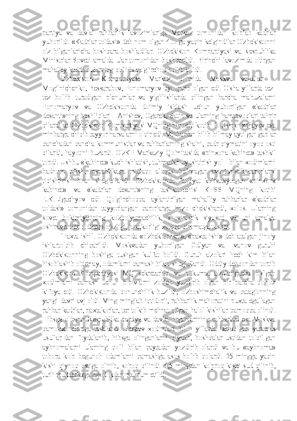 partiya   va   davlal   rahbarlik   lavozimlariga   Markaz   tomonidan   ko'plab   kadrlar
yuborildi. «Kadrlar to'dasi» deb nom olgan 400 ga yaqin kelgindilar O'zbekistonni
o'z   bilganlaricha   boshqara   boshladilar.   O'zbekiston   Kompartiyasi   va   Respublika
Ministrlar   Soveti   amalda   ular   tomonidan   boshqarildi.   Birinchi   lavozimda   o'tirgan
mahalliy kadrlar ularning qo'lida qo'g'irchoq bo'lib qoldi.
O'zbekiston   Kompartiyasi   Markaz   qo'mida   Moskva   vakillari   -
Mogilnichenko, Bessarabov, Ponomaryov uya qurib olgan edi. O'sha yillarda tez-
tez   bo'lib   turadigan   plenumlar   va   yig'ilishlarda   qilingan   barcha   ma'ruzalarni
Ponomaryov   va   O'zbekistonda   doimiy   ishlash   uchun   yuborilgan   «kadrlar
desanti»ning boshliqlari  - Anishev, Ogarek, Satin va ularning hamtovoqlari tahrir
qilardilar. O'zbekiston Kompartiyasi MQning birinchi kotibi 1. Usmonxo'jayev esa
minbarga chiqib tayyor narsalarni o'qir edi. Minbardan bilib-bilmay aytilgan gaplar
qanchadan-qancha kommunistlar va rahbarlarning sha'ni, qadr-qiymatini oyoq osti
qilardi,   hayotini   buzardi.   O'zKP   Markaziy   Qo'mitasida   «pinxona   kabinet»   tashkil
topdi. Ushbu «kabinet» kuch ishlatish, tuhmatlar uyushtirish yo'H bilan xodimlarni
badnom   qilish,   respublikaga   mutlaqo   aloqasi   bo'lmagan   avanturistik   qarorlarni
tiqishtirish   biian   shug'ullandi.   O'zbekistonda   faoliyat   ko'rsatayotgan   «pinxona
kabinet»   va   «kadrlar   desanti»ning   tashkilotchisi   KPSS   MQning   kotibi
E.K.Ligachyov   edi.   Qo'g'irchoqqa   aylantirilgan   mahalliy   rahbarlar   «kadrlar
to'dasi»   tomonidan   tayyorlangan   qarorlarga   imzo   chekishardi,   xolos.   Ularning
sovet   hokimiyatining   ko'zbo'yamachilik,   shovinistik   siyosati   va   uni   amalga
oshiruvchilar oldidagi ojizligi, itoatkorligi xalqqa qimmatga tushdi.
"Paxta ishi". O'zbekistonda «o'zbeklar ishi», «paxta ishi» deb atalgan jinoiy
ishlarto'qib   chiqarildi.   Moskvadan   yuborilgan   Gdlyan   va   Ivanov   guruhi
O'zbekistonning   boshiga   tushgan   kulfat   bo'ldi.   Guruh   a'zolari   hech   kim   bilan
hisoblashib o'tirmay, odamlarni qamash bilan shug'ullandi. Oddiy dehqondan tortib
O'zbekiston   Kompartiyasi   MQ   sekretarlari   va   hukumat   a'zolarigacha   bo'lgan
xodimlami   qamash   uchun   birovlarni   zo'rlab   yozdirib   olgan   bir   parcha   qog'oz
kifoya   edi.   O'zbekistonda   qonunchilik   buzildi,   o'zboshimchalik   va   qatag'onning
yangi davri avj oldi. Ming-minglab iqtidorli, rahbarlik mahoratini puxta egallagan
rahbar kadrlar, paxtakorlar, ter to'kib mehnat qilgan halol kishilar qamoqqa olindi.
Hibsga olingan Respublika  partiya va davlat  organlarining rahbarlari  esa Moskva
qamoqxonalariga   tashlandi.   Tergov   xodimlari   30—   yillarda   ishlatilgan   yaramas
usullar-dan   foydalanib,   hibsga   olinganlarni   qiynab,   boshqalar   ustidan   to'qil-gan
aybnomalarni   ularning   qo'li   bilan   qaytadan   yozdirib   olardi   va   bu   «aybnoma»
tobora   ko'p   begunoh   odamlarni   qamashga   asos   bo'lib   qolardi.   25   mingga   yaqin
kishi   qiynoq   ostiga   olinib,   so'roq   qilindi.   4,5   mingdan   ko'proq   kishi   sud   qilinib,
turli muddatlarga ozodlikdan mahrum etildi. 