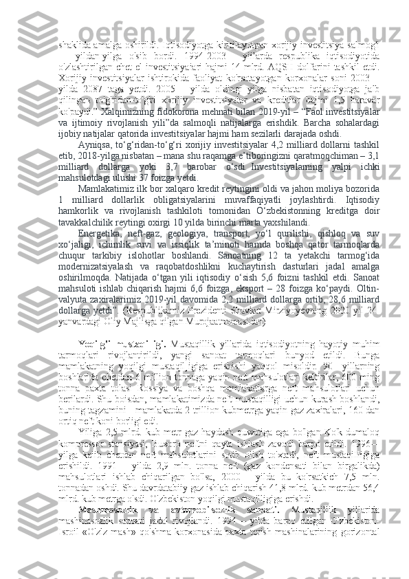 shaklida amalga oshirildi. Iqtisodiyotga kiritilayotgan xorijiy investitsiya salmog'i
—   yildan-yilga   o'sib   bordi.   1994-2003—   yiilarda   respublika   iqtisodiyotida
o'zlashtirilgan chet  el  investitsiyaiari  hajmi  14 mlrd. AQSH dolfarini  tashkil  etdi.
Xorijiy   investitsiyalar   ishtirokida   faoliyat   ko'rsatayotgan   korxonalar   soni   2003—
yilda   2087   taga   yetdi.   2005—   yilda   oldingi   yilga   nisbatan   iqtisodiyotga   jalb
qilingan   to'g'ridan-to'g'ri   xorijiy   investitsiyalar   va   kreditlar   hajmi   1,5   baravar
ko'paydi.”   Xalqimizning fidokorona mehnati bilan 2019-yil – “Faol investitsiyalar
va   ijtimoiy   rivojlanish   yili”da   salmoqli   natijalarga   erishdik.   Barcha   sohalardagi
ijobiy natijalar qatorida investitsiyalar hajmi ham sezilarli darajada oshdi.
Ayniqsa, to‘g‘ridan-to‘g‘ri xorijiy investitsiyalar  4,2 milliard dollarni  tashkil
etib, 2018-yilga nisbatan – mana shu raqamga e’tiboringizni qaratmoqchiman – 3,1
milliard   dollarga   yoki   3,7   barobar   o‘sdi .   Investitsiyalarning   yalpi   ichki
mahsulotdagi ulushi 37 foizga yetdi.
Mamlakatimiz ilk bor xalqaro kredit reytingini oldi va jahon moliya bozorida
1   milliard   dollarlik   obligatsiyalarini   muvaffaqiyatli   joylashtirdi.   Iqtisodiy
hamkorlik   va   rivojlanish   tashkiloti   tomonidan   O‘zbekistonning   kreditga   doir
tavakkalchilik reytingi oxirgi 10 yilda birinchi marta yaxshilandi.
Energetika,   neft-gaz,   geologiya,   transport,   yo‘l   qurilishi,   qishloq   va   suv
xo‘jaligi,   ichimlik   suvi   va   issiqlik   ta’minoti   hamda   boshqa   qator   tarmoqlarda
chuqur   tarkibiy   islohotlar   boshlandi.   Sanoatning   12   ta   yetakchi   tarmog‘ida
modernizatsiyalash   va   raqobatdoshlikni   kuchaytirish   dasturlari   jadal   amalga
oshirilmoqda.   Natijada   o‘tgan   yili   iqtisodiy   o‘sish   5,6   foizni   tashkil   etdi.   Sanoat
mahsuloti   ishlab   chiqarish   hajmi   6,6  foizga,   eksport   –   28  foizga   ko‘paydi.   Oltin-
valyuta zaxiralarimiz 2019-yil davomida 2,2 milliard dollarga ortib, 28,6 milliard
dollarga   yetdi”.   (Respublikamiz   Prezidenti   Shavkat   Mirziyoyevning   2020   yil   24-
yanvardagi Oliy Majlisga qilgan Murojaatnomasidan)
Yoqilg'i   mustaqilligi.   Mustaqillik   yillarida   iqtisodiyotning   hayotiy   muhim
tarmoqlari   rivojlantirildi,   yangi   sanoat   tarmoqlari   bunyod   etildi.   Bunga
mamlakatning   yoqilgi   mustaqil]igiga   erishishi   yaqqol   misoldir.   90—yillarning
boshlarida  chetdan 6  million tonnaga  yaqin neft   mahsulotlari  keltirilar,  600 ming
tonna   paxta   tolasi   Rossiya   va   boshqa   mamlakatlarga   neft   mahsulotlari   uchun
berilardi. Shu boisdan, mamlakatimizda neft mustaqilligi uchun kurash boshlandi,
buning tagzamini - mamlakatda 2 trillion kubmetrga yaqin gaz zaxiralari, 160 dan
ortiq neft koni borligi edi.
Yiliga   2,5   mlrd.   kub   metr   gaz   haydash   quwatiga   ega   bo'lgan   Ko'k-dumaloq
kompressor   stansiyasi,   Buxoro   neftni   qayta   ishlash   zavodi   barpo   etildi.   1996—
yilga   keiib   chetdan   neft   mahsulotlarini   sotib   olish   to'xtadi,   neft   mustaqiIIigiga
erishildi.   1991—   yilda   2,9   mln.   tonna   neft   (gaz   kondensati   bilan   birgalikda)
mahsulotlari   ishlab   chiqarilgan   bo'lsa,   2000—   yilda   bu   ko'rsatkich   7,5   mln.
tonnadan oshdi. Shu davrdatabiiy gaz ishlab chiqarish 41,8 mlrd. kub metrdan 56,4
mlrd. kub metrga o'sdi. O'zbekiston yoqilgi mustaqilligiga erishdi.
Mashmasozlik   va   avtomobilsozlik   sanoati.   Mustaqillik   yillarida
mashinasozlik   sanoati   jadal   rivojlandi.   1994—   yilda   barpo   etilgan   O'zbekiston-
Isroil   «O'zlz   mash»   qo'shma   korxonasida   paxta   terish   mashinalarining   gorizontal 