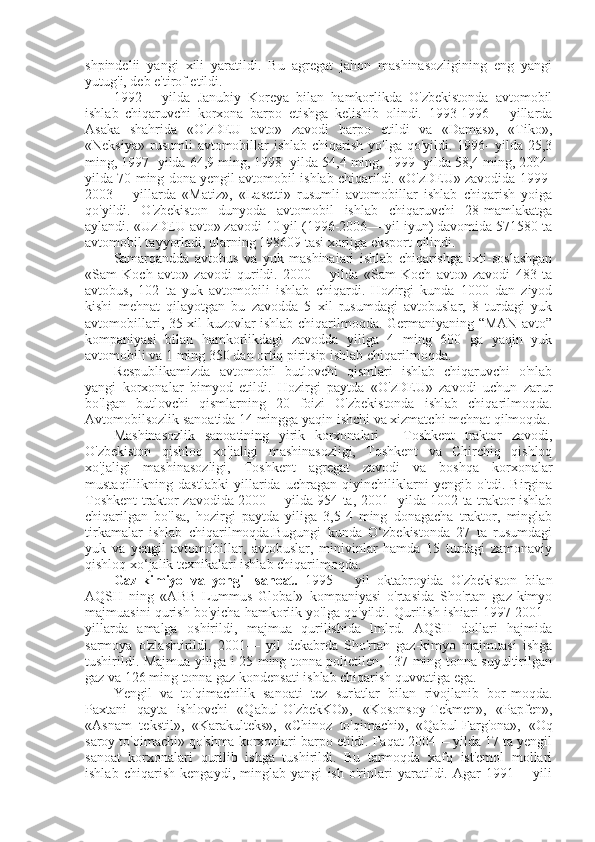 shpindelii   yangi   xili   yaratildi.   Bu   agregat   jahon   mashinasozligining   eng   yangi
yutug'i, deb e'tirof etildi.
1992—   yilda   Janubiy   Koreya   bilan   hamkorlikda   O'zbekistonda   avtomobil
ishlab   chiqaruvchi   korxona   barpo   etishga   kelishib   olindi.   1993-1996—   yillarda
Asaka   shahrida   «O'zDEU   avto»   zavodi   barpo   etildi   va   «Damas»,   «Tiko»,
«Neksiya»  rusumli  avtomobillar  ishlab chiqarish  yo'lga qo'yildi. 1996-  yilda  25,3
ming, 1997- yilda 64,9 ming, 1998- yilda 54,4 ming, 1999- yilda 58,4 ming, 2004-
yilda 70 ming dona yengil avtomobil ishlab chiqarildi. «O'zDEU» zavodida 1999-
2003—   yillarda   «Matiz»,   «Lasetti»   rusumli   avtomobillar   ishlab   chiqarish   yoiga
qo'yildi.   O'zbekiston   dunyoda   avtomobil   ishlab   chiqaruvchi   28-mamlakatga
aylandi. «UzDEU avto» zavodi 10 yil (1996-2006— yil iyun) davomida 571580 ta
avtomobil tayyorladi, ularning 198609 tasi xorijga eksport qilindi.
Samarqandda   avtobus   va   yuk   mashinaiari   ishlab   chiqarishga   ixti-soslashgan
«Sam   Koch   avto»   zavodi   qurildi.   2000—   yilda   «Sam   Koch   avto»   zavodi   483   ta
avtobus,   102   ta   yuk   avtomobili   ishlab   chiqardi.   Hozirgi   kunda   1000   dan   ziyod
kishi   mehnat   qilayotgan   bu   zavodda   5   xil   rusumdagi   avtobuslar,   8   turdagi   yuk
avtomobillari, 35 xil kuzovlar ishlab chiqarilmoqda. Germaniyaning “MAN avto”
kompaniyasi   bilan   hamkorlikdagi   zavodda   yiliga   4   ming   600   ga   yaqin   yuk
avtomobili va 1 ming 350 dan ortiq piritsip ishlab chiqarilmoqda.
Respublikamizda   avtomobil   butlovchi   qismlari   ishlab   chiqaruvchi   o'nlab
yangi   korxonalar   bimyod   etildi.   Hozirgi   paytda   «O'zDEU»   zavodi   uchun   zarur
bo'lgan   butlovchi   qismlarning   20   foizi   O'zbekistonda   ishlab   chiqarilmoqda.
Avtomobilsozlik sanoatida 14 mingga yaqin ishchi va xizmatchi mehnat qilmoqda.
Mashinasozlik   sanoatining   yirik   korxonalari   -   Toshkent   traktor   zavodi,
O'zbekiston   qishloq   xo'jaligi   mashinasozligi,   Toshkent   va   Chirchiq   qishloq
xo'jaligi   mashinasozligi,   Toshkent   agregat   zavodi   va   boshqa   korxonalar
mustaqillikning   dastlabki   yillarida   uchragan   qiyinchiliklarni   yengib   o'tdi.   Birgina
Toshkent traktor zavodida 2000— yilda 954 ta, 2001- yilda 1002 ta traktor ishlab
chiqarilgan   bo'lsa,   hozirgi   paytda   yiliga   3,5-4   ming   donagacha   traktor,   minglab
tirkamalar   ishlab   chiqarilmoqda.Bugungi   kunda   O‘zbekistonda   27   ta   rusumdagi
yuk   va   yengil   avtomobillar,   avtobuslar,   minivinlar   hamda   15   turdagi   zamonaviy
qishloq xo‘jalik texnikalari ishlab chiqarilmoqda.  
Gaz-kimiyo   va   yengil   sanoat.   1995—   yil   oktabroyida   O'zbekiston   bilan
AQSH   ning   «ABB   Lummus   Global»   kompaniyasi   o'rtasida   Sho'rtan   gaz-kimyo
majmuasini qurish bo'yicha hamkorlik yo'lga qo'yildi. Qurilish ishiari 1997-2001 -
yillarda   amalga   oshirildi,   majmua   qurilishida   lmlrd.   AQSH   dollari   hajmida
sarmoya   o'zlashtirildi.   2001—   yil   dekabrda   Sho'rtan   gaz-kimyo   majmuasi   ishga
tushirildi. Majmua yiliga i 25 ming tonna polietilen, 137 ming tonna suyultirilgan
gaz va 126 ming tonna gaz kondensati ishlab chiqarish quvvatiga ega.
Yengil   va   to'qimachilik   sanoati   tez   sur'atlar   bilan   rivojlanib   bor-moqda.
Paxtani   qayta   ishlovchi   «Qabul-O'zbekKO»,   «Kosonsoy-Tekmen»,   «Papfen»,
«Asnam   tekstil»,   «Karakulteks»,   «Chinoz   to'qimachi»,   «Qabul-Farg'ona»,   «Oq
saroy to'qimachi» qo'shma korxonlari barpo etildi. Faqat 2004— yilda 17 ta yengil
sanoat   korxonalari   qurilib   ishga   tushirildi.   Bu   tarmoqda   xafq   ist'emol   mollari
ishlab   chiqarish   kengaydi,   minglab   yangi   ish   o'rinlari   yaratildi.   Agar   1991—   yili 