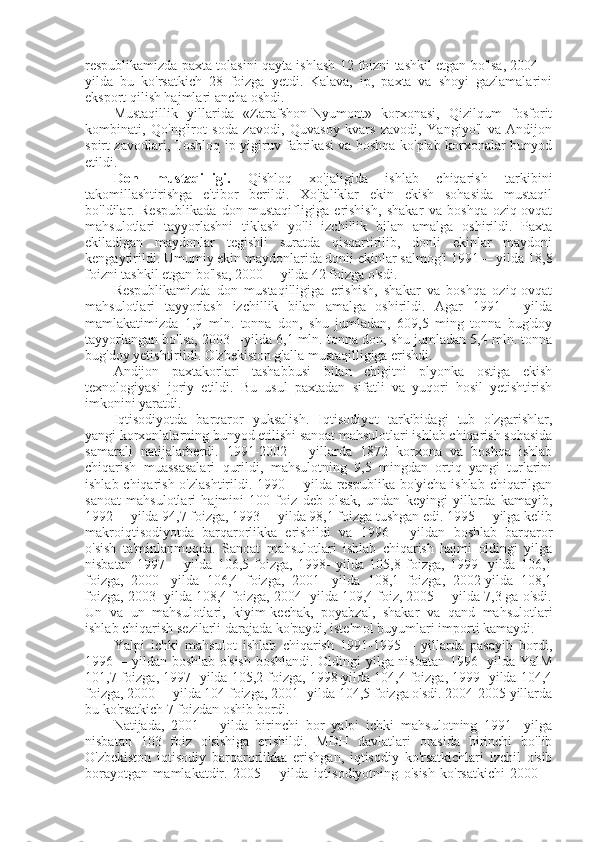 respublikamizda paxta tolasini qayta ishlash 12 foizni tashkil etgan bo'lsa, 2004—
yilda   bu   ko'rsatkich   28   foizga   yetdi.   Kalava,   ip,   paxta   va   shoyi   gazlamalarini
eksport qilish hajmlari ancha oshdi.
Mustaqillik   yillarida   «Zarafshon-Nyumont»   korxonasi,   Qizilqum   fosforit
kombinati,   Qo'ng'irot   soda   zavodi,   Quvasoy   kvars   zavodi,   Yangiyo'l   va   Andijon
spirt zavodlari, Toshloq ip yigiruv fabrikasi va boshqa ko'plab korxonalar bunyod
etildi.
Don   mustaqilligi.   Qishloq   xo'jaligida   ishlab   chiqarish   tarkibini
takomillashtirishga   e'tibor   berildi.   Xo'jaliklar   ekin   ekish   sohasida   mustaqil
bo'ldilar.   Respublikada   don   mustaqifligiga   erishish,   shakar   va   boshqa   oziq-ovqat
mahsulotlari   tayyorlashni   tiklash   yo'li   izchillik   bilan   amalga   oshirildi.   Paxta
ekiladigan   maydonlar   tegishli   suratda   qisqartirilib,   donli   ekinlar   maydoni
kengaytirildi. Umumiy ekin maydonlarida donli ekinlar salmog'i 1991— yilda 18,8
foizni tashkil etgan bo'lsa, 2000— yilda 42 foizga o'sdi.
Respublikamizda   don   mustaqilligiga   erishish,   shakar   va   boshqa   oziq-ovqat
mahsulotlari   tayyorlash   izchillik   bilan   amalga   oshirildi.   Agar   1991—   yilda
mamlakatimizda   1,9   mln.   tonna   don,   shu   jumladan,   609,5   ming   tonna   bug'doy
tayyorlangan bo'lsa, 2003—yilda 6,1 mln. tonna don, shu jumladan 5,4 mln. tonna
bug'doy yetishtirildi. O'zbekiston g'alla mustaqilligiga erishdi.
Andijon   paxtakorlari   tashabbusi   bilan   chigitni   plyonka   ostiga   ekish
texnologiyasi   joriy   etildi.   Bu   usul   paxtadan   sifatli   va   yuqori   hosil   yetishtirish
imkonini yaratdi.
Iqtisodiyotda   barqaror   yuksalish.   Iqtisodiyot   tarkibidagi   tub   o'zgarishlar,
yangi korxonlalarning bunyod etilishi sanoat mahsulotlari ishlab chiqarish sohasida
samarali   natijalarberdi.   1991-2002—   yillarda   1872   korxona   va   boshqa   ishlab
chiqarish   muassasalari   qurildi,   mahsulotning   9,5   mingdan   ortiq   yangi   turlarini
ishlab chiqarish o'zlashtirildi. 1990— yilda respublika bo'yicha ishlab chiqarilgan
sanoat   mahsulotlari   hajmini   100   foiz   deb   olsak,   undan   keyingi   yillarda   kamayib,
1992— yilda 94,7 foizga, 1993— yilda 98,1 foizga tushgan edi. 1995— yilga kelib
makroiqtisodiyotda   barqarorlikka   erishildi   va   1996—   yildan   boshlab   barqaror
o'sish   ta'minlanmoqda.   Sanoat   mahsulotlari   ishlab   chiqarish   hajmi   oldingi   yilga
nisbatan   1997—   yilda   106,5   foizga,   1998-   yilda   105,8   foizga,   1999-   yilda   106,1
foizga,   2000-   yilda   106,4   foizga,   2001-   yilda   108,1   foizga,   2002-yilda   108,1
foizga, 2003- yilda 108,4 foizga, 2004- yilda 109,4 foiz, 2005— yilda 7,3 ga o'sdi.
Un   va   un   mahsulotlari,   kiyim-kechak,   poyabzal,   shakar   va   qand   mahsulotlari
ishlab chiqarish sezilarli darajada ko'paydi, iste'mol buyumlari importi kamaydi.
Yalpi   ichki   mahsulot   ishlab   chiqarish   1991-1995—   yillarda   pasayib   bordi,
1996— yildan boshlab o'sish  boshlandi. Oldingi yilga nisbatan 1996- yilda YalM
101,7 foizga, 1997- yilda 105,2 foizga, 1998-yilda 104,4 foizga, 1999- yilda 104,4
foizga, 2000— yilda 104 foizga, 2001- yilda 104,5 foizga o'sdi. 2004-2005 yillarda
bu ko'rsatkich 7 foizdan oshib bordi.
Natijada,   2001—   yilda   birinchi   bor   yalpi   ichki   mahsulotning   1991-   yilga
nisbatan   103   foiz   o'sishiga   erishildi.   MDH   davlatlari   orasida   birinchi   bo'lib
O'zbekiston   iqtisodiy   barqarorlikka   erishgan,   iqtisodiy   ko'rsatkichlari   izchil   o'sib
borayotgan   mamlakatdir.   2005—   yilda   iqtisodiyotning   o'sish   ko'rsatkichi   2000— 