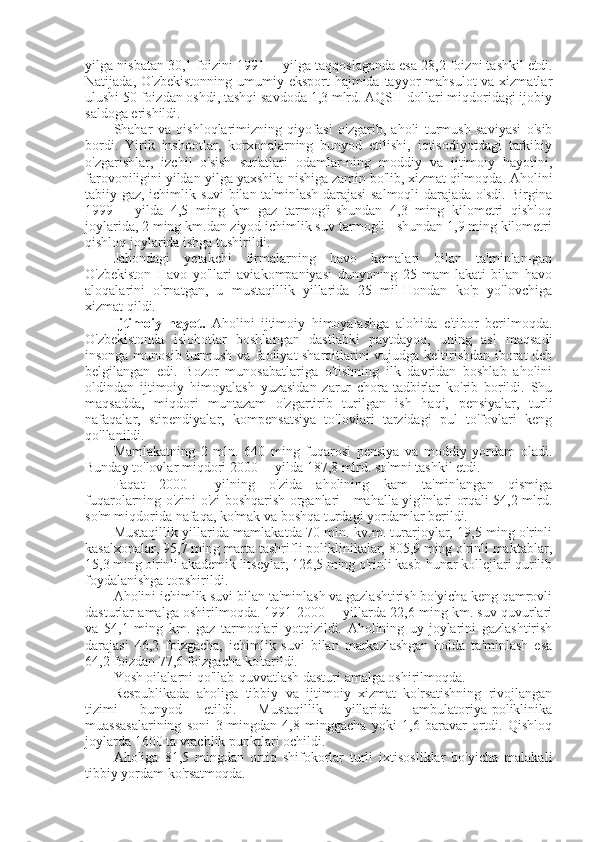 yilga nisbatan 30,1 foizini 1991— yilga taqqoslaganda esa 28,2 foizni tashkil etdi.
Natijada, O'zbekistonning  umumiy eksport  hajmida tayyor  mahsulot  va xizmatlar
ulushi 50 foizdan oshdi, tashqi savdoda 1,3 mlrd. AQSH dollari miqdoridagi ijobiy
saldoga erishildi.
Shahar   va   qishloqlarimizning   qiyofasi   o'zgarib,   aholi   turmush   saviyasi   o'sib
bordi.   Yirik   inshootlar,   korxonalarning   bunyod   etilishi,   iqtisodiyotdagi   tarkibiy
o'zgarishlar,   izchil   o'sish   sur'atlari   odamlar-ning   moddiy   va   ijtimoiy   hayotini,
farovoniligini yildan-yilga yaxshila-nishiga zamin bo'lib, xizmat qilmoqda. Aholini
tabiiy gaz, ichimlik suvi bilan ta'minlash darajasi salmoqli  darajada o'sdi. Birgina
1999—   yilda   4,5   ming   km   gaz   tarmog'i-shundan   4,3   ming   kilometri   qishloq
joylarida, 2 ming km.dan ziyod ichimlik suv tarmog'i - shundan 1,9 ming kilometri
qishloq joylarida ishga tushirildi.
Jahondagi   yetakchi   firmalarning   havo   kemalari   bilan   ta'minlan-gan
O'zbekiston   Havo   yo'llari   aviakompaniyasi   dunyoning   25   mam-lakati   bilan   havo
aloqalarini   o'rnatgan,   u   mustaqillik   yillarida   25   mil-Hondan   ko'p   yo'lovchiga
xizmat qildi.
Ijtimoiy   hayot.   Aholini   ijtimoiy   himoyalashga   alohida   e'tibor   berilmoqda.
O'zbekistonda   islohotlar   boshlangan   dastlabki   paytdayoq,   uning   asl   maqsadi
insonga munosib turmush va faoliyat sharoitlarini vujudga keltirishdan iborat deb
belgilangan   edi.   Bozor   munosabatlariga   o'tishning   ilk   davridan   boshlab   aholini
oldindan   ijtimoiy   himoyalash   yuzasidan   zarur   chora-tadbirlar   ko'rib   borildi.   Shu
maqsadda,   miqdori   muntazam   o'zgartirib   turilgan   ish   haqi,   pensiyalar,   turli
nafaqalar,   stipendiyalar,   kompensatsiya   to'lovlari   tarzidagi   pul   to'fovlari   keng
qo'llanildi.
Mamlakatning   2   mln.   640   ming   fuqarosi   pensiya   va   moddiy   yordam   oladi.
Bunday to'lovlar miqdori 2000— yilda 187,8 mlrd. so'mni tashkil etdi.
Faqat   2000—   yilning   o'zida   aholining   kam   ta'minlangan   qismiga
fuqarolarning o'zini o'zi boshqarish organlari - mahalla yig'inlari orqali 54,2 mlrd.
so'm miqdorida nafaqa, ko'mak va boshqa turdagi yordamlar berildi.
Mustaqillik yillarida mamlakatda 70 mln. kv.m. turarjoylar, 19,5 ming o'rinli
kasalxonalar, 95,7 ming marta tashrifli poliklinikalar, 805,9 ming o'rinli maktablar,
15,3 ming o'rinli akademik litseylar, 126,5 ming o'rinli kasb-hunar kollejlari qurilib
foydalanishga topshirildi.
Aholini ichimlik suvi bilan ta'minlash va gazlashtirish bo'yicha keng qamrovli
dasturlar amalga oshirilmoqda. 1991-2000— yillarda 22,6 ming km. suv quvurlari
va   54,1   ming   km.   gaz   tarmoqlari   yotqizildi.   Aholining   uy-joylarini   gazlashtirish
darajasi   46,2   foizgacha,   ichimlik   suvi   bilan   markazlashgan   holda   ta'minlash   esa
64,2 foizdan 77,6 foizgacha ko'tarildi.
Yosh oilalarni qo'llab-quvvatlash dasturi amalga oshirilmoqda.
Respublikada   aholiga   tibbiy   va   ijtimoiy   xizmat   ko'rsatishning   rivojlangan
tizimi   bunyod   etildi.   Mustaqillik   yillarida   ambulatoriya-poliklinika
muassasalarining   soni   3   mingdan   4,8   minggacha   yoki   1,6   baravar   ortdi.   Qishloq
joylarda 1600 ta vrachlik punktlari ochildi.
Aholiga   81,5   mingdan   ortiq   shifokorlar   turli   ixtisosliklar   bo'yicha   malakali
tibbiy yordam ko'rsatmoqda. 