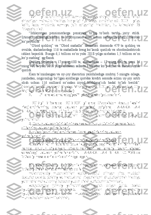 1994—   yilda   aholining   dori-darmonga   bo'Igan   ehtiyoji   respublikada   ishlab
chiqarilgan   mahsulot   hisobiga   bor-yo'g'i   4,5   foizga   qondirilar   edi.   2003—   yilga
kelib,   katta   miqdorda   sarmoya   jalb   etilganligi   hisobidan,   bu   ko'rsatkich   25
foizgacha o'sdi.  
“Ishlayotgan   pensionerlarga   pensiyani   to‘liq   to‘lash   tartibi   joriy   etildi.
Ijtimoiy  yordamga  muhtoj   va  ehtiyojmand  aholi   uchun  nafaqa  miqdori  2  barobar
ko‘paytirildi.
  “Obod   qishloq”   va   “Obod   mahalla”   dasturlari   doirasida   479   ta   qishloq   va
ovulda, shaharlardagi 116 ta mahallada keng ko‘lamli qurilish va obodonlashtirish
ishlari bajarildi. Bunga 6,1 trillion so‘m yoki 2018-yilga nisbatan 1,5 trillion so‘m
ko‘p mablag‘ sarflandi.
Qishloq   joylarda   –   17   ming   100   ta,   shaharlarda   –   17   ming   600   ta,   jami   34
ming 700 ta yoki 2016 yilga nisbatan salkam 3 barobar ko‘p arzon va shinam uylar
qurildi.
Kam ta’minlangan va uy-joy sharoitini yaxshilashga muhtoj 5 mingta oilaga,
jumladan, nogironligi bo‘lgan ayollarga ipoteka krediti asosida arzon uy-joy sotib
olish   uchun   116   milliard   so‘mdan   ziyod   boshlang‘ich   badal   to‘lab   berildi ” .
(Respublikamiz   Prezidenti   Shavkat   Mirziyoyevning   2020   yil   24-yanvardagi   Oliy
Majlisga qilgan Murojaatnomasidan)
2. .”Harakatlar strategiyasi”  yangi taraqqiyot bosqichi.
2017-yil   7-fevralda     2017-2021   yillarda   O’zbekiston   Respublikasini
rivojlantirishning   beshta   ustuvor   yo’nalishi   bo’yicha   HARAKATLAR
STRATEGIYASI qabul qilindi.   Unda 5  ta ustuvor yo‘nalish belgilandi:
  1.Davlat   vajamiyat   qurilishi   tizimini   takomillashtirishning   ustuvor
yo‘nalishlari.
2,   Qonun ustuvorligini ta’minlash va sud-huquq tizimini yanada isloh 
qilishning ustuvor yo’nalishlari.
3.Iqtisodiyotni rivojlantirish va liberallashtirishning        ustuvor    
yo’nalishlari
3. Ijtimoiy sohani rivojlantirishning ustuvor yo’nalishlari   
4. Xavfsizlik,   millatlararo   totuvlik   va   diniy   bag’rikenglikni   ta’minlash   
hamda   chuqur   o’ylangan,   o’zaro        manfaatli   va   amaliy   tashqi   siyosat   
sohasidagi   ustuvor   yo’nalishlaridir.   HARAKATLAR   STRATEGIYASIda
iqtisodiy masalalari alohida o‘rin egallagan.
3.1.   Makroiqtisodiy   barqarorlikni   yanada   mustahkamlash   va   yuqori
iqtisodiy o’sish sur’atlarini saqlab qolish:
makroiqtisodiy   mutanosiblikni   saqlash,   qabul   qilingan   o’rta   muddatli
dasturlar   asosida   tarkibiy   va   institusional   o’zgarishlarni   chuqurlashtirish   hisobiga
yalpi ichki mahsulotning barqaror yuqori o’sish sur’atlarini ta’minlash;
xarajatlarning   ijtimoiy   yo’naltirilganini   saqlab   qolgan   holda   Davlat
byudjetining   barcha   darajalarida   mutanosiblikni   ta’minlash,   mahalliy
byudjetlarning   daromad   qismini   mustahkamlashga   qaratilgan   byudjetlararo
munosabatlarni takomillashtirish; 