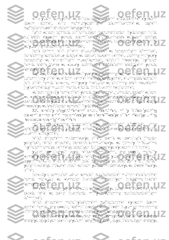 soliq  yukini   kamaytirish  va soliqqa  tortish  tizimini   soddalashtirish  siyosatini
davom   ettirish,   soliq   ma’muriyatchiligini   takomillashtirish   va   tegishli
rag’batlantiruvchi choralarni kengaytirish;
ilg’or   xalqaro   tajribada   qo’llaniladigan   instrumentlardan   foydalangan   holda
pul-kredit   siyosatini   yanada   takomillashtirish,   shuningdek   valyutani   tartibga
solishda   zamonaviy   bozor   mexanizmlarini   bosqichma-bosqich   joriy   etish,   milliy
valyutaning barqarorligini ta’minlash;
bank   tizimini   isloh   qilishni   chuqurlashtirish   va   barqarorligini   ta’minlash,
banklarning kapitalashuv darajasi va depozit bazasini oshirish, ularning moliyaviy
barqarorligi   va   ishonchliligini   mustahkamlash,   istiqbolli   investisiya   loyihalari
hamda   kichik   biznes   va   xususiy   tadbirkorlik   sub’ektlarini   kreditlashni   yanada
kengaytirish;
sug’urta,   lizing   va   boshqa   moliyaviy   xizmatlarning   xajmini   ularning   yangi
turlarini joriy qilish va sifatini oshirish hisobiga kengaytirish, shuningdek kapitalni
jalb   qilish   hamda   korxona,   moliyaviy   institutlar   va   aholining   erkin   resurslarini
joylashtirishdagi muqobil manba sifatida fond bozorini rivojlantirish;
xalqaro iqtisodiy hamkorlikni yanada rivojlantirish, jumladan, etakchi xalqaro
va   xorijiy   moliyaviy   institutlar   bilan   aloqalarni   kengaytirish,   puxta   o’ylangan
tashqi   qarzlar   siyosatini   amalga   oshirishni   davom   ettirish,   jalb   qilingan   xorijiy
investisiya va kreditlardan samarali foydalanish.
3.2.   Tarkibiy   o’zgartirishlarni   chuqurlashtirish,   milliy   iqtisodiyotning
etakchi   tarmoqlarini   modernizasiya   va   diversifikasiya   qilish   hisobiga   uning
raqobatbardoshligini oshirish:
milliy   iqtisodiyotning   mutanosibligi   va   barqarorligini   ta’minlash,   uning
tarkibida   sanoat,   xizmat   ko’rsatish   sohasi,   kichik   biznes   va   xususiy   tadbirkorlik
ulushini ko’paytirish;
ishlab   chiqarishni   modernizasiya   qilish,   texnik   va   texnologik   jihatdan
yangilash,   ishlab   chiqarish,   transport-kommunikasiya   va   ijtimoiy   infratuzilma
loyihalarini amalga oshirishga qaratilgan faol investisiya siyosatini olib borish;
yuqori   texnologiyali   qayta   ishlash   tarmoqlarini,   eng   avvalo,   mahalliy
xomashyo   resurslarini   chuqur   qayta   ishlash   asosida   yuqori   qo’shimcha   qiymatli
tayyor   mahsulot   ishlab   chiqarishni   jadal   rivojlantirishga   qaratilgan   sifat   jihatidan
yangi bosqichga o’tkazish orqali sanoatni yanada modernizasiya   va diversifikasiya
qilish;
iqtisodiyot   tarmoqlari   uchun   samarali   raqobatbardosh   muhitni   shakllantirish
hamda   mahsulot   va   xizmatlar   bozorida   monopoliyani   bosqichma-bosqich
kamaytirish;
prinsipial   jihatdan   yangi   mahsulot   va   texnologiya   turlarini   o’zlashtirish,   shu
asosda   ichki   va   tashqi   bozorlarda   milliy   tovarlarning   raqobatbardoshligini
ta’minlash;
ishlab   chiqarishni   mahalliylashtirishni   rag’batlantirish   siyosatini   davom
ettirish   hamda,   eng   avvalo,   iste’mol   tovarlar   va   butlovchi   buyumlar   importining
o’rnini bosish, tarmoqlararo sanoat kooperasiyasini kengaytirish;
iqtisodiyotda   energiya   va   resurslar   sarfini   kamaytirish,   ishlab   chiqarishga
energiya tejaydigan  texnologiyalarni  keng  joriy  etish,   qayta  tiklanadigan  energiya 