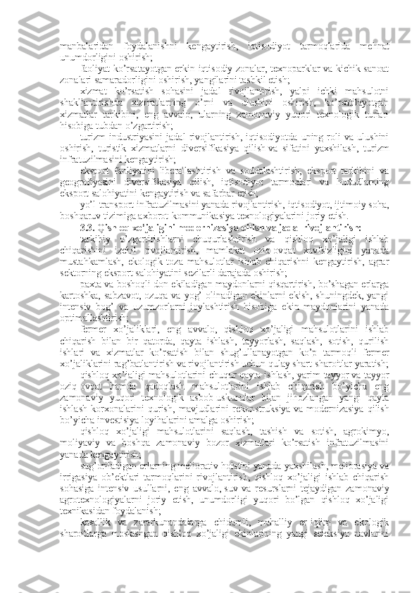 manbalaridan   foydalanishni   kengaytirish,   iqtisodiyot   tarmoqlarida   mehnat
unumdorligini oshirish;
faoliyat ko’rsatayotgan erkin iqtisodiy zonalar, texnoparklar va kichik sanoat
zonalari samaradorligini oshirish, yangilarini tashkil etish;
xizmat   ko’rsatish   sohasini   jadal   rivojlantirish,   yalpi   ichki   mahsulotni
shakllantirishda   xizmatlarning   o’rni   va   ulushini   oshirish,   ko’rsatilayotgan
xizmatlar   tarkibini,   eng   avvalo,   ularning   zamonaviy   yuqori   texnologik   turlari
hisobiga tubdan o’zgartirish;
turizm   industriyasini   jadal   rivojlantirish,   iqtisodiyotda   uning   roli   va   ulushini
oshirish,   turistik   xizmatlarni   diversifikasiya   qilish   va   sifatini   yaxshilash,   turizm
infratuzilmasini kengaytirish;
eksport   faoliyatini   liberallashtirish   va   soddalashtirish,   eksport   tarkibini   va
geografiyasini   diversifikasiya   qilish,   iqtisodiyot   tarmoqlari   va   hududlarning
eksport salohiyatini kengaytirish va safarbar etish;
yo’l-transport infratuzilmasini yanada rivojlantirish, iqtisodiyot, ijtimoiy soha,
boshqaruv tizimiga axborot-kommunikasiya texnologiyalarini joriy etish.
3.3.   Qishloq xo’jaligini modernizasiya qilish va jadal rivojlantirish:
tarkibiy   o’zgartirishlarni   chuqurlashtirish   va   qishloq   xo’jaligi   ishlab
chiqarishini   izchil   rivojlantirish,   mamlakat   oziq-ovqat   xavfsizligini   yanada
mustahkamlash,   ekologik   toza   mahsulotlar   ishlab   chiqarishni   kengaytirish,   agrar
sektorning eksport salohiyatini sezilarli darajada oshirish;
paxta va boshoqli don ekiladigan maydonlarni qisqartirish, bo’shagan erlarga
kartoshka,  sabzavot, ozuqa va yog’  olinadigan ekinlarni ekish, shuningdek,  yangi
intensiv   bog’   va   uzumzorlarni   joylashtirish   hisobiga   ekin   maydonlarini   yanada
optimallashtirish;
fermer   xo’jaliklari,   eng   avvalo,   qishloq   xo’jaligi   mahsulotlarini   ishlab
chiqarish   bilan   bir   qatorda,   qayta   ishlash,   tayyorlash,   saqlash,   sotish,   qurilish
ishlari   va   xizmatlar   ko’rsatish   bilan   shug’ullanayotgan   ko’p   tarmoqli   fermer
xo’jaliklarini rag’batlantirish va rivojlantirish uchun qulay shart-sharoitlar yaratish;
qishloq xo’jaligi mahsulotlarini chuqur qayta ishlash, yarim tayyor   va tayyor
oziq-ovqat   hamda   qadoqlash   mahsulotlarini   ishlab   chiqarish   bo’yicha   eng
zamonaviy   yuqori   texnologik   asbob-uskunalar   bilan   jihozlangan   yangi   qayta
ishlash   korxonalarini   qurish,   mavjudlarini   rekonstruksiya   va   modernizasiya   qilish
bo’yicha investisiya loyihalarini amalga oshirish;
qishloq   xo’jaligi   mahsulotlarini   saqlash,   tashish   va   sotish,   agrokimyo,
moliyaviy   va   boshqa   zamonaviy   bozor   xizmatlari   ko’rsatish   infratuzilmasini
yanada kengaytirish;
sug’oriladigan erlarning meliorativ holatini yanada yaxshilash, meliorasiya va
irrigasiya   ob’ektlari   tarmoqlarini   rivojlantirish,   qishloq   xo’jaligi   ishlab   chiqarish
sohasiga   intensiv   usullarni,   eng   avvalo,   suv   va   resurslarni   tejaydigan   zamonaviy
agrotexnologiyalarni   joriy   etish,   unumdorligi   yuqori   bo’lgan   qishloq   xo’jaligi
texnikasidan foydalanish;
kasallik   va   zararkunandalarga   chidamli,   mahalliy   er-iqlim   va   ekologik
sharoitlarga   moslashgan   qishloq   xo’jaligi   ekinlarining   yangi   seleksiya   navlarini 