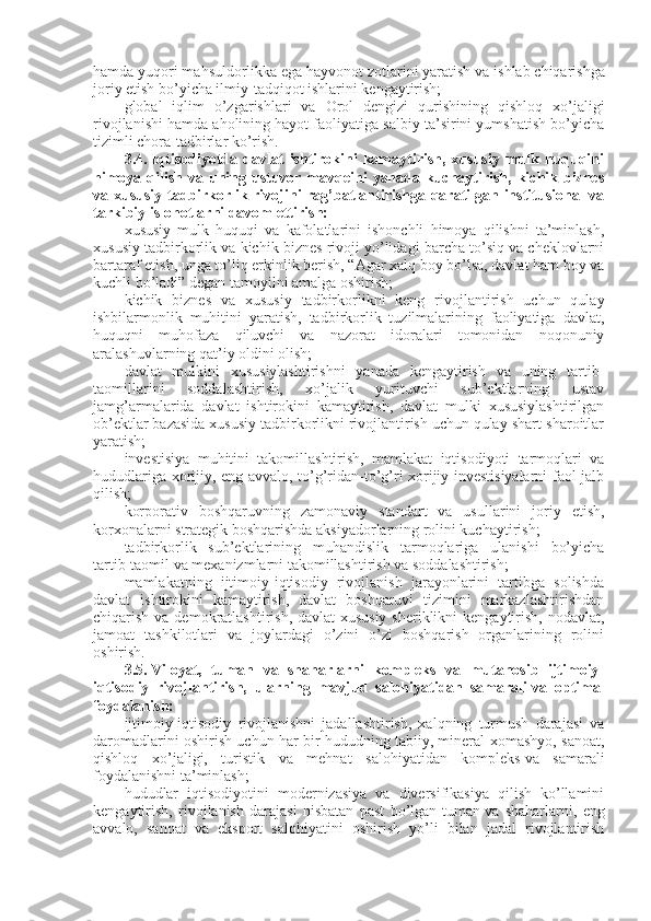 hamda yuqori mahsuldorlikka ega hayvonot zotlarini yaratish   va ishlab chiqarishga
joriy etish bo’yicha ilmiy-tadqiqot ishlarini kengaytirish;
global   iqlim   o’zgarishlari   va   Orol   dengizi   qurishining   qishloq   xo’jaligi
rivojlanishi hamda aholining hayot faoliyatiga salbiy ta’sirini yumshatish bo’yicha
tizimli chora-tadbirlar ko’rish.
3.4.   Iqtisodiyotda  davlat   ishtirokini  kamaytirish,  xususiy   mulk  huquqini
himoya qilish va uning ustuvor mavqeini  yanada kuchaytirish,  kichik biznes
va xususiy tadbirkorlik rivojini rag’batlantirishga qaratilgan institusional va
tarkibiy islohotlarni davom ettirish:
xususiy   mulk   huquqi   va   kafolatlarini   ishonchli   himoya   qilishni   ta’minlash,
xususiy tadbirkorlik va kichik biznes rivoji yo’lidagi barcha to’siq va cheklovlarni
bartaraf etish, unga to’liq erkinlik berish, “Agar xalq boy bo’lsa, davlat ham boy va
kuchli bo’ladi” degan tamoyilni amalga oshirish;
kichik   biznes   va   xususiy   tadbirkorlikni   keng   rivojlantirish   uchun   qulay
ishbilarmonlik   muhitini   yaratish,   tadbirkorlik   tuzilmalarining   faoliyatiga   davlat,
huquqni   muhofaza   qiluvchi   va   nazorat   idoralari   tomonidan   noqonuniy
aralashuvlarning qat’iy oldini olish;
davlat   mulkini   xususiylashtirishni   yanada   kengaytirish   va   uning   tartib-
taomillarini   soddalashtirish,   xo’jalik   yurituvchi   sub’ektlarning   ustav
jamg’armalarida   davlat   ishtirokini   kamaytirish,   davlat   mulki   xususiylashtirilgan
ob’ektlar bazasida xususiy tadbirkorlikni rivojlantirish uchun qulay shart-sharoitlar
yaratish;
investisiya   muhitini   takomillashtirish,   mamlakat   iqtisodiyoti   tarmoqlari   va
hududlariga xorijiy, eng avvalo, to’g’ridan-to’g’ri xorijiy investisiyalarni  faol jalb
qilish;
korporativ   boshqaruvning   zamonaviy   standart   va   usullarini   joriy   etish,
korxonalarni strategik boshqarishda aksiyadorlarning rolini kuchaytirish;
tadbirkorlik   sub’ektlarining   muhandislik   tarmoqlariga   ulanishi   bo’yicha
tartib-taomil va mexanizmlarni takomillashtirish va soddalashtirish;
mamlakatning   ijtimoiy-iqtisodiy   rivojlanish   jarayonlarini   tartibga   solishda
davlat   ishtirokini   kamaytirish,   davlat   boshqaruvi   tizimini   markazlashtirishdan
chiqarish va demokratlashtirish, davlat-xususiy  sheriklikni  kengaytirish, nodavlat,
jamoat   tashkilotlari   va   joylardagi   o’zini   o’zi   boshqarish   organlarining   rolini
oshirish.
3.5.   Viloyat,   tuman   va   shaharlarni   kompleks   va   mutanosib   ijtimoiy-
iqtisodiy   rivojlantirish,   ularning   mavjud   salohiyatidan   samarali   va   optimal
foydalanish:
ijtimoiy-iqtisodiy   rivojlanishni   jadallashtirish,   xalqning   turmush   darajasi   va
daromadlarini oshirish uchun har bir hududning tabiiy, mineral-xomashyo, sanoat,
qishloq   xo’jaligi,   turistik   va   mehnat   salohiyatidan   kompleks   va   samarali
foydalanishni ta’minlash;
hududlar   iqtisodiyotini   modernizasiya   va   diversifikasiya   qilish   ko’llamini
kengaytirish,   rivojlanish   darajasi   nisbatan   past   bo’lgan   tuman   va   shaharlarni,   eng
avvalo,   sanoat   va   eksport   salohiyatini   oshirish   yo’li   bilan   jadal   rivojlantirish 