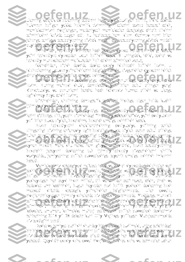 ularning   kelajak   avlodlarining   taqdirini   ham   o’ylab   tuzilgan   bo’lib,   o’sha   davrda
hukmron   bo’lgan   yakka   hokimlik   tizimining   illatlarini   tezroq   bartaraf   etish,
mamlakatimizni   rivojlangan,   madaniyatli   mamlakatlar   darajasiga   chiqib   olishini
ta’minlashni   ko’zda   tutgan   edi.   Bu   haqiqatan   ham   Islom   Karimov   nomi   bilan
jahonga   tanilgan   taraqqiyotning   o’zbek   modeli   edi.Taraqqiyotning   o’zbek   modeli
quyidagi tamoyillarga asoslanadi:
birinchidan, iqtisodiy islohotlar hech qachon siyosat  ortida qolmasligi  kerak,
ya’ni   iqtisodiyot   siyosatdan   ustun   bo’lishi   kerak.   SHuningdek,   ichki,   tashqi   va
iqtisodiy munosabatlarni mafkuradan holi etishni ta’minlash zarur;
ikkinchidan,   o’tish   davrida   davlat   asosiy   islohotchi   bo’lishi   lozim.   U
islohotlarning ustuvor yo’nalishlarini belgilab berishi, o’zgarishlar siyosatini ishlab
chiqishi va uni izchillik bilan amalga oshirishi shart;
uchinchidan,   qonun   ustuvorligiga   erishish,   qonunlarga   qat’iy   rioya   etish
lozim.   Buning   ma’nosi   shuki,   demokratik   yo’l   bilan   qabul   qilingan   yangi
Konstitutsiya   va   qonunlarni   barcha   hech   istisnosiz   hurmat   qilishi   va   ularga
og’ishmay rioya etishi lozim;
to’rtinchidan,   aholining   demografik   tarkibini   hisobga   olgan   holda   kuchli
ijtimoiy siyosat o’tkazish kerak.
beshinchidan,   bozor   iqtisodiyotiga   o’tish   iqtisodiyotning   ob’ektiv   qonun-
larini e’tiborga olib, yaqin o’tmishdagi “inqilobiy sakrashlar”siz, ya’ni evolyutsion
yo’l bilan puxta o’ylab, bosqichma-bosqich amalga oshirilishi kerak.
Bozor   iqtisodiyotini   shakllantirishning   evolyutsiya   yo’lining   tanlab
olinganligi   o’zining   an’anaviy   og’ir-bosiqligi,   puxta   o’ylab   qaror   qabul   qilishga
ruhan   moyilligi   hamda   tinchliksevarligi   tufayli   bir   holatdan   ikkinchisiga,   ayniqsa
turmush   tarzida,   sakrab   o’tishga   rag’bati   yo’q   o’zbek   xalqining   fikrlash   tarziga
aynan   mosdir.   Yana   shu   narsa   ham   g’oyat   muhimdirki,   bozor   taraqqiyotining
bosqichli   jarayoni   davlatning   tub   ijtimoiy-iqtisodiy   o’zgarishlarni   ahillik
vaziyatida,   jamiyatning   qo’llab-quvvatlashiga   tayanib   amalga   oshirish   imkonini
beradi.
Mamlakatimiz   strategiyasi   nafaqat   ichki   va   tashqi   siyosatdagi   islohotlar   sari
tashlangan   qadamda,   balki,   eng   avvalo,   davlatning   xalqqa,   xalqning   davlatga
bo lgan   munosabatini   o zgarayotganligida   namoyon   bo lmoqda.   Yurtimizdaʻ ʻ ʻ
yashayotgan   har   qaysi   inson   millati,   tili   va   dinidan   qat i	
ʼ   nazar,   erkin,   tinch   va
badavlat   umr   kechirishi,   bugun   hayotdan   rozi   bo lib   yashashi   davlatning   bosh	
ʻ
maqsadi   sifatida   strategik   yo nalishlar   belgilanmoqda.   Ular   avvalo,	
ʻ
rivojlantirilayotgan ijtimoiy sohalarda o z ifodasini topmoqda. Yoshlarga munosib	
ʻ
ta lim berish, zamonaviy kasb-hunarlar bilan qurollantirish, aholining salomatligini	
ʼ
ta minlash,   nogironligi   bo lgan   shaxslar,   boquvchisini   yo qotganlar,   yolg iz
ʼ ʻ ʻ ʻ
keksalar,   umuman,   ko makka   muhtoj   qatlamlarni   qo llab-quvvatlash   davlatimiz	
ʻ ʻ
rahbarining   2018   yil   28   dekabr   kuni   Oliy   Majlisga   yo llagan   Murojaatnomasida	
ʻ
o z tasdig ini topdi.	
ʻ ʻ
Davlat va jamiyat qurilishi shunday bir murakkab tuzilmaki, uning tarkibidagi
bir-biriga bog liq bo lgan va bir-birini to ldiradigan soha va jabhalarni bir vaqtning	
ʻ ʻ ʻ
o zida   jadal   rivojlantirishni   talab   qiladi.   Ularning   har   biri   ikkinchisiga   zamin	
ʻ
yaratadi.   Qaysidir   asosiy   soha   avval   rivojlanib,   boshqa   soha   va   tarmoqlar   uchun 