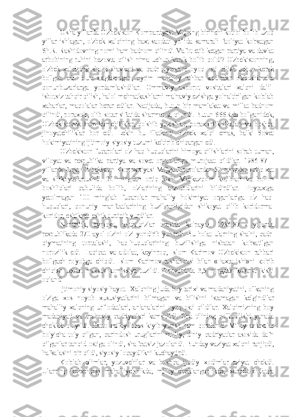 O'sha yillarda O'zbekiston Kompartiyasi MQning birinchi kotibi bo'lib uzoq
yillar   ishlagan,   o'zbek   xalqining   baxt-saodati   yo'lida   samarali   faoliyat   ko'rsatgan
Sh.R. Rashidovning nomi ham badnom qilindi. Vafot etib ketgan partiya va davlat
arbobining  ruhini   bezovta  qilish  nima  uchun  kerak  bo'lib  qoldi?  O'zbekistonning,
o'zbek   xalqining   sha'ni-shavkati   va   qadr-qiymatini   oyoq   osti   qilish   uchun   kerak
bo'lgan   edi.   Buni   anglamagan,   ayrim   mahalliy   rahbar   xodimlar   o'zboshimcha
qonunbuzarlarga   yordamlashdilar.   Ommaviy   axborot   vositalari   xalqni   dalil-
isbotsiz tahqir qilish, halol mehnatkashlarni ma'naviy ezishga yo'naltirilgan ko'plab
xabarlar,   maqolalar   berar   edilar.   Natijada,   butun   bir   mamlakat   va   millat   badnom
qilindi, poraxo'r, olib-sotar sifatida sharmanda qilindi. Butun SSSRda bo'lganidek,
O'zbekistonda   ham   kamchiliklar,   qo'shib   yozishlar,   poraxo'rlik   illatlari   va   boshqa
jinoyatchiliklar   bor   edi.   Lekin   bu   illatlarni   o'zbek   xalqi   emas,   balki   Sovet
hokimiyatining ij'timoiy-siyosiy tuzumi keltirib chiqargan edi.
O'zbekiston fuqarolari o'z haq-huquqlarini himoya qilishlarini so'rab tuman,
viloyat   va   respublika   partiya   va   sovet   organlariga   murojaat   qildilar.   1986-87—
yillarda faqat O'zbekiston Kompartiyasi MQga fuqarolardan 50 mingdan ortiq xat
va   shikoyatlartushdi.   20   mingdan   ortiq   kishi   Markazqo'm   kotiblari   va   bo'lim
boshliqlari   qabulida   bo'lib,   o'zlarining   arz-dodlarini   bildirdilar.   Poytaxtga
yetolmagan   100   minglab   fuqarolar   mahalliy   hokimiyat   organlariga   o'z   haq-
huquqlari,   qonuniy   manfaatlarining   buzilganligidan   shikoyat   qilib   koridorma-
koridor, eshikma-eshik turtinib yurdilar.
Norozilik,   ayniqsa,   xotin-qizlar   orasida   ko'paydi.   1986-87—   yillarda
respublikada 270 ayol o'zini-o'zi yondirib yubordi. Bu holat ularning sha'ni, qadr-
qiymatining   toptalashi,   haq-huquqlarining   buzilishiga   nisbatan   ko'rsatilgan
norozilik   edi.   Haqiqat   va   adolat,   keyinroq,   Islom   Karimov   O'zbekiston   rahbari
bo'lgach   ro'yobga   chiqdi.   Islom   Karimov   tashabbusi   bilan   «Paxta   ishi»ni   ко 'rib
chiqish   uchun   maxsus   komissiya   tuzildi.   Pirovardida   3,5   mingdan   ko'proq   kishi
oqlandi
Ijtimoniy-siyosiy hayot.  Xalqning juda boy tarixi va madaniyatini, o'lkaning
o'ziga   xos   noyob   xususiyatlarini   bilmagan   va   bilishni   istamagan   kelgindilar
mahalliy   xalqning   urf-odatlari,   an'analarini   oyoq-osti   qildilar.   Xalqimizning   boy
madaniyati   va   ma'naviy   qadriyatlari   kamsitildi.   Ona   tilining   qo'llanilishi   yanada
cheklab   qo'yildi.   Hatto   milliy   libos   kiyib   yurish   ham   qoralandi.   Milliy   an'analar
bo'yicha   to'y   qilgan,   qarindosh-urug'larini   milliy,   diniy   qadriyatlar   asosida   dafn
qilganlar tanqid ostiga olindi, shafqatsiz jazolandi. Bunday vaziyat xalqni ranjitdi,
hafsalasini pir qildi, siyosiy loqaydlikni kuchaytirdi.
Ko'plab   olimlar,   yozuvchilar   va   boshqa   ijodiy   xodimlar   aziyat   chekdi.
Ularning   ko'pchiligi   mahalliychilikda,   milliy   cheklanganlikda,   xurofot-bid'atga 