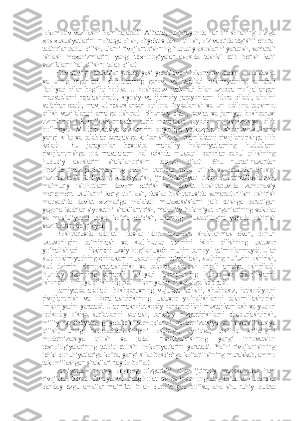 lokomotiv  vazifasini   ham   bajaradi.  Albatta,  bu  jarayonda  har   bir  sohaning   o zigaʻ
xos xususiyatlarini inobatga olish, obyektiv tahlil qilish, o z vaqtida tegishli chora-	
ʻ
tadbirlar qabul qilish, ularni rivojlantirishning huquqiy asoslarini yaratish, samarali
ishlash   mexanizmlarini   yangi   texnologiyalar   asosida   tashkil   etib   berish   kabi
vazifalarni hal qilishni talab qiladi.
Davlatning   harakatlar   strategiyasi   yetaklovchi   lokomotiv   kuchi   —   bu   davlat
va   uning   organlari.   Islohotlarning   garovi   va   kafolati   hokimiyatning   samarali
faoliyati   bilan   bog liq   hodisa.   U   boshqaruv   mahorati   bilan   uzoqqa   mo ljallangan	
ʻ ʻ
maqsadlarni   rejalashtiradi,   siyosiy   va   ijtimoiy   jarayonlarni   idora   qiladi,   aholini
safarbar   etadi,   mavjud   resurslardan   oqilona   foydalanish   va   uni   odilona   taqsimot
qilish   vazifalarini   amalga   oshiradi.   Shunday   ekan,   davlat   va   jamiyat   boshqaruvi
tizimlarini   takomillashtirmasdan   turib   mamlakat   hayotini   modernizatsiya   qilib
bo lmaydi.   Modernizatsiya   o z   umrini   poyoniga   yetkazgan   boshqaruv   usullarini	
ʻ ʻ
yangi   sifat   va   talablar   darajasiga   ko tarish   bilan   mamlakatni   rivojlantirishga   olib	
ʻ
keladi.   Bu   jarayonlar   bevosita   mahalliy   hokimiyatlarning   hududlarni
rivojlantirishga   oid   masalalarni   hal   etishda   mustaqil   qarorlar   qabul   qilishning
huquqiy   asoslarini   shakllantirishni   taqozo   qiladi.   Shu   nuqtai-nazardan
Prezidentimiz   parlamentning   muhim   qarorlar   qabul   qilish   va   qonunlar   ijrosini
nazorat   etish   faoliyatini   kuchaytirish,   ijro   hokimiyati   tizimini   optimallashtirish,
ma muriy   islohotlarni   davom   ettirish   va   davlat   boshqaruvida   zamonaviy	
ʼ
menejment   usullarini   keng   qo llash,   davlat   boshqaruvida   samaradorlikni   oshirish	
ʻ
maqsadida   davlat   xizmatiga   malakali   mutaxassislarni   jalb   etishga   qaratilgan
yagona kadrlar siyosatini shakllantirish, mahalliy hokimiyat organlarining vakolat
va   mas uliyatini   qayta   ko rib   chiqish,   ularning   mustaqilligini   yanada   oshirish	
ʼ ʻ
vazifalarini belgilaydi.
Boshqaruvda   adolatli   davlat   idora   tizimlari   shakllanmas   ekan,   qonun
ustuvorligini   ta minlash   va   sud-huquq   tizimini   isloh   qilishning   ustuvor	
ʼ
yo nalishlari — ikkinchi uzviy bog lanuvchi muhim tamoyil ta minlanmaydi. Ular	
ʻ ʻ ʼ
sud hokimiyatining chinakam mustaqilligini ta minlash, sudning nufuzini oshirish,	
ʼ
sud   tizimini   demokratlashtirish   va   takomillashtirish   orqali   amalga   oshiriladi.
Bunday   tizimning   samarali   faoliyati   fuqarolarning   huquq   va   erkinliklarini
ishonchli himoya qilishning real imkoniyatlarini vujudga keltiradi. 
Jamiyatda   adolatli   boshqaruvning   vujudga   kelishi,   shubhasiz,   iqtisodiyotni
rivojlantirish   va   liberallashtirishning   ustuvor   yo nalishlarini   takomillashtirish	
ʻ
imkoniyatini yaratadi. Ular makroiqtisodiy barqarorlikni mustahkamlash va yuqori
iqtisodiy   o sish   sur atlarini   saqlash,   tarkibiy   o zgartirishlarni   chuqurlashtirish,	
ʻ ʼ ʻ
milliy   iqtisodiyotning   yetakchi   tarmoqlarini   modernizatsiya   va   diversifikatsiya
qilish,   uning   raqobatbardoshligini   oshirish,   ayniqsa,   qishloq   xo jaligini	
ʻ
modernizatsiya   qilish   va   jadal   rivojlantirishning   yangi   innovatsion
texnologiyalarining   tatbiq   etilishi   imkoniyatlarini   yaratadi.   Ya ni   rivojlanishning	
ʼ
ichki qonuniyatlariga ko ra, yangi sifat bosqichga ko tarilishning murakkab, ammo	
ʻ ʻ
takomillashgan shakllari paydo bo ladi. 	
ʻ
Jamiyatda   ijtimoiy   ongning   o zgarishi   bilan   ijtimoiy   munosabatlar   ham	
ʻ
rivojlanib boradi. Jamiyat va uning holati aslida inson ongining in ikosi. Fuqarolar	
ʼ
qanday   ezgu   amallar   ma rifati   bilan   qurollangan   bo lsa,   ana   shu   ruhiy   qudrat	
ʼ ʻ 