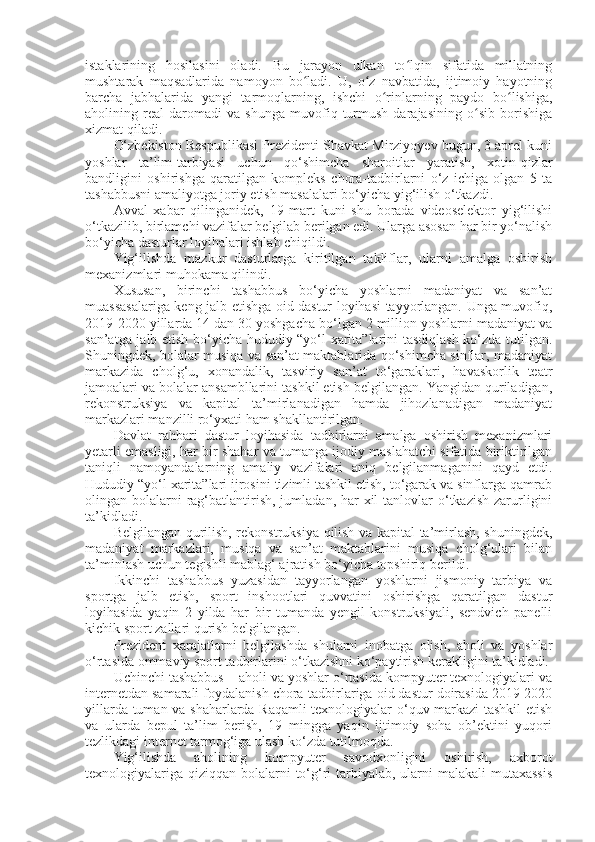 istaklarining   hosilasini   oladi.   Bu   jarayon   ulkan   to lqin   sifatida   millatningʻ
mushtarak   maqsadlarida   namoyon   bo ladi.   U,   o z   navbatida,   ijtimoiy   hayotning	
ʻ ʻ
barcha   jabhalarida   yangi   tarmoqlarning,   ishchi   o rinlarning   paydo   bo lishiga,	
ʻ ʻ
aholining   real   daromadi   va   shunga   muvofiq   turmush   darajasining   o sib   borishiga	
ʻ
xizmat qiladi.
O‘zbekiston Respublikasi Prezidenti Shavkat Mirziyoyev bugun, 3 aprel kuni
yoshlar   ta’lim-tarbiyasi   uchun   qo‘shimcha   sharoitlar   yaratish,   xotin-qizlar
bandligini   oshirishga   qaratilgan   kompleks   chora-tadbirlarni   o‘z   ichiga   olgan   5   ta
tashabbusni amaliyotga joriy etish masalalari bo‘yicha yig‘ilish o‘tkazdi.
Avval   xabar   qilinganidek,   19   mart   kuni   shu   borada   videoselektor   yig‘ilishi
o‘tkazilib, birlamchi vazifalar belgilab berilgan edi. Ularga asosan har bir yo‘nalish
bo‘yicha dasturlar loyihalari ishlab chiqildi.  
Yig‘ilishda   mazkur   dasturlarga   kiritilgan   takliflar,   ularni   amalga   oshirish
mexanizmlari muhokama qilindi.
Xususan,   birinchi   tashabbus   bo‘yicha   yoshlarni   madaniyat   va   san’at
muassasalariga keng jalb etishga oid dastur loyihasi tayyorlangan. Unga muvofiq,
2019-2020 yillarda 14 dan 30 yoshgacha bo‘lgan 2 million yoshlarni madaniyat va
san’atga jalb etish bo‘yicha hududiy “yo‘l xarita”larini tasdiqlash ko‘zda tutilgan.
Shuningdek, bolalar musiqa va san’at maktablarida qo‘shimcha sinflar, madaniyat
markazida   cholg‘u,   xonandalik,   tasviriy   san’at   to‘garaklari,   havaskorlik   teatr
jamoalari va bolalar ansambllarini tashkil etish belgilangan. Yangidan quriladigan,
rekonstruksiya   va   kapital   ta’mirlanadigan   hamda   jihozlanadigan   madaniyat
markazlari manzilli ro‘yxati ham shakllantirilgan.
Davlat   rahbari   dastur   loyihasida   tadbirlarni   amalga   oshirish   mexanizmlari
yetarli emasligi, har bir shahar va tumanga ijodiy maslahatchi sifatida biriktirilgan
taniqli   namoyandalarning   amaliy   vazifalari   aniq   belgilanmaganini   qayd   etdi.
Hududiy “yo‘l xarita”lari ijrosini tizimli tashkil etish, to‘garak va sinflarga qamrab
olingan bolalarni  rag‘batlantirish,  jumladan, har  xil  tanlovlar  o‘tkazish zarurligini
ta’kidladi.  
Belgilangan qurilish, rekonstruksiya qilish va kapital ta’mirlash, shuningdek,
madaniyat   markazlari,   musiqa   va   san’at   maktablarini   musiqa   cholg‘ulari   bilan
ta’minlash uchun tegishli mablag‘ ajratish bo‘yicha topshiriq berildi.
Ikkinchi   tashabbus   yuzasidan   tayyorlangan   yoshlarni   jismoniy   tarbiya   va
sportga   jalb   etish,   sport   inshootlari   quvvatini   oshirishga   qaratilgan   dastur
loyihasida   yaqin   2   yilda   har   bir   tumanda   yengil   konstruksiyali,   sendvich   panelli
kichik sport zallari qurish belgilangan.  
Prezident   xarajatlarni   belgilashda   shularni   inobatga   olish,   aholi   va   yoshlar
o‘rtasida ommaviy sport tadbirlarini o‘tkazishni ko‘paytirish kerakligini ta’kidladi.
Uchinchi tashabbus – aholi va yoshlar o‘rtasida kompyuter texnologiyalari va
internetdan samarali foydalanish chora-tadbirlariga oid dastur doirasida 2019-2020
yillarda tuman va shaharlarda Raqamli texnologiyalar o‘quv markazi  tashkil etish
va   ularda   bepul   ta’lim   berish,   19   mingga   yaqin   ijtimoiy   soha   ob’ektini   yuqori
tezlikdagi internet tarmog‘iga ulash ko‘zda tutilmoqda.
Yig‘ilishda   aholining   kompyuter   savodxonligini   oshirish,   axborot
texnologiyalariga qiziqqan bolalarni  to‘g‘ri tarbiyalab, ularni malakali  mutaxassis 