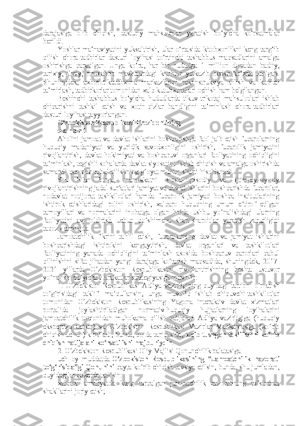 darajasiga   olib   chiqish,   dasturiy   mahsulotlar   yaratish   bo‘yicha   ko‘rsatmalar
berildi.  
Yoshlar   ma’naviyatini   yuksaltirish,   ular   o‘rtasida   kitobxonlikni   keng   targ‘ib
qilish   chora-tadbirlar   dasturi   loyihasi   to‘rtinchi   tashabbus   maqsadlarini   amalga
oshirishga   qaratilgan.   Unga   ko‘ra,   har   bir   hududga   1   million   donadan   badiiy,
tarixiy,   ilmiy,   ommabop   mavzulardagi   kitoblar   yetkazib   berish   ko‘zda   tutilgan.
Shuningdek,   axborot-kutubxona   markazlarini   rekonstruksiya   qilish   va   kapital
ta’mirlash, tadbirkorlar tomonidan xalq kutubxonalari ochish ham belgilangan.
Beshinchi   tashabbus   bo‘yicha   hududlarda   tikuv-trikotaj   mahsulotlari   ishlab
chiqarishni   tashkil   etish   va   xotin-qizlar   bandligini   ta’minlash   chora-tadbirlari
dasturi loyihasi tayyorlangan. 
O zbekiston Respublikasi Prezidentiningʻ
q a r o r i
Aholini   jamoat   va   davlat   ishlarini   boshqarishga   faol   jalb   etish   fuqarolarning
huquqiy   madaniyati   va   yuridik   savodxonligini   oshirish,   fuqarolik   jamiyatini
rivojlantirish,   davlat   hokimiyati   va   boshqaruvi   organlari   faoliyatining   ochiqligini
ta minlash, tegishli sohalarda davlat siyosatini ishlab chiqish va amalga oshirishda	
ʼ
samarali qarorlar qabul qilishning g oyat muhim sharti hisoblanadi.	
ʻ
Shu   bilan   birga,   mamlakatni   sotsial-iqtisodiy   va   ijtimoiy-siyosiy
rivojlantirishning jadal sur atlari jamiyat va davlat ishlarini boshqarishda fuqarolar,	
ʼ
nodavlat   notijorat   tashkilotlari   hamda   fuqarolik   jamiyati   boshqa   institutlarining
ishtirok   etishlaridagi   rolini   oshirish,   xalqaro   huquqning   umum   e tirof   etilgan	
ʼ
tamoyillari   va   normalarini   inobatga   olgan   holda   ushbu   yo nalishdagi   ularning	
ʻ
faoliyatini   avj   oldirish   uchun   qo shimcha   shart-sharoitlar   yaratish   zarurligini	
ʻ
taqozo etmoqda.
Jamoatchilik   fikrini   tahlil   etish,   fuqarolarning   davlat   va   jamiyat   ishlarini
boshqarishdagi   ishtirokini   kengaytirish,   davlat   organlari   va   tashkilotlari
faoliyatining   yanada   ochiqligini   ta minlash   asosida   boshqaruv   qarorlari   qabul
ʼ
qilinishini   sifat   jihatdan   yangi   darajaga   ko tarish   maqsadida,   shuningdek,   2017-	
ʻ
2021   yillarda   O zbekiston   Respublikasini   rivojlantirishning   beshta   ustuvor	
ʻ
yo nalishi bo yicha Harakatlar strategiyasiga muvofiq:	
ʻ ʻ
1.   O zbekiston   Respublikasi   Adliya   vazirligining   quyidagi   tartibni   o rnatish	
ʻ ʻ
to g risidagi   taklifi   ma qullansin,   unga   muvofiq   ishlab   chiquvchi-tashkilotlar	
ʻ ʻ ʼ
tomonidan   O zbekiston   Respublikasining   Yagona   interaktiv   davlat   xizmatlari	
ʻ
portalida   joylashtiriladigan   normativ-huquqiy   hujjatlarning   loyihalarini
jamoatchilik   tomonidan   muhokama   qilish   natijalari   Adliya   vazirligiga   (huquqiy
ekspertiza   uchun)   va   O zbekiston   Respublikasi   Vazirlar   Mahkamasiga   (ko rib	
ʻ ʻ
chiqish uchun) kiritiladi, bunda, qoida tariqasida,   kelib tushgan takliflarni ko rib	
ʻ
chiqish natijalari ko rsatilishi majburiydir	
ʻ .
2. O zbekiston Respublikasi Oliy Majlisi Qonunchilik palatasiga	
ʻ
uch   oy   muddatda   O zbekiston   Respublikasining   “Jamoatchilik   nazorati	
ʻ
to g risida”gi Qonunini	
ʻ ʻ   qayta ko rib chiqish tavsiya etilsin, bunda, shu jumladan,	ʻ
quyidagilar nazarda tutilsin:
xalqaro   amaliyotda   keng   tarqalgan   jamoatchilik   nazoratining   ta sirchan	
ʼ
shakllarini joriy etish; 