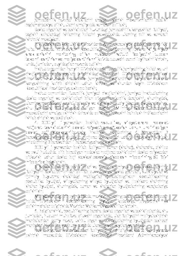 jamoatchilik   nazorati   shakllarini   amalga   oshirish   mexanizmlarini   batafsil
reglamentatsiya qilish, ularni amaliyotda samarali qo llash;ʻ
davlat organlari va tashkilotlari huzuridagi jamoatchilik kengashlari faoliyati,
tegishli   sohalardagi   ishlarning   holatini   yaxshilashda   ularning   roli   va   samarali
ishtiroki masalalari.
3. O zbekiston Respublikasi Prezidenti Administratsiyasi (R.S.Qosimov) ikki	
ʻ
hafta   muddatda   O zbekiston   Respublikasi   Prezidentining	
ʻ   Fuqarolik   jamiyati
shakllanishini   monitoring   qilish   mustaqil   instituti   faoliyatini   tubdan
takomillashtirish va moliyalashtirishni   ko zda tutuvchi qarori loyihasini kiritsin,	
ʻ
unda, jumladan, quyidagilar nazarda tutilsin:
institut tomonidan har yili O zbekistonda fuqarolik jamiyatining holati va uni	
ʻ
rivojlantirish   tendensiyalari   to g risidagi   ma ruzani   O zbekiston   Respublikasi
ʻ ʻ ʼ ʻ
Prezidenti   huzuridagi   Fuqarolik   jamiyatini   rivojlantirish   bo yicha   maslahat	
ʻ
kengashining   ko rib   chiqishi   uchun   kiritish   va   shundan   keyin   O zbekiston	
ʻ ʻ
Respublikasi Prezidentiga axborot berish;
institut   tomonidan   fuqarolik   jamiyati   rivojlanishini,   jamiyat   institutlarining
davlat   organlari   va   tashkilotlari   bilan   o zaro   hamkorlik   darajasini,   shuningdek,	
ʻ
ularning mamlakatni sotsial-iqtisodiy va siyosiy-huquqiy jihatdan rivojlantirishga,
shu   jumladan,   2030-yilgacha   bo lgan   davrda   BMTning   Barqaror   taraqqiyot	
ʻ
maqsadlarini amalga oshirish doirasida qo shgan hissasini baholash indikatorlarini	
ʻ
ishlab chiqish va tasdiqlash.
4.   2020-yil   1-yanvardan   boshlab   respublika,   viloyatlararo   nodavlat
notijorat   tashkilotlarini   davlat   ro yxatidan   o tkazish   uchun   undiriladigan	
ʻ ʻ
davlat   boji   stavkalari   bazaviy   hisoblash   miqdorining   4   baravaridan   3
baravarigacha,   viloyat   nodavlat   notijorat   tashkilotlari   uchun   –   bazaviy   hisoblash
miqdorining 2 baravaridan 1 baravarigacha pasaytirilsin.
2020-yil   1-yanvardan   boshlab   faoliyatini   tuman   (shahar),   shaharcha,   qishloq
va   ovul   hududida   olib   boradigan   nodavlat   notijorat   tashkilotini   davlat   ro yxatdan	
ʻ
o tkazish   uchun   davlat   boji   stavkasi	
ʻ   bazaviy   hisoblash   miqdorining   50   foizi
miqdorida   belgilansin.
5. Nodavlat notijorat tashkilotlari va fuqarolik jamiyati boshqa institutlarining
faoliyatini davlat tomonidan qo llab-quvvatlashga davlat grantlari, subsidiyalar va	
ʻ
ijtimoiy   buyurtma   shaklidagi   mablag lar   Qoraqalpog iston   Respublikasining	
ʻ ʻ
respublika   byudjeti,   viloyatlarning   viloyat   byudjetlari   va   Toshkent   shahrining
shahar   byudjeti,   shuningdek,   tuman   va   shaharlar   byudjetlarining   xarajatlariga
qo shilsin.	
ʻ
Moliya vazirligi bir oy muddatda mazkur bandning talablaridan kelib chiqqan
holda   O zbekiston   Respublikasining   Byudjet   kodeksiga   o zgartirish   va	
ʻ ʻ
qo shimchalar to g risida Vazirlar Mahkamasiga takliflar kiritsin.	
ʻ ʻ ʻ
6. Belgilansinki, respublikaning barcha davlat organlari va tashkilotlarida, shu
jumladan, huquqni muhofaza qiluvchi organlarda, ular faoliyatini moliyalashtirish
manbalaridan   qat iy   nazar,   ushbu   organ   va   tashkilotlarning   byudjetdan   tashqari	
ʼ
manbalari hisobidan majburiy tartibda ularning veb-saytlari yaratiladi.
Davlat organlari va tashkilotlari faoliyatining ochiqligi va shaffofligini yanada
oshirish   maqsadida   O zbekiston   Respublikasi   Prezidenti   Administratsiyasi	
ʻ 