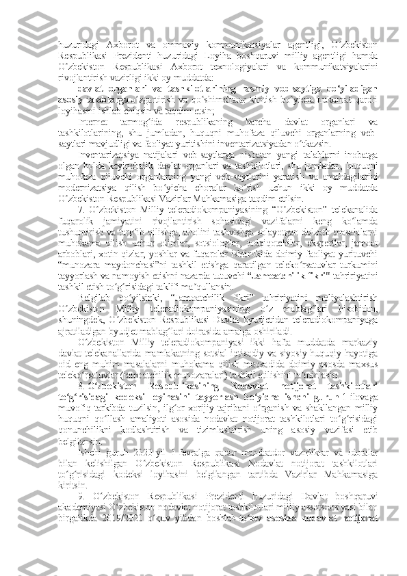 huzuridagi   Axborot   va   ommaviy   kommunikatsiyalar   agentligi,   O zbekistonʻ
Respublikasi   Prezidenti   huzuridagi   Loyiha   boshqaruvi   milliy   agentligi   hamda
O zbekiston   Respublikasi   Axborot   texnologiyalari   va   kommunikatsiyalarini	
ʻ
rivojlantirish vazirligi ikki oy muddatda:
davlat   organlari   va   tashkilotlarining   rasmiy   veb-saytiga   qo yiladigan	
ʻ
asosiy   talablarga   o zgartirish   va   qo shimchalar   kiritish   bo yicha   hukumat   qarori	
ʻ ʻ ʻ
loyihasini ishlab chiqsin va taqdim etsin;
Internet   tarmog ida   respublikaning   barcha   davlat   organlari   va	
ʻ
tashkilotlarining,   shu   jumladan,   huquqni   muhofaza   qiluvchi   organlarning   veb-
saytlari mavjudligi va faoliyat yuritishini inventarizatsiyadan o tkazsin.	
ʻ
Inventarizatsiya   natijalari   veb-saytlarga   nisbatan   yangi   talablarni   inobatga
olgan   holda   keyinchalik   davlat   organlari   va   tashkilotlari,   shu   jumladan,   huquqni
muhofaza   qiluvchi   organlarning   yangi   veb-saytlarini   yaratish   va   amaldagilarini
modernizatsiya   qilish   bo yicha   choralar   ko rish   uchun   ikki   oy   muddatda	
ʻ ʻ
O zbekiston Respublikasi Vazirlar Mahkamasiga taqdim etilsin.	
ʻ
7.   O zbekiston   Milliy   teleradiokompaniyasining   “O zbekiston”   telekanalida	
ʻ ʻ
fuqarolik   jamiyatini   rivojlantirish   sohasidagi   vazifalarni   keng   ko lamda	
ʻ
tushuntirish va targ ib qilishga, aholini tashvishga solayotgan dolzarb masalalarni	
ʻ
muhokama   qilish   uchun   olimlar,   sotsiologlar,   tadqiqotchilar,   ekspertlar,   jamoat
arboblari, xotin-qizlar, yoshlar  va  fuqarolar  ishtirokida  doimiy faoliyat  yurituvchi
“munozara   maydonchasi”ni   tashkil   etishga   qaratilgan   teleko rsatuvlar   turkumini	
ʻ
tayyorlash va namoyish etishni nazarda tutuvchi   “Jamoatchilik fikri”   tahririyatini
tashkil etish to g risidagi taklifi ma qullansin.	
ʻ ʻ ʼ
Belgilab   qo yilsinki,   “Jamoatchilik   fikri”   tahririyatini   moliyalashtirish	
ʻ
O zbekiston   Milliy   teleradiokompaniyasining   o z   mablag lari   hisobidan,	
ʻ ʻ ʻ
shuningdek,   O zbekiston   Respublikasi   Davlat   byudjetidan   teleradiokompaniyaga	
ʻ
ajratiladigan byudjet mablag lari doirasida amalga oshiriladi.	
ʻ
O zbekiston   Milliy   teleradiokompaniyasi   ikki   hafta   muddatda   markaziy	
ʻ
davlat  telekanallarida  mamlakatning  sotsial-iqtisodiy  va  siyosiy-huquqiy hayotiga
oid   eng   muhim   masalalarni   muhokama   qilish   maqsadida   doimiy   asosda   maxsus
teleko rsatuvlar (jamoatchilik munozaralari) tashkil etilishini ta minlasin.
ʻ ʼ
8.   O zbekiston   Respublikasining   Nodavlat   notijorat   tashkilotlari	
ʻ
to g risidagi   kodeksi   loyihasini   tayyorlash   bo yicha   ishchi   guruh	
ʻ ʻ ʻ   1-ilovaga
muvofiq   tarkibda   tuzilsin,   ilg or   xorijiy   tajribani   o rganish   va   shakllangan   milliy	
ʻ ʻ
huquqni   qo llash   amaliyoti   asosida   nodavlat   notijorat   tashkilotlari   to g risidagi	
ʻ ʻ ʻ
qonunchilikni   kodlashtirish   va   tizimlashtirish   uning   asosiy   vazifasi   etib
belgilansin.
Ishchi   guruh   2020-yil   1-fevralga   qadar   manfaatdor   vazirliklar   va   idoralar
bilan   kelishilgan   O zbekiston   Respublikasi   Nodavlat   notijorat   tashkilotlari	
ʻ
to g risidagi   kodeksi   loyihasini   belgilangan   tartibda   Vazirlar   Mahkamasiga	
ʻ ʻ
kiritsin.
9.   O zbekiston   Respublikasi   Prezidenti   huzuridagi   Davlat   boshqaruvi	
ʻ
akademiyasi O zbekiston nodavlat notijorat tashkilotlari milliy assotsiatsiyasi bilan	
ʻ
birgalikda   2019/2020   o quv   yilidan   boshlab	
ʻ   to lov   asosida   nodavlat   notijorat	ʻ 